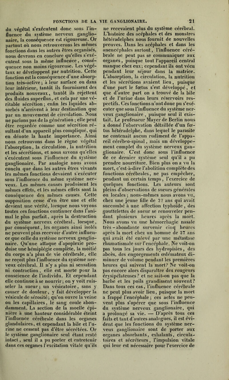 FONCTIONS DE LA VIE GANGLION AIRE. du végétal s’exécutent donc sous l’in- fluence du système nerveux ganglio- naire, la conséquence est rigoureuse. Or partout où nous retrouverons les mêmes fonctions dans les autres êtres organisés, nous devrons en conclure qu’elles s’exé- cutent sous la même influence, consé- quence non moins rigoureuse. Les végé- taux se développent par nutrition. Cette fonction est la conséquence d’une absorp- tion très-active ; à leur surface ou dans leur intérieur, tantôt ils fournissent des produits nouveaux, tantôt ils rejettent des fluides superflus, et cela par une vé- ritable sécrétion ; enfin les liquides ab- sorbés n’arrivent à leur destination que par un mouvement de circulation. Nous ne parlons pas de la génération ; elle peut être regardée comme une sécrétion ré- sultant d’un appareil plus compliqué, qui en dénote la haute importance. Ainsi nous retrouvons dans le règne végétal l’absorption, la circulation, la nutrition et les sécrétions, et nous savons qu’elles s’exécutent sous l’influence du système ganglionaire. Par analogie nous avons conclu que dans les autres êtres vivants les mêmes fonctions devaient s'exécuter sous l’influence du même système ner- veux. Les mêmes causes produisent les mêmes effets, et les mêmes effets sont la conséquence des mêmes causes. Cette supposition cesse d’en être une et elle devient une vérité, lorsque nous voyons toutes ces fonctions continuer dans l’ani- mal le plus parfait, après la destruction du système nerveux cérébral, lorsque, par conséquent, les organes ainsi isolés ne peuvent plus recevoir d’autre influen- ce que celle du système nerveux ganglio- naire. Qu’une attaque d’apoplexie pro- duise une hémiplégie complète, la moitié du corps n’a plus de vie cérébrale, elle ne reçoit plus l’influence du système ner- veux cérébral. Il n’y a plus ni sensation ni contraction, elle est morte pour la conscience de l’individu. Et cependant elle continue à se nourrir ; on y voit ruis- seler la sueur ; un vésicatoire, sans y causer de douleur, y fait développer la vésicule de sérosité ; qu’on ouvre la veine ou les capillaires, le sang coule abon- damment. La section de la moelle épi- nière à une hauteur considérable éteint l’influence cérébrale dans les organes glandulaires, et cependant la bile et l’u- rine ne cessent pas d’être sécrétées. Or le système ganglionaire seul étant resté intact, seul il a pu porter et entretenir dans ces organes l’excitation vitale qu’ils 21 ne recevaient plus du système cérébral. L’histoire des acéphales et des monstres hétéradelphes nous fournit de nouvelles preuves. Dans les acéphales et dans les anencéphales surtout, l’influence céré- brale ne peut pas se communiquer aux organes, puisque tout l’appareil central manque chez eux ; cependant ils ont vécu pendant leur séjour dans la matrice. L’absorption, la circulation, la nutrition et les sécrétions avaient lieu, puisque d’une part le fœtus s’est développé, et que d’autre part on a trouvé de la bile et de l’urine dans leurs réservoirs res- pectifs. Ces fonctions n’ont donc pu s’exé- cuter que sous l’influence du système ner- veux ganglionaire , puisque seul il exis- tait. Le professeur Mayer de Berlin nous a donné l’observation détaillée d’un fœ- tus hétéradelphe, dans lequel le parasite ne contenait aucun rudiment de l’appa- reil cérébro-spinal, mais un développe- ment complet du système nerveux gan- glionaire. C’est donc sous l’influence de ce dernier système seul qu’il a pu prendre nourriture. Bien plus on a vu la mort, c’est-à-dire l’abolition complète des fonctions cérébrales, ne pas empêcher, pendant un certain temps, l’exercice de quelques fonctions. Les auteurs sont pleins d’observations de sueurs générales ou locales ; nous-mêmes nous avons vu, chez une jeune fille de 22 ans qui avait succombé à une affection typhoïde , des gouttelettes de sueur se renouveler pen- dant plusieurs heures après la mort. Nous avons vu une hémorrhagie nasale très - abondante survenir cinq heures après la mort chez un homme de 37 ans qui avait été enlevé par une métastase rhumatismale sur l’encéphale. Ne voit-on pas tous les jours des hydropisies, des abcès, des engorgements œdémateux di- minuer de volume pendant les premières heures qui suivent la mort? Ne voit-on pas encore alors disparaître des rougeurs érysipélateuses ? et ne sait-on pas que la barbe et les poils grandissent souvent? Dans tous ces cas, l’influence cérébrale ne peut plus avoir lieu, puisque la mort a frappé l’encéphale ; ces actes ne peu- vent plus s’opérer que sous l’influence du système nerveux ganglionaire, qui a prolongé sa vie. — D’après tous ces faits et tant d’aulres analogues, il est évi- dent que les fonctions du système ner- veux ganglionaire sont de porter aux organes absorbants, exhalants, circula- toires et sécréteurs, l’impulsion vitale qui leur est nécessaire pour l’exercice de