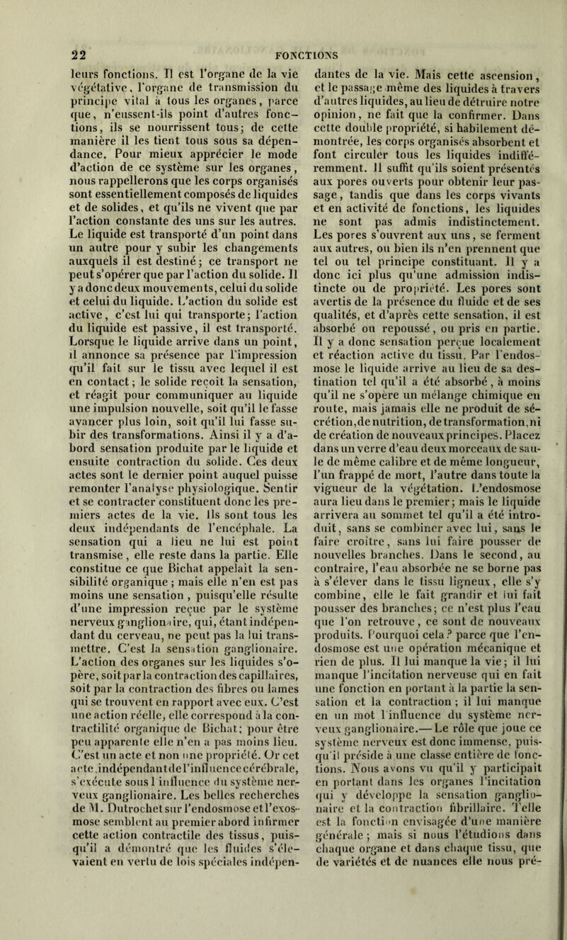 leurs fonctions. Tl est l’organe de la vie végétative, l'organe de transmission du principe vital à tous les organes, parce que, n’eussent-ils point d’autres fonc- tions, ils se nourrissent tous; de cette manière il les tient tous sous sa dépen- dance. Pour mieux apprécier le mode d’action de ce système sur les organes, nous rappellerons que les corps organisés sont essentiellement composés de liquides et de solides, et qu’ils ne vivent que par l’action constante des uns sur les autres. Le liquide est transporté d’un point dans un autre pour y subir les changements auxquels il est destiné ; ce transport ne peut s’opérer que par l’action du solide. Il y a donc deux mouvements, celui du solide et celui du liquide, l/action du solide est active, c’est lui qui transporte ; l’action du liquide est passive, il est transporté. Lorsque le liquide arrive dans un point, il annonce sa présence par l’impression qu’il fait sur le tissu avec lequel il est en contact ; le solide reçoit la sensation, et réagit pour communiquer au liquide une impulsion nouvelle, soit qu’il le fasse avancer plus loin, soit qu’il lui fasse su- bir des transformations. Ainsi il y a d’a- bord sensation produite par le liquide et ensuite contraction du solide. Ces deux actes sont le dernier point auquel puisse remonter l’analyse physiologique. Sentir et se contracter constituent donc les pre- miers actes de la vie. Ils sont tous les deux indépendants de l’encéphale. La sensation qui a lieu ne lui est point transmise, elle reste dans la partie. Elle constitue ce que Bichat appelait la sen- sibilité organique ; mais elle n’en est pas moins une sensation , puisqu’elle résulte d’une impression reçue par le système nerveux ganglions ire, qui, étant indépen- dant du cerveau, ne peut pas la lui trans- mettre. C’est la sensation ganglionaire. L’action des organes sur les liquides s’o- père, soit parla contraction des capillaires, soit par la contraction des fibres ou lames qui se trouvent en rapport avec eux. C’est une action réelle, elle correspond à la con- tractilité organique de Bichat; pour être peu apparente elle n’en a pas moins lieu. C’est un acte et non une propriété. Or cet acte, indépendantde l'influence cérébrale, s’exécute sous 1 influence du système ner- veux ganglionaire. Les belles recherches de M. Dutrochetsur l’endosmose etl’exos- mose semblent au premier abord infirmer cette action contractile des tissus, puis- qu’il a démontré que les fluides s’éle- vaient en vertu de lois spéciales indépen- dantes de la vie. Mais cette ascension, et le passage même des liquides à travers d’autres liquides, au lieu de détruire notre opinion, ne fait que la confirmer. Dans cette double propriété, si habilement dé- montrée, les corps organisés absorbent et font circuler tous les liquides indiffé- remment. 11 suffit qu’ils soient présentés aux pores ouverts pour obtenir leur pas- sage , tandis que dans les corps vivants et en activité de fonctions, les liquides ne sont pas admis indistinctement. Les pores s’ouvrent aux uns, se ferment aux autres, ou bien ils n’en prennent que tel ou tel principe constituant. Il y a donc ici plus qu’une admission indis- tincte ou de propriété. Les pores sont avertis de la présence du fluide et de ses qualités, et d’après cette sensation, il est absorbé ou repoussé, ou pris en partie. Il y a donc sensation perçue localement et réaction active du tissu. Par l'endos- mose le liquide arrive au lieu de sa des- tination tel qu’il a été absorbé, à moins qu’il ne s’opère un mélange chimique en route, mais jamais elle ne produit de sé- crétion, de nutrition, de transformation, ni de création de nouveaux principes. Placez dans un verre d’eau deux morceaux de sau- le de même calibre et de même longueur, l’un frappé de mort, l’autre dans toute la vigueur de la végétation. L’endosmose aura lieu dans le premier; mais le liquide arrivera au sommet tel qu’il a été intro- duit, sans se combiner avec lui, sans le faire croître, sans lui faire pousser de nouvelles branches. Dans le second, au contraire, l’eau absorbée ne se borne pas à s’élever dans le tissu ligneux, elle s’y combine, elle le fait grandir et lui fait pousser des branches; ce n’est plus l’eau que l’on retrouve, ce sont de nouveaux produits. Pourquoi cela? parce que l’en- dosmose est une opération mécanique et rien de plus. Il lui manque la vie ; il lui manque l’incitation nerveuse qui en fait une fonction en portant à la partie la sen- sation et la contraction ; il lui manque en un mot 1 influence du système ner- veux ganglionaire.— Le rôle que joue ce système nerveux est donc immense, puis- qu’il préside à une classe entière de fonc- tions. Nous avons vu qu’il y participait en portant dans les organes l’incitation qui y développe la sensation ganglio- naire et la contraction fibrillaire. Telle est la fonction envisagée d’une manière générale ; mais si nous l’étudions dans chaque organe et dans chaque tissu, que de variétés et de nuances elle nous pré-