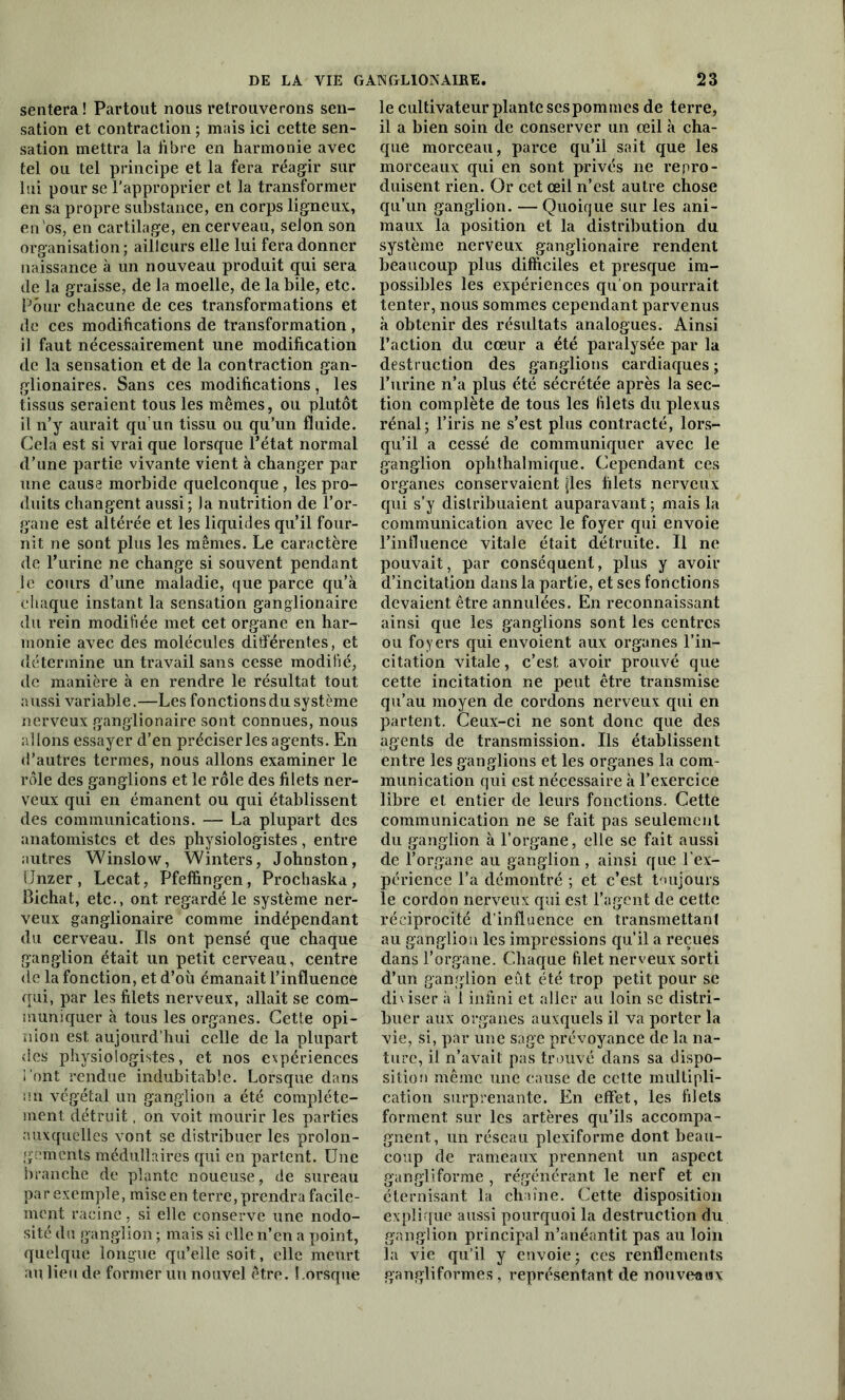 sentera! Partout nous retrouverons sen- sation et contraction ; mais ici cette sen- sation mettra la fibre en harmonie avec tel ou tel principe et la fera réagir sur lui pour se l'approprier et la transformer en sa propre substance, en corps ligneux, en os, en cartilage, en cerveau, selon son organisation ; ailleurs elle lui fera donner naissance à un nouveau produit qui sera de la graisse, de la moelle, de la bile, etc. Pour chacune de ces transformations et de ces modifications de transformation, il faut nécessairement une modification de la sensation et de la contraction gan- glionaires. Sans ces modifications, les tissus seraient tous les mêmes, ou plutôt il n’y aurait qu’un tissu ou qu’un fluide. Cela est si vrai que lorsque l’état normal d’une partie vivante vient à changer par une cause morbide quelconque, les pro- duits changent aussi; la nutrition de l’or- gane est altérée et les liquides qu’il four- nit ne sont plus les mêmes. Le caractère de l’urine ne change si souvent pendant le cours d’une maladie, que parce qu’à chaque instant la sensation ganglionaire du rein modifiée met cet organe en har- monie avec des molécules différentes, et détermine un travail sans cesse modifié, de manière à en rendre le résultat tout aussi variable.—Les fonctions du système nerveux ganglionaire sont connues, nous allons essayer d’en préciser les agents. En <l'autres termes, nous allons examiner le rôle des ganglions et le rôle des filets ner- veux qui en émanent ou qui établissent des communications. — La plupart des anatomistes et des physiologistes, entre autres Winslow, Winters, Johnston, IJnzer, Lecat, Pfeffingen, Prochaska, Bichat, etc., ont regardé le système ner- veux ganglionaire comme indépendant du cerveau. Ils ont pensé que chaque ganglion était un petit cerveau, centre de la fonction, et d’où émanait l’influence qui, par les filets nerveux, allait se com- muniquer à tous les organes. Cette opi- nion est aujourd’hui celle de la plupart des physiologistes, et nos expériences l’ont rendue indubitable. Lorsque dans un végétal un ganglion a été complète- ment détruit, on voit mourir les parties auxquelles vont se distribuer les prolon- gements médullaires qui en partent. Une branche de plante noueuse, de sureau par exemple, mise en terre, prendra facile- ment racine, si elle conserve une nodo- sité du ganglion ; mais si elle n’en a point, quelque longue qu’elle soit, elle meurt au lieu de former un nouvel être, l orsque le cultivateur plante sespommes de terre, il a bien soin de conserver un œil à cha- que morceau, parce qu’il sait que les morceaux qui en sont privés ne repro- duisent rien. Or cet œil n’est autre chose qu’un ganglion. —Quoique sur les ani- maux la position et la distribution du système nerveux ganglionaire rendent beaucoup plus difficiles et presque im- possibles les expériences qu’on pourrait tenter, nous sommes cependant parvenus à obtenir des résultats analogues. Ainsi l’action du cœur a été paralysée par la destruction des ganglions cardiaques ; l’urine n’a plus été sécrétée après la sec- tion complète de tous les filets du plexus rénal; l’iris ne s’est plus contracté, lors- qu’il a cessé de communiquer avec le ganglion ophthalmique. Cependant ces organes conservaient fies filets nerveux qui s’y distribuaient auparavant ; mais la communication avec le foyer qui envoie l’influencé vitale était détruite. Il ne pouvait, par conséquent, plus y avoir d’incitation dans la partie, et ses fonctions devaient être annulées. En reconnaissant ainsi que les ganglions sont les centres ou foyers qui envoient aux organes l’in- citation vitale, c’est avoir prouvé que cette incitation ne peut être transmise qu’au moyen de cordons nerveux qui en partent. Ceux-ci ne sont donc que des agents de transmission. Us établissent entre les ganglions et les organes la com- munication qui est nécessaire à l’exercice libre et entier de leurs fonctions. Cette communication ne se fait pas seulement du ganglion à l’organe, elle se fait aussi de l’organe au ganglion , ainsi que l’ex- périence l’a démontré ; et c’est toujours le cordon nerveux qui est l’agent de cette réciprocité d’influence en transmettant au ganglion les impressions qu’il a reçues dans l’organe. Chaque filet nerveux sorti d’un ganglion eût été trop petit pour se di\iser à 1 infini et aller au loin se distri- buer aux Organes auxquels il va porter la vie, si, par une sage prévoyance de la na- ture, il n’avait pas trouvé dans sa dispo- sition même une cause de cette multipli- cation surprenante. En effet, les filets forment sur les artères qu’ils accompa- gnent, un réseau plexiforme dont beau- coup de rameaux prennent un aspect gangliforme , régénérant le nerf et en éternisant la chaîne. Cette disposition explique aussi pourquoi la destruction du ganglion principal n’anéantit pas au loin la vie qu’il y envoie; ces renflements gangliforme s, représentant de nouveaux