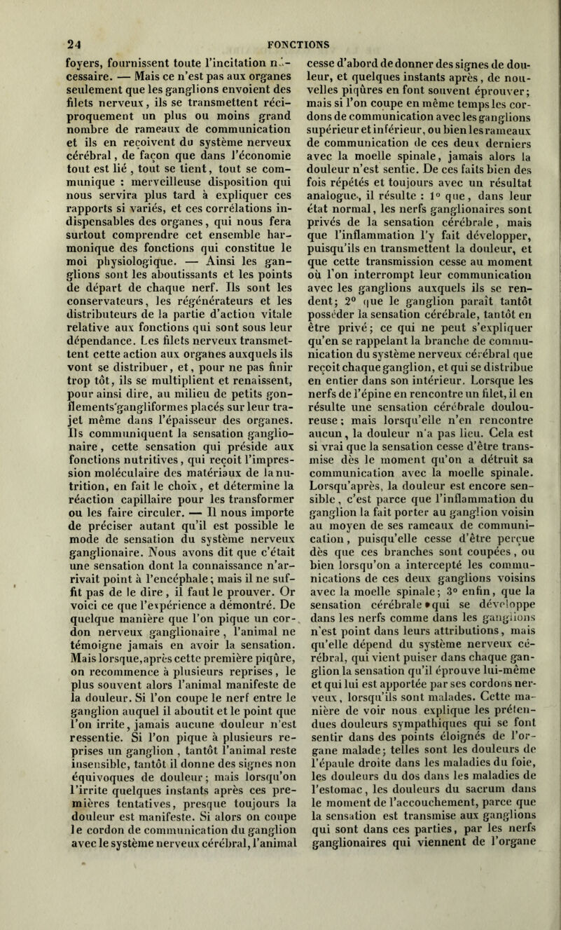 foyers, fournissent toute l’incitation n - cessaire. — Mais ce n’est pas aux organes seulement que les ganglions envoient des filets nerveux, ils se transmettent réci- proquement un plus ou moins grand nombre de rameaux de communication et ils en reçoivent du système nerveux cérébral, de façon que dans l’économie tout est lié , tout se lient, tout se com- munique : merveilleuse disposition qui nous servira plus tard à expliquer ces rapports si variés, et ces corrélations in- dispensables des organes, qui nous fera surtout comprendre cet ensemble har- monique des fonctions qui constitue le moi physiologique. — Ainsi les gan- glions sont les aboutissants et les points de départ de chaque nerf. Ils sont les conservateurs, les régénérateurs et les distributeurs de la partie d’action vitale relative aux fonctions qui sont sous leur dépendance. Les filets nerveux transmet- tent cette action aux organes auxquels ils vont se distribuer, et, pour ne pas finir trop tôt, ils se multiplient et renaissent, pour ainsi dire, au milieu de petits gon- flements'gangliformes placés sur leur tra- jet même dans l’épaisseur des organes. Ils communiquent la sensation ganglio- naire , cette sensation qui préside aux fonctions nutritives, qui reçoit l’impres- sion moléculaire des matériaux de la nu- trition, en fait le choix, et détermine la réaction capillaire pour les transformer ou les faire circuler. — Il nous importe de préciser autant qu’il est possible le mode de sensation du système nerveux ganglionaire. Nous avons dit que c’était une sensation dont la connaissance n’ar- rivait point à l’encéphale ; mais il ne suf- fit pas de le dire, il faut le prouver. Or voici ce que l’expérience a démontré. De quelque manière que l’on pique un cor- don nerveux ganglionaire , l’animal ne témoigne jamais en avoir la sensation. Mais lorsque,après cette première piqûre, on recommence à plusieurs reprises , le plus souvent alors l’animal manifeste de la douleur. Si l’on coupe le nerf entre le ganglion auquel il aboutit et le point que l'on irrite, jamais aucune douleur n’est ressentie. Si l’on pique à plusieurs re- prises un ganglion , tantôt l’animal reste insensible, tantôt il donne des signes non équivoques de douleur ; mais lorsqu’on l’irrite quelques instants après ces pre- mières tentatives, presque toujours la douleur est manifeste. Si alors on coupe le cordon de communication du ganglion avec le système nerveux cérébral, l’animal cesse d’abord de donner des signes de dou- leur, et quelques instants après, de nou- velles piqûres en font souvent éprouver; mais si l’on coupe en même temps les cor- dons de communication avec les ganglions supérieur et inférieur, ou bien les rameaux de communication de ces deux derniers avec la moelle spinale, jamais alors la douleur n’est sentie. De ces faits bien des fois répétés et toujours avec un résultat analogue-, il résulte : 1° que, dans leur état normal, les nerfs ganglionaires sont privés de la sensation cérébrale, mais que l’inflammation l’y fait développer, puisqu’ils en transmettent la douleur, et que cette transmission cesse au moment où l’on interrompt leur communication avec les ganglions auxquels ils se ren- dent; 2° que le ganglion paraît tantôt posséder la sensation cérébrale, tantôt en être privé ; ce qui ne peut s’expliquer qu’en se rappelant la branche de commu- nication du système nerveux cérébral que reçoit chaque ganglion, et qui se distribue en entier dans son intérieur. Lorsque les nerfs de l’épine en rencontre un filet, il en résulte une sensation cérébrale doulou- reuse ; mais lorsqu’elle n’en rencontre aucun, la douleur n’a pas lieu. Gela est si vrai que la sensation cesse d’être trans- mise dès le moment qu’on a détruit sa communication avec la moelle spinale. Lorsqu’après, la douleur est encore sen- sible , c’est parce que l’inflammation du ganglion la fait porter au ganglion voisin au moyen de ses rameaux de communi- cation , puisqu’elle cesse d’être perçue dès que ces branches sont coupées, ou bien lorsqu’on a intercepté les commu- nications de ces deux ganglions voisins avec la moelle spinale; 3° enfin, que la sensation cérébrale *qui se développe dans les nerfs comme dans les ganglions n’est point dans leurs attributions, mais qu’elle dépend du système nerveux cé- rébral, qui vient puiser dans chaque gan- glion la sensation qu’il éprouve lui-même et qui lui est apportée par ses cordons ner- veux , lorsqu’ils sont malades. Cette ma- nière de voir nous explique les préten- dues douleurs sympathiques qui se font sentir dans des points éloignés de l’or- gane malade ; telles sont les douleurs de l’épaule droite dans les maladies du foie, les douleurs du dos dans les maladies de l’estomac, les douleurs du sacrum dans le moment de l’accouchement, parce que la sensation est transmise aux ganglions qui sont dans ces parties, par les nerfs ganglionaires qui viennent de l’organe