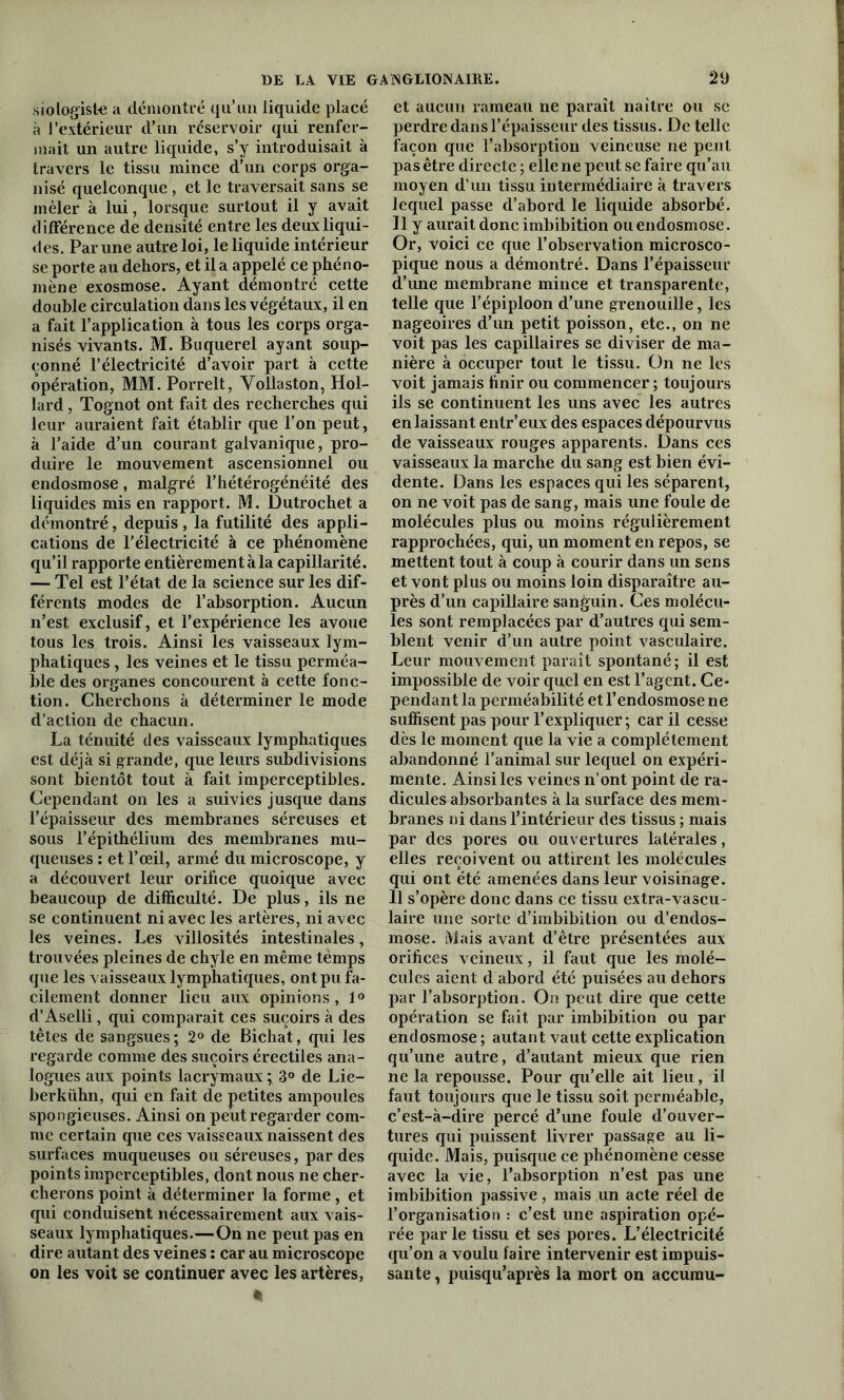 siologiste a démontré qu’un liquide placé à l’extérieur d’un réservoir qui renfer- mait un autre liquide, s’y introduisait à travers le tissu mince d’un corps orga- nisé quelconque , et le traversait sans se mêler à lui, lorsque surtout il y avait différence de densité entre les deux liqui- des. Par une autre loi, le liquide intérieur se porte au dehors, et il a appelé ce phéno- mène exosmose. Ayant démontré cette double circulation dans les végétaux, il en a fait l’application à tous les corps orga- nisés vivants. M. Buquerel ayant soup- çonné l’électricité d’avoir part à cette opération, MM. Porrelt, Vollaston, Hol- lard, Tognot ont fait des recherches qui leur auraient fait établir que l’on peut, à l’aide d’un courant galvanique, pro- duire le mouvement ascensionnel ou endosmose, malgré l’hétérogénéité des liquides mis en rapport. M. Dutrochet a démontré, depuis, la futilité des appli- cations de l’électricité à ce phénomène qu’il rapporte entièrement à la capillarité. — Tel est l’état de la science sur les dif- férents modes de l’absorption. Aucun n’est exclusif, et l’expérience les avoue tous les trois. Ainsi les vaisseaux lym- phatiques , les veines et le tissu perméa- ble des organes concourent à cette fonc- tion. Cherchons à déterminer le mode d’action de chacun. La ténuité des vaisseaux lymphatiques est déjà si grande, que leurs subdivisions sont bientôt tout à fait imperceptibles. Cependant on les a suivies jusque dans l’épaisseur des membranes séreuses et sous l’épithélium des membranes mu- queuses : et l’œil, armé du microscope, y a découvert leur orifice quoique avec beaucoup de difficulté. De plus, ils ne se continuent ni avec les artères, ni avec les veines. Les villosités intestinales, trouvées pleines de chyle en même tèmps que les vaisseaux lymphatiques, ont pu fa- cilement donner lieu aux opinions, 1° d’Aselli, qui comparait ces suçoirs à des têtes de sangsues; 2° de Bichat, qui les regarde comme des suçoirs érectiles ana- logues aux points lacrymaux ; 3° de Lie- berkühn, qui en fait de petites ampoules spongieuses. Ainsi on peut regarder com- me certain que ces vaisseaux naissent des surfaces muqueuses ou séreuses, par des points imperceptibles, dont nous ne cher- cherons point à déterminer la forme, et qui conduisent nécessairement aux vais- seaux lymphatiques.—On ne peut pas en dire autant des veines : car au microscope on les voit se continuer avec les artères, % et aucun rameau ne paraît naître ou se perdre dans l’épaisseur des tissus. De telle façon que l’absorption veineuse ne peut pas être directe ; elle ne peut se faire qu’au moyen d’un tissu intermédiaire à travers lequel passe d’abord le liquide absorbé. Il y aurait donc imbibition ou endosmose. Or, voici ce que l’observation microsco- pique nous a démontré. Dans l’épaisseur d’une membrane mince et transparente, telle que l’épiploon d’une grenouille, les nageoires d’un petit poisson, etc., on ne voit pas les capillaires se diviser de ma- nière à occuper tout le tissu. On ne les voit jamais finir ou commencer; toujours ils se continuent les uns avec les autres en laissant entr’eux des espaces dépourvus de vaisseaux rouges apparents. Dans ces vaisseaux la marche du sang est bien évi- dente. Dans les espaces qui les séparent, on ne voit pas de sang, mais une foule de molécules plus ou moins régulièrement rapprochées, qui, un moment en repos, se mettent tout à coup à courir dans un sens et vont plus ou moins loin disparaître au- près d’un capillaire sanguin. Ces molécu- les sont remplacées par d’autres qui sem- blent venir d’un autre point vasculaire. Leur mouvement paraît spontané; il est impossible de voir quel en est l’agent. Ce- pendant la perméabilité et l’endosmose ne suffisent pas pour l’expliquer; car il cesse dès le moment que la vie a complètement abandonné l’animal sur lequel on expéri- mente. Ainsi les veines n’ont point de ra- dicules absorbantes à la surface des mem- branes ni dans l’intérieur des tissus ; mais par des pores ou ouvertures latérales, elles reçoivent ou attirent les molécules qui ont été amenées dans leur voisinage. Il s’opère donc dans ce tissu extra-vascu- laire une sorte d’imbibition ou d’endos- mose. Mais avant d’être présentées aux orifices veineux, il faut que les molé- cules aient d abord été puisées au dehors par l’absorption. On peut dire que cette opération se fait par imbibition ou pai- ent! osmose ; autant vaut cette explication qu’une autre, d’autant mieux que rien ne la repousse. Pour qu’elle ait lieu, il faut toujours que le tissu soit perméable, c’est-à-dire percé d’une foule d’ouver- tures qui puissent livrer passage au li- quide. Mais, puisque ce phénomène cesse avec la vie, l’absorption n’est pas une imbibition passive, mais un acte réel de l’organisation : c’est une aspiration opé- rée par le tissu et ses pores. L’électricité qu’on a voulu faire intervenir est impuis- sante , puisqu’après la mort on accumu-