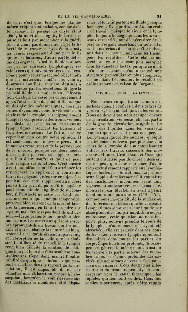 de voir, c’est que, lorsque les glandes mésentériques sont malades, comme dans le carreau, le passage du chyle étant gêné, la nutrition languit, le corps s’é- puise et finit par succomber si la guéri- son ne \ient pas donner au chyle la li- berté de les traverser. Cela étant ainsi, les veines recevraient d’une part le li- quide des boissons, d’autre partie détri- tus des organes. Ainsi les liquides absor- bés par les vaisseaux lymphatiques se- raient ceux qui doivent rentrer dans l’éco- nomie pour y jouer un second rôle; tandis que les matériaux confiés aux veines, désormais inutiles, seraient destinés à être rejetés parles sécrétions. Malgré la probabilité de ces conjectures, l’absorp- tion du chyle ne cesse pas complètement après l’obstruction du conduit thoracique ou des glandes mésentériques, alors les veines deviennent donc le véhicule et du chyle et de la lymphe, et réciproquement lorsque la compression des troncs veineux met obstacle à la circulation, les vaisseaux lymphatiques absorbent les boissons et les autres matériaux. Ce fait ne prouve cependant rien contre notre opinion. 11 est seulement une nouvelle preuve des immenses ressources et de la prévoyance de la nature, puisque ces deux modes d’absorption peuvent se suppléer, lors- que l’un d’eux souffre et qu’il ne peut plus remplir ses fonctions. C’est encore à cette suppléance qu’il faut attribuer les expériences en apparence si contradic- toires des physiologistes sur ce sujet. Ce- pendant cet acte supplémentaire n’est jamais bien parfait, puisqu’il n’empêche pas l’économie de languir et de succom- ber, si l’obstacle ne cesse pas. Cette as- sistance réciproque, quoique temporaire, préserve bien souvent de la mort et favo- rise la guérison, en faisant prendre aux organes malades le repos dont ils ont be- soin.—Ici se présente une question bien importante. Les matériaux qui sont absor- bés éprouvent-ils un travail qui les mo- difie et qui en change la nature? ou bien, restent-ils ce qu’ils étaient auparavant, et l’absorption ne fait-elle que les choi- sir? La difficulté de recueillir la lymphe rend bien difficile la solution de cette question ; et bien des faits semblent con- tradictoires. Cependant, malgré l’inalté- rabilité de quelques substances qui pas- sent en nature dans le torrent de la cir- culation, il est impossible de ne pas admettre une élaboration propre à l’ab- sorption , lorsqu’on la voit s’exercer sur des matériaux si nombreux et si dispa- raies, et fournir partout un fluide presque homogène. M. le professeur Adelon croit à ce travail, puisque le chyle et la lym- phe, toujours homogènes dans leurs vais- seaux respectifs, ont dû nécessiter de la part de l’organe absorbant un acte vital sur les matériaux disparates qu’il a puisés, soit dans le chyme , soit dans les tissus, pour les identifier. Cette élaboration serait au reste beaucoup plus marquée dans les vaisseaux lactés, puisque ce n’est qu’à leurs suçoirs qu’on a trouvé une structure particulière et plus complexe, et que, dans l’économie, le résultat est ordinairement en raison de F organe. ART. III. — COURS DE LA LYMPHE. Nous avons vu que les substances ab- sorbées étaient confiées à deux ordres de vaisseaux, les lymphatiques et les veines. Nous ne devons pas nous occuper encore de la circulation veineuse ; elle fait partie de la grande circulation sanguine. Le cours des liquides dans les vaisseaux lymphatiques va seul nous occuper. — Long temps ignoré des anciens, quoique partiellement entrevu par plusieurs, le cours de la lymphe doit sa connaissance entière aux travaux successifs des mo- dernes. Hunter, Cruikshank elMascagni surtout ont laissé peu de chose à désirer ; on ne peut que leur reprocher d’avoir trop exclusivement rapporté aux lympha- tiques toutes les absorptions. Le profes- seur Lippi a dernièrement fait connaître des anastomoses inconnues avant lui, vaguement soupçonnées, mais jamais dé- montrées : car Meckel en avait à peine mentionné quelques-unes en 1772.—Nés, comme nous l’avons dit, de la surface ou de l’intérieur des tissus ; que les vaisseaux lymphatiques aient reçu leur liquide par absorption directe, par imbibition ou par endosmose, cette question ne nous im- porte plus; nous*ne prenons le cours de la lymphe qu’au moment où, ayant été absorbée , elle est arrivée dans ses con- duits.— Les vaisseaux lymphatiques sont disséminés dans toutes les parties du corps. Superficiels ou profonds, ils occu- pent en général le même point. Ainsi on les trouve à la partie interne des mem- bres, dans les régions profondes des ca- vités splanchniques et vers la face con- cave des viscères. Ceux des parties infé- rieures et du tronc ramènent, en con- vergeant vers le canal thoracique , les liquides qui leur sont confiés. Ceux des parties supérieures, après s’être réunis