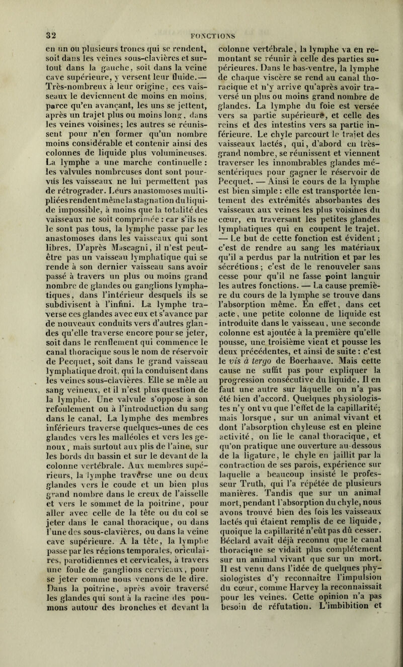 en un ou plusieurs troncs qui se rendent, soit dans les veines sous-clavières et sur- tout dans la gauche, soit dans la veine cave supérieure, y versent leur fluide.— Très-nombreux à leur origine, ces vais- seaux le deviennent de moins en moins, parce qu’en avançant, les uns se jettent, après un trajet plus ou moins Ion?, dans les veines voisines ; les autres se réunis- sent pour n’en former qu’un nombre moins considérable et contenir ainsi des colonnes de liquide plus volumineuses. La lymphe a une marche continuelle : les valvules nombreuses dont sont pour- vus les vaisseaux ne lui permettent pas de rétrograder. Leurs anastomoses multi- pliées rendent même la stagnation du liqui- de impossible, à moins que la totalité des vaisseaux ne soit comprimée : car s’ils ne le sont pas tous, la lymphe passe par les anastomoses dans les vaisseaux qui sont libres. D’après Mascagni, il n’est peut- être pas un vaisseau lymphatique qui se rende à son dernier vaisseau sans avoir passé à travers un plus ou moins grand nombre de glandes ou ganglions lympha- tiques, dans l’intérieur desquels ils se subdivisent à l’infini. La lymphe tra- verse ces glandes avec eux et s’avance par de nouveaux conduits vers d’autres glan- des qu’elle traverse encore pour se jeter, soit dans le renflement qui commence le canal thoracique sous le nom de réservoir de Pecquet, soit dans le grand vaisseau lymphatique droit, qui la conduisent dans les veines sous-clavières. Elle se mêle au sang veineux, et il n’est plus question de la lymphe. Une valvule s’oppose à son refoulement ou à l’introduction du sang dans le canal. La lymphe des membres inférieurs traverse quelques-unes de ces glandes vers les malléoles et vers les ge- noux , mais surtout aux plis de l’aine, sur les bords du bassin et sur le devant de la colonne vertébrale. Aux membres supé- rieurs, la lymphe traverse une ou deux glandes vers le coude et un bien plus grand nombre dans le creux de l’aisselle et vers le sommet de la poitrine, pour aller avec celle de la tête ou du col se jeter dans le canal thoracique, ou dans l’une des sous-clavières, ou dans la veine cave supérieure. A la tête, la lymphe passe par les régions temporales, oriculai- res, parotidiennes et cervicales, à travers une foule de ganglions cervicaux, pour se jeter comme nous venons de le dire. Dans la poitrine, après avoir traversé les glandes qui sont à la racine des pou- mons autour des bronches et devant la colonne vertébrale, la lymphe va en re- montant se réunir à celle des parties su- périeures. Dans le bas-ventre, la lymphe de chaque viscère se rend au canal tho- racique et n’y arrive qu’après avoir tra- versé un plus ou moins grand nombre de glandes. La lymphe du foie est versée vers sa partie supérieur#, et celle des reins et des intestins vers sa partie in- férieure. Le chyle parcourt le trajet des vaisseaux lactés, qui, d’abord en très- grand nombre, se réunissent et viennent traverser les innombrables glandes mé- sentériques pour gagner le réservoir de Pecquet. — Ainsi le cours de la lymphe est bien simple : elle est transportée len- tement des extrémités absorbantes des vaisseaux aux veines les plus voisines du cœur, en traversant les petites glandes lymphatiques qui en coupent le trajet. — Le but de cette fonction est évident ; c’est de rendre au sang les matériaux qu’il a perdus par la nutrition et par les sécrétions -, c’est de le renouveler sans cesse pour qu’il ne fasse point languir les autres fonctions. — La cause premiè- re du cours de la lymphe se trouve dans l’absorption même. En effet, dans cet acte, une petite colonne de liquide est introduite dans le vaisseau, une seconde colonne est ajoutée à la première qu’elle pousse, une troisième vient et pousse les deux précédentes, et ainsi de suite : c’est le vis à tergo de Boerhaave. Mais cette cause ne suffit pas pour expliquer la progression consécutive du liquide. Il en faut une autre sur laquelle on n’a pas été bien d’accord. Quelques physiologis- tes n’y ont vu que l’elVet de la capillarité; mais lorsque, sur un animal vivant et dont l’absorption chyleuse est en pleine activité, on lie le canal thoracique, et qu’on pratique une ouverture au dessous de la ligature, le chyle en jaillit par la contraction de ses parois, expérience sur laquelle a beaucoup insisté le profes- seur Truth, qui l’a répétée de plusieurs manières. Tandis que sur un animal mort, pendant l’absorption du chyle, nous avons trouvé bien des fois les vaisseaux lactés qui étaient remplis de ce liquide, quoique la capillarité n’eût pas dû cesser. Béclard avait déjà reconnu que le canal thoracique se vidait plus complètement sur un animal vivant que sur un mort. Il est venu dans l’idée de quelques phy- siologistes d’y reconnaître l’impulsion du cœur, comme Harvey la reconnaissait pour les veines. Cette opinion n’a pas besoin de réfutation. L’imbibition et