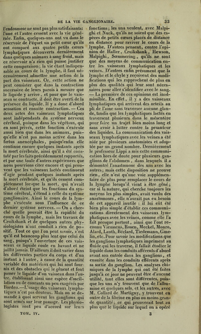 l’endosmose ne sont pas plus satisfaisants: l’une et l’autre cessent avec la vie géné- rale. Enfin, quelques-uns ont vu dans le réservoir de Péquet un petit cœur qu’ils out comparé aux quatre petits cœurs lymphatiques découverts dernièrement dans quelques animaux à sang froid, mais ce réservoir n’a rien qui puisse justifier cette comparaison ; la vie étant indispen- sable au cours de la lymphe, il faut né- cessairement admettre une action de la part des vaisseaux. Or, cette action ne peut consister que dans la contraction successive de leurs parois à mesure que le liquide y arrive , et pour que le vais- seau se contracte, il doit être averti de la présence du liquide. Il y a donc d’abord sensation et ensuite contraction. — Ces deux actes des vaisseaux lymphatiques sont indépendants du système nerveux cérébral, puisque dans les végétaux, qui en sont privés, cette fonction s’exécute aussi bien que dans les animaux, puis- qu’elle n’est pas moins active dans les fœtus anencéphales, puisqu’enfin elle continue encore quelques instants après la mort cérébrale, ainsi qu’il a été cons- taté par les faits précédemment rapportés, et par une foule d’autres expériences que nous pourrions citer encore et qui prou- vent que les vaisseaux lactés continuent d’agir pendant quelques instants après la mort cérébrale, et qu’ils cessent com- plètement lorsque la mort, qui n’avait d’abord éteint que les fonctions du sys- tème cérébral, s’étend à celle du système ganglionaire. Ainsi le cours de la lym- phe s’exécute sous l’influence de ce dernier système nerveux. — On a cher- ché quelle pouvait être la rapidité du cours de la lymphe, mais les travaux de Cruikshank et de quelques autres phy- siologistes n’ont conduit à rien de po- sitif. Tout ce que l’on peut savoir, c’est qu’il est beaucoup plus lent que celui du sang, puisqu’à l’ouverture de ces vais- seaux ce liquide coule en bavant et ne jaillit jamais. D’ailleurs il doit varier dans les différentes parties- du corps et d’un instant à 1 autre, à cause de la quantité variable des matériaux qui lui sont four- nis et des obstacles qui le gênent et font passer le liquide d’un vaisseau dans l’au- tre, établissant ainsi une espèce d’oscil- lation ou de courants un peu exagérés par Bordeu.—L’usage des vaisseaux lympha- tiques n’est pas douteux. Mais on se de- mande à quoi servent les ganglions qui sont semés sur leur passage. Les physio- logistes sont peu d’accord sur leurs fonctions ; les uns veulent, avec Malpi- ghi et Nuck, qu’ils ne soient que des es- pèces de petits cœurs placés de distance en distance pour raviver le cours de la lymphe. D’autres pensent, contre l’opi- nion de Haller , Cruikshank , Hewson, Malpighi, Sœmmering , qu’ils ne sont que des moyens de commuuication en- tre les vaisseaux lymphatiques et les veines. D’autres enfin présument que la lymphe et le chyle y reçoivent des modi- fications qui les rapprochent de plus en plus des qualités qui leur sont néces- saires pour aller s’identifier avec le sang. — La première de ces opinions est inad- missible. En effet, il y a des vaisseaux lymphatiques qui arrivent des orteils au pli de l’aine sans traverser aucune glan- de, tandis que les lymphatiques lactés en traversent plusieurs dans le mésentère pour faire un trajet bien moins long et sans avoir à lutter contre la pesanteur des liquides. La communication des vais- seaux lymphatiques avec les veines a été niée par plusieurs anatomistes et adop- tée par un grand nombre. Dernièrement le professeur Lippi a mis cette communi- cation hors de doute pour plusieurs gan- glions de l’abdomen , dans lesquels il a démontré l’anastomose des uns avec les autres; mais cette disposition ne prouve rien, elle n’est qu’une voie supplémen- taire de plus pour remplacer le cours de la lymphe lorsqu’il vient à être gêné ; car si la nature, qui cherche toujours les moyens les plus simples, avait voulu des anastomoses, elle n’aurait pas eu besoin de cet appareil inutile : il lui eût été bien plus simple d’établir ces communi- cations directement des vaisseaux lym- phatiques avec les veines, comme elle l’a fait presque partout, ainsi que l’ont re- connu Vieussens, Rosen, Meckel, Monro, Alard, Lauth, Béclard, Tiedemann, Gme- lin, etc. Pour savoir les modifications que les ganglions lymphatiques impriment au fluide qui les traverse, il fallait étudier le liquide dans les conduits afférents d’abord avant son entrée dans les ganglions, et ensuite dans les conduits efférents après sa sortie du ganglion. Les analyses chi- miques de la lymphe qui ont été faites jusqu’à ce jour ne peuvent être d’aucune utilité, tant elles sont différentes, puis- que les uns n’y trouvent que de l’albu- mine et quelques sels, et les autres, avec M. Collard de Martigny, y trouvent en outre de la fibrine en plus ou moins gran- de quantité; ce qui prouverait tout au plus que le liquide sur lequel on a opéré 3 TOM. IV.