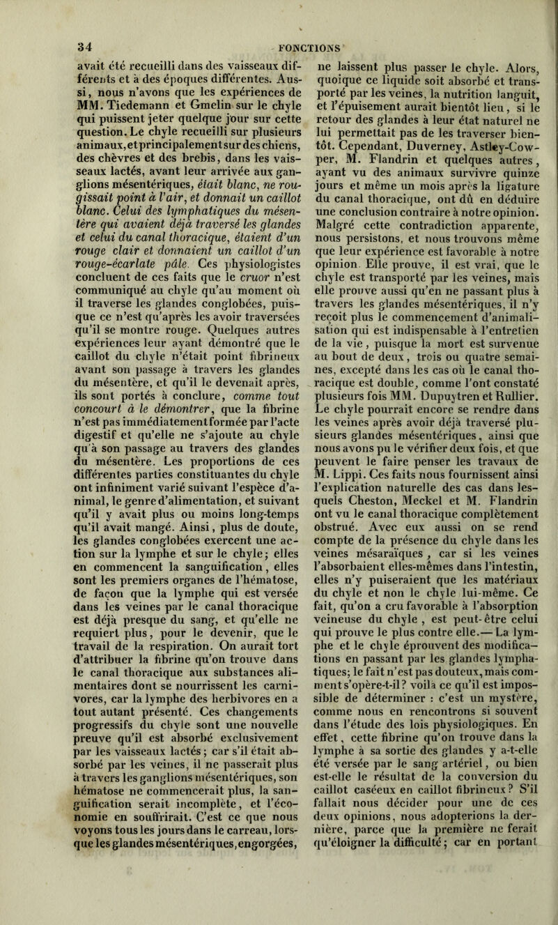 avait été recueilli dans des vaisseaux dif- férents et à des époques différentes. Aus- si , nous n’avons que les expériences de MM. Tiedemann et Gmelin sur le chyle qui puissent jeter quelque jour sur cette question. Le chyle recueilli sur plusieurs animaux,etprincipalementsur des chiens, des chèvres et des brebis, dans les vais- seaux lactés, avant leur arrivée aux gan- glions mésentériques, èiait blanc, ne rou- gissait point à Vair, et donnait un caillot blanc. Celui des lymphatiques du mésen- tère qui avaient déjà traversé les glandes et celui du canal thoracique, étaient d’un rouge clair et donnaient un caillot d’un rouge-écarlate pâle. Ces physiologistes concluent de ces faits que le cruor n’est communiqué au chyle qu’au moment où il traverse les glandes conglobées, puis- que ce n’est qu’après les avoir traversées qu’il se montre rouge. Quelques autres expériences leur ayant démontré que le caillot du chyle n’était point fibrineux avant son passage à travers les glandes du mésentère, et qu’il le devenait après, ils sont portés à conclure, comme tout concourt à le démontrer, que la fibrine n’est pas immédiatement formée par l’acte digestif et qu’elle ne s’ajoute au chyle qu'à son passage au travers des glandes du mésentère. Les proportions de ces différentes parties constituantes du chyle ont infiniment varié suivant l’espèce d’a- nimal, le genre d’alimentation, et suivant qu’il y avait plus ou moins long-temps qu’il avait mangé. Ainsi, plus de doute, les glandes conglobées exercent une ac- tion sur la lymphe et sur le chyle ; elles en commencent la sanguification, elles sont les premiers organes de l’hématose, de façon que la lymphe qui est versée dans les veines par le canal thoracique est déjà presque du sang, et qu’elle ne requiert plus, pour le devenir, que le travail de la respiration. On aurait tort d’attribuer la fibrine qu’on trouve dans le canal thoracique aux substances ali- mentaires dont se nourrissent les carni- vores, car la lymphe des herbivores en a tout autant présenté. Ces changements progressifs du chyle sont une nouvelle preuve qu’il est absorbé exclusivement par les vaisseaux lactés ; car s’il était ab- sorbé par les veines, il ne passerait plus à travers les ganglions mésentériques, son hématose ne commencerait plus, la san- guification serait incomplète, et l’éco- nomie en souffrirait. C’est ce que nous voyons tous les jours dans le carreau, lors- que les glandes mésentériques,engorgées, ne laissent plus passer le chyle. Alors, quoique ce liquide soit absorbé et trans- porté par les veines, la nutrition languit, et l’épuisement aurait bientôt lieu, si le retour des glandes à leur état naturel ne lui permettait pas de les traverser bien- tôt. Cependant, Duverney, Astl«y-Cow- per, M. Flandrin et quelques autres, ayant vu des animaux survivre quinze jours et même un mois après la ligature du canal thoracique, ont dû en déduire une conclusion contraire à notre opinion. Malgré cette contradiction apparente, nous persistons, et nous trouvons même que leur expérience est favorable à notre opinion. Elle prouve, il est vrai, que le chyle est transporté par les veines, mais elle prouve aussi qu’en ne passant plus à travers les glandes mésentériques, il n’y reçoit plus le commencement d’animali- sation qui est indispensable à l’entretien de la vie, puisque la mort est survenue au bout de deux, trois ou quatre semai- nes, excepté dans les cas où le canal tho- racique est double, comme l’ont constaté plusieurs fois MM. Dupuytren et Rullier. Le chyle pourrait encore se rendre dans les veines après avoir déjà traversé plu- sieurs glandes mésentériques, ainsi que nous avons pu le vérifier deux fois, et que peuvent le faire penser les travaux de M. Lippi. Ces faits nous fournissent ainsi l’explication naturelle des cas dans les- quels Cheston, Meckel et M. Flandrin ont vu le canal thoracique complètement obstrué. Avec eux aussi on se rend compte de la présence du chyle dans les veines mésaraïques , car si les veines l’absorbaient elles-mêmes dans l’intestin, elles n’y puiseraient que les matériaux du chyle et non le chyle lui-même. Ce fait, qu’on a cru favorable à l’absorption veineuse du chyle , est peut-être celui qui prouve le plus contre elle.— La lym- phe et le chyle éprouvent des modifica- tions en passant par les glandes lympha- tiques; le fait n’est pas douteux, mais com- ment s’opère-t-il? voilà ce qu’il est impos- sible de déterminer : c’est un mystère, comme nous en rencontrons si souvent dans l’étude des lois physiologiques. En effet, cette fibrine qu’on trouve dans la lymphe à sa sortie des glandes y a-t-elle été versée par le sang artériel, ou bien est-elle le résultat de la conversion du caillot caséeux en caillot fibrineux? S’il fallait nous décider pour une de ces deux opinions, nous adopterions la der- nière, parce que la première ne ferait qu’éloigner la difficulté ; car en portant