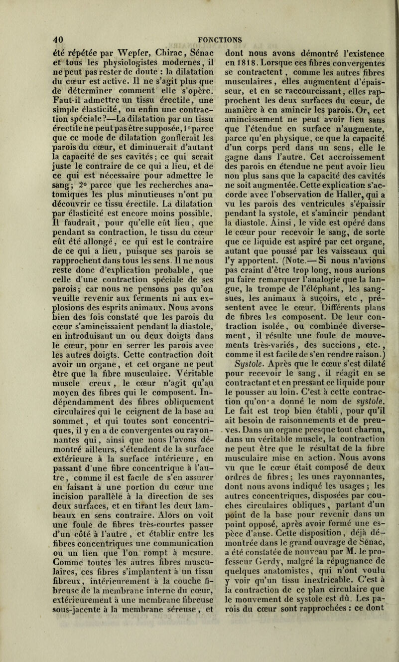 été répétée par Wepfer, Chirac, Sénac et tous les physiologistes modernes, il ne peut pas rester de doute : la dilatation du coeur est active. Il ne s’agit plus que de déterminer comment elle s’opère. Faut-il admettre un tissu érectile, une simple élasticité, ou enfin une contrac- tion spéciale?—La dilatation par un tissu érectile ne peut pas être supposée, 1°parce que ce mode de dilatation gonflerait les parois du cœur, et diminuerait d’autant la capacité de ses cavités ; ce qui serait juste le contraire de ce qui a lieu, et de ce qui est nécessaire pour admettre le sang; 2° parce que les recherches ana- tomiques les plus minutieuses n’ont pu découvrir ce tissu érectile. La dilatation par élasticité est encore moins possible. Il faudrait, pour qu’elle eut lieu, que pendant sa contraction, le tissu du cœur eût été allongé, ce qui est le contraire de ce qui a lieu, puisque ses parois se rapprochent dans tous les sens. Il ne nous reste donc d’explication probable, que celle d’une contraction spéciale de ses parois; car nous ne pensons pas qu’on veuille revenir aux ferments ni aux ex- plosions des esprits animaux. Nous avons bien des fois constaté que les parois du cœur s’amincissaient pendant la diastole, en introduisant un ou deux doigts dans le cœur, pour en serrer les parois avec les autres doigts. Cette contraction doit avoir un organe, et cet organe ne peut être que la fibre musculaire. Véritable muscle creux, le cœur n’agit qu’au moyen des fibres qui le composent. In- dépendamment des fibres obliquement circulaires qui le ceignent de la base au sommet, et qui toutes sont concentri- ques, il y en a de convergentes ou rayon- nantes qui, ainsi que nous l’avons dé- montré ailleurs, s’étendent de la surface extérieure à la surface intérieure, en passant d’une fibre concentrique à l’au- tre , comme il est facile de s’en assurer en faisant à une portion du cœur une incision parallèle à la direction de ses deux surfaces, et en tirant les deux lam- beaux en sens contraire. Alors on voit une foule de fibres très-courtes passer d’un côté à l’autre , et établir entre les fibres concentriques une communication ou un lien que l’on rompt à mesure. Comme toutes les autres fibres muscu- laires, ces fibres s’implantent à un tissu fibreux, intérieurement à la couche fi- breuse de la membrane interne du cœur, extérieurement à une membrane fibreuse sous-jacente à la membrane séreuse , et dont nous avons démontré l’existence en 1818. Lorsque ces fibres convergentes se contractent, comme les autres fibres musculaires , elles augmentent d’épais- seur, et en se raccourcissant, elles rap- prochent les deux surfaces du cœur, de manière à en amincir les parois. Or, cet amincissement ne peut avoir lieu sans que l’étendue en surface n’augmente, parce qu’en physique, ce que la capacité d’un corps perd dans un sens, elle le gagne dans l’autre. Cet accroissement des parois en étendue ne peut avoir lieu non plus sans que la capacité des cavités ne soit augmentée. Cette explication s’ac- corde avec l’observation de Haller, qui a vu les parois des ventricules s’épaissir pendant la systole, et s’amincir pendant la diastole. Ainsi, le vide est opéré dans le cœur pour recevoir le sang, de sorte que ce liquide est aspiré par cet organe, autant que poussé par les vaisseaux qui l’y apportent. (Note.— Si nous n’avions pas craint d’être trop long, nous aurions pu faire remarquer l’analogie que la lan- gue, la trompe de l’éléphant, les sang- sues, les animaux à suçoirs, etc , pré- sentent avec le cœur. Différents plans de fibres les composent. De leur con- traction isolée, ou combinée diverse- ment , il résulte une foule de mouve- ments très-variés , des succions , etc., comme il est facile de s’en rendre raison.) Systole. Après que le cœur s’est dilaté pour recevoir le sang, il réagit en se contractant et en pressant ce liquide pour le pousser au loin. C’est à cette contrac- tion qu’on* a donné le nom de systole. Le fait est trop bien établi, pour qu’il ait besoin de raisonnements et de preu- ves. Dans un organe presque tout charnu, dans un véritable muscle, la contraction ne peut être que le résultat de la fibre musculaire mise en action. Nous avons vu que le cœur était composé de deux ordres de fibres ; les unes rayonnantes, dont nous avons indiqué les usages ; les autres concentriques, disposées par cou- ches circulaires obliques , partant d’un point de la base pour revenir dans un point opposé, après avoir formé une es- pèce d’anse. Cette disposition, déjà dé- montrée dans le grand ouvrage de Sénac, a été constatée de nouveau par M. le pro- fesseur Gerdy, malgré la répugnance de quelques anatomistes, qui n’ont voulu y voir qu’un tissu inextricable. C’est à la contraction de ce plan circulaire que le mouvement de systole est dû. Les pa- rois du cœur sont rapprochées : ce dont