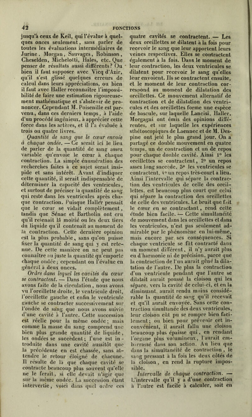 jusqu’à ceux de Keil, qui l’évalue à quel- ques onces seulement, sans parler de toutes les évaluations intermédiaires de Jurine , Morgan, Sauvages, Robinson, Cheselden, Michelotti, Haies, etc. Que penser de résultats aussi différents ? Ou ' bien il faut supposer avec Yicq d’Azir, qu’il s’est glissé quelques erreurs de calcul dans leurs appréciations, ou bien il faut avec Haller reconnaître l’impossi- bilité de faire une estimation rigoureuse- ment mathématique et s’abstenir de pro- noncer. Cependant M. Poisenille est par- venu, dans ces derniers temps, à l’aide d’un procédé ingénieux, à apprécier cette force dans les artères, et il l’a évaluée à trois ou quatre livres. Quantité de sang que le cœur envoie à chaque ondée. — Ce serait ici le lieu de parler de la quantité de sang assez variable qu’envoie le cœur à chaque contraction. La simple énumération des recherches faites à ce sujet serait insi- pide et sans intérêt. Avant d’indiquer cette quantité, il serait indispensable de déterminer la capacité des ventricules, et surtout de préciser la quantité de sang qui reste dans les ventricules après cha- que contraction. Puisque Haller pensait que le cœur se vidait complètement, tandis que Sénac et Bartholin ont cru qu’il relenait là moitié ou les deux tiers du liquide qu’il contenait au moment de la contraction. Cette dernière opinion est la plus probable, sans qu’on puisse fixer la quantité de sang qui y est rete- nue. De cette manière on ne peut pas connaître au juste la quantité qu’emporte chaque ondée; cependant on l’évalue en général à deux onces. Ordre dans lequel les cavités du cœur se contractent. — Dans l’étude que nous avons faite de la circulation , nous avons vu l’oreillette droite, le ventricule droit, l’oreillette gauche et enfin le ventricule gauche se contracter successivement sur l’ondée de sang que nous avons suivie d’une cavité à l’autre. Cette succession est réelle pour la même ondée ; mais comme la masse du sang comprend une bien plus grande quantité de liquide , les ondées se succèdent ; l’une est in - troduite dans une cavité aussitôt que la précédente en est chassée, sans at- tendre le retour éloigné de chacune. Il résulte de là que chaque cavité se contracte beaucoup plus souvent qu’elle ne le ferait, si elle devait n’agir que sur la même ondée. La succession étant intervertie, voici dans quel ordre ces quatre cavités se contractent. — Les deux oreillettes se dilatent à la fois pour recevoir le sang que leur apportent leurs veines respectives. Elles se contractent également à la fois. Dans le moment de leur contraction, les deux ventricules se dilatent pour recevoir le sang qu’elles leur envoient. Ils se contractent ensuite, et le moment de leur contraction cor- respond au moment de dilatation des oreillettes. Ce mouvement alternatif de contraction et de dilatation des ventri- cules et des oreillettes forme une espèce de bascule, sur laquelle Lancisi, Haller, Morgagni ont émis des opinions diffé- rentes, et sur laquelle les expériences sthétoscopiques de Laennec et de M. Des- pine ont jeté le plus grand jour. On a partagé ce double mouvement en quatre temps, un de contraction et un de repos pour chaque double cavité. Ainsi 1° les oreillettes se contractent, 2° un repos assez long succède, 3° les ventricules se contractent, 4° un repos très-court a lieu. Ainsi l’intervalle qui sépare la contrac- tion des ventricules de celle des oreil- lettes. est beaucoup plus court que celui qui sépare la contraction des oreillettes de celle des ventricules. Le bruit que fait le cœur en se contractant, rend cette étude bien facile. — Cette simidtanéité de mouvement dans les oreillettes et dans les ventricules, n’est pas seulement ad- mirable par le phénomène en lui-même, mais encore par ses conséquences. Si chaque ventricule se fut contracté dans un moment différent, il n’y aurait plus eu d’harmonie ni de précision, parce que la contraction de l’un aurait gêné la dila- tation de l’autre. De plus la contraction d’un ventrieule pendant que l’autre se dilatait aurait poussé la cloison qui les sépare, vers la cavité de celui-ci, et en la diminuant, aurait rendu moins considé- rable la quantité de sang qu’il recevait et qu’il aurait envoyée. Sans cette con- traction simultanée des deux ventricules, leur cloison eût pu se rompre bien faci- lement; ou bien pour prévenir cet in- convénient, il aurait fallu une cloison beaucoup plus épaisse qui, en rendant l’organe plus volumineux, l’aurait em- barrassé dans son action. Au lieu que dans la simultanéité de contraction , le sang pressant à la fois les deux côtés de la cloison , en rend la rupture impos- sible. Intervalle de chaque contraction. — L’intervalle qu’il y a d’une contraction à l’autre est facile à calculer, soit en