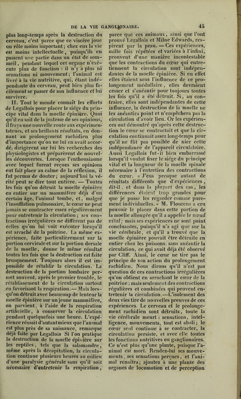 plus long-temps après la destruction du cerveau, c’est parce que ce viscère joue un rôle moins important ; chez eux la vie est moins intellectuelle, puisqu’ils en passent une partie dans un état de som- meil , pendant lequel cet organe n’exé- cute plus de fonction : il n’y a plus ni sensations ni mouvement; l’animal est livré à la vie nutritive, qui, étant indé- pendante du cerveau, peut bien plus fa- cilement se passer de son influence et lui survivre. II. Tout le monde connaît les efforts de Legallois pour placer le siège du prin- cipe vital dans la moelle épinière. Quoi qu’il en soit de la justesse de ses opinions, il fraya une nouvelle route aux expérimen- tateurs, et ses brillants résultats, en don- nant au prolongement rachidien plus d’importance qu’on ne lui en avait accor- dé, dirigèrent sur lui les recherches des physiologistes et préparèrent de nouvel- les découvertes. Lorsque l’enthousiasme avec lequel furent reçues ses opinions eut fait place au calme de la réflexion, il fut permis de douter; aujourd’hui la vé- rité peut se dire tout entière. — Toutes les fois qu’on détruit la moelle épinière en entier sur un mammifère déjà d’un certain âge, l’animal tombe, et, malgré l’insufflation pulmonaire, le cœur ne peut jamais se contracter essez régulièrement pour entretenir la circulation ; ses con- tractions irrégulières ne diffèrent pas de celles qu’on lui voit exécuter lorsqu’il est arraché de la poitrine. La même ex- périence, faite particulièrement sur la portion cervicale et sur la portion dorsale de la moelle, donne le même résultat toutes les fois que la destruction est faite brusquement. Toujours alors il est im- possible de rétablir la circulation. La destruction de la portion lombaire per- met souvent, après le premier trouble, le rétablissement de la circulation surtout en favorisant la respiration.— Mais lors- qu’on détruit avec beaucoup de lenteur la moelle épinière sur un jeune mammifère, on parvient, à l’aide de la respiration artificielle, à conserver la circulation pendant quelquefois une heure. L’expé- rience réussit d’autant mieux que l’animal est plus près de sa naissance, remarque déjà faite par Legallois Si l’on pratique la destruction de la moelle épinière sur les reptiles, tels que la salamandre, même après la décapitation, la circula- tion continue plusieurs heures au milieu d’une paralysie générale sans qu’il soit nécessaire d’entretenir la respiration, parce que ces animaux, ainsi que l’ont prouvé Legallois et Milne Edwards, res- pirent par la peau. — Ces expériences, mille fois répétées et variées à l’infini, prouvent d’une manière incontestable que les contractions du cœur qui entre- tiennent la circulation sont indépen- dantes de la moelle épinière. Si en effet elles étaient sous l’influence de ce pro- longement médullaire , elles devraient cesser et s’anéantir pour toujours toutes les fois qu’il a été détruit. Si, au con- traire, elles sont indépendantes de cette influence, la destruction de la moelle ne les anéantira point et n’empêchera pas la circulation d’avoir lieu. Or les expérien- ces ont démontré qu’après cette destruc- tion le cœur se contractait et que la cir- culation continuait assez long-temps pour qu’il ne fût pas possible de nier cette indépendance de l’appareil circulatoire. Aussi Legallois fut-il bien embarrassé lorsqu’il voulut fixer le siège du principe vital et la longueur de la moelle spinale nécessaire à l’entretien des contractions du cœur. « J’eus presque autant de résultats différents que d’expériences, dit-il, et dans la plupart des cas, les différences étaient trop grandes pour que je pusse les regarder comme pure- ment individuelles. » M. Flourens a cru pouvoir le placer dans cette portion de la moelle allongée qu’il a appelée le nœud vital ; mais ses expériences ne sont point concluantes, puisqu’il n’a agi que sur la vie cérébrale, et qu’il a trouvé que la moelle épinière pouvait être détruite en entier chez les poissons, sans anéantir la circulation, ce qui avait déjà été observé par Cliff. Ainsi, le cœur ne tire pas le principe de son action du prolongement rachidien. Nous dirons qu’il n’est pas question de ces contractions irrégulières qu’on obtient en arrachant le cœur de la poitrine ; mais seulement des contractions régulières et combinées qui peuvent en- tretenir la circulation.—L’isolement des deux vies tire de nouvelles preuves de ces expériences. Le cerveau et le prolonge- ment rachidien sont détruits, toute la vie cérébrale meurt : sensations, intel- ligence, mouvements, tout est aboli ; le cœur seul continue à se contracter, la circulation persiste, et avec elle toutes les fonctions nutritives ou ganglionaires. Ce n’est plus qu’une plante, puisque l’a- nimal est mort. Rendez-lui ses mouve- ments , ses sensations perçues , et l’ani- mal renaîtra; ajoutez à une plante des organes de locomotion et de perception