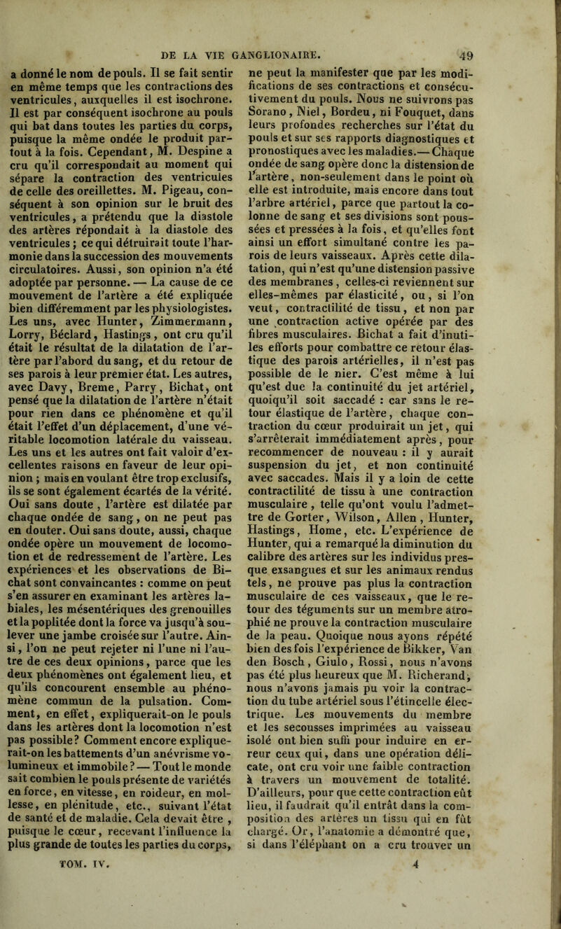 a donné le nom de pouls. Il se fait sentir en même temps que les contractions des ventricules, auxquelles il est isochrone. Il est par conséquent isochrone au pouls qui bat dans toutes les parties du corps, puisque la même ondée le produit par- tout à la fois. Cependant, M. Despine a cru qu’il correspondait au moment qui sépare la contraction des ventricules de celle des oreillettes. M. Pigeau, con- séquent à son opinion sur le bruit des ventricules, a prétendu que la diastole des artères répondait à la diastole des ventricules ; ce qui détruirait toute l’har- monie dans la succession des mouvements circulatoires. Aussi, son opinion n’a été adoptée par personne. — La cause de ce mouvement de l’artère a été expliquée bien différemment par les physiologistes. Les uns, avec Hunter, Zimmermann, Lorry, Béclard, Hastings, ont cru qu’il était le résultat de la dilatation de l’ar- tère par l’abord du sang, et du retour de ses parois à leur premier état. Les autres, avec Davy, Breme, Parry, Bichat, ont pensé que la dilatation de l’artère n’était pour rien dans ce phénomène et qu’il était l’effet d’un déplacement, d’une vé- ritable locomotion latérale du vaisseau. Les uns et les autres ont fait valoir d’ex- cellentes raisons en faveur de leur opi- nion ; mais en voulant être trop exclusifs, ils se sont également écartés de la vérité. Oui sans doute , l’artère est dilatée par chaque ondée de sang, on ne peut pas en douter. Oui sans doute, aussi, chaque ondée opère un mouvement de locomo- tion et de redressement de l’artère. Les expériences et les observations de Bi- chat sont convaincantes : comme on peut s’en assurer en examinant les artères la- biales, les mésentériques des grenouilles et la poplitée dont la force va jusqu’à sou- lever une jambe croisée sur l’autre. Ain- si , l’on ne peut rejeter ni l’une ni l’au- tre de ces deux opinions, parce que les deux phénomènes ont également lieu, et qu’ils concourent ensemble au phéno- mène commun de la pulsation. Gom- ment, en effet, expliquerait-on le pouls dans les artères dont la locomotion n’est pas possible? Comment encore explique- rait-on les battements d’un anévrisme vo- lumineux et immobile ? — Tout le monde sait combien le pouls présente de variétés en force, en vitesse, en roideur, en mol- lesse, en plénitude, etc., suivant l’état de santé et de maladie. Gela devait être , puisque le cœur, recevant l’influence la plus grande de toutes les parties du corps, ne peut la manifester que par les modi- fications de ses contractions et consécu- tivement du pouls. Nous ne suivrons pas Sorano , Niel, Bordeu, ni Fouquet, dans leurs profondes recherches sur l’état du pouls et sur ses rapports diagnostiques et pronostiques avec les maladies.— Chaque ondée de sang opère donc la distension de l'artère, non-seulement dans le point où. elle est introduite, mais encore dans tout l’arbre artériel, parce que partout la co- lonne de sang et ses divisions sont pous- sées et pressées à la fois, et qu’elles font ainsi un effort simultané contre les pa- rois de leurs vaisseaux. Après cette dila- tation, qui n’est qu’une distension passive des membranes , celles-ci reviennent sur elles-mêmes par élasticité, ou, si l’on veut, contractilité de tissu , et non par une contraction active opérée par des fibres musculaires. Bichat a fait d’inuti- les efforts pour combattre ce retour élas- tique des parois artérielles, il n’est pas possible de le nier. C’est même à lui qu’est due la continuité du jet artériel, quoiqu’il soit saccadé : car sans le re- tour élastique de l’artère , chaque con- traction du cœur produirait un jet, qui s’arrêterait immédiatement après, pour recommencer de nouveau : il y aurait suspension du jet, et non continuité avec saccades. Mais il y a loin de cette contractilité de tissu à une contraction musculaire , telle qu’ont voulu l’admet- tre de Gorter, Wilson, Allen , Hunter, Hastings, Home, etc. L’expérience de Hunter, qui a remarqué la diminution du calibre des artères sur les individus pres- que exsangues et sur les animaux rendus tels, ne prouve pas plus la contraction musculaire de ces vaisseaux, que le re- tour des téguments sur un membre atro- phié ne prouve la contraction musculaire de la peau. Quoique nous ayons répété bien des fois l’expérience de Bikker, Van den Bosch , Giulo, Rossi, nous n’avons pas été plus heureux que M. Richerand-, nous n’avons jamais pu voir la contrac- tion du tube artériel sous l’étincelle élec- trique. Les mouvements du membre et les secousses imprimées au vaisseau isolé ont bien suffi pour induire en er- reur ceux qui, dans une opération déli- cate, ont cru voir une faible contraction à travers un mouvement de totalité. D’ailleurs, pour que cette contraction eût lieu, il faudrait qu’il entrât dans la com- position des artères un tissu qui en fût chargé. Or, l’anatomie a démontré que, si dans l’éléphant on a cru trouver un TOM. IV. 4