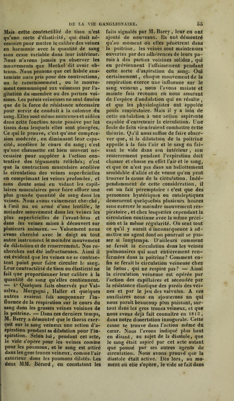 Mais cette contractilité de tissu n’est qu’une sorte d’élasticité, qui était né- cessaire pour mettre le calibre des veines en harmonie avec la quantité de sang sans cesse variable dans leur intérieur. Nous n’avons jamais pu observer les mouvements que Meckel dit avoir ob- tenus. Nous pensons que cet habile ana- tomiste aura pris pour des contractions, ou le racornissement , ou le mouve- ment communiqué aux vaisseaux par l’a- gitation du »membre ou des parties voi- sines. Les parois veineuses ne sont douées que de la force de résistance nécessaire pour servir de conduit à la colonne du saüg. Elles sont même soutenues et aidées dans cette fonction toute passive par les tissus dans lesquels elles sont plongées. Ce qui le prouve, c’est qu’une compres- sion modérée, en diminuant leur capa- cité, accélère le cours du sang; c’est qu’une chaussette est bien souvent né- cessaire pour suppléer à l’action eon- tentive des téguments relâchés; c’est que la contraction musculaire accélère la circulation des veines superficielles en comprimant les veines profondes, et sans doute aussi en vidant les capil- laires musculaires pour faire affluer une plus grande quantité de sang dans les veines. Nous avons vainement cherché, à l’œil nu ou armé d’une lentille, le moindre mouvement dans les veines les plus superficielles de l’avant-bras et dans les veines mises à découvert sur plusieurs animaux. — Yainement nous avons cherché avec le doigt ou tout autre instrument le moindre mouvement de dilatation et de resserrement. Nos re- cherches ont été infructueuses. Ainsi il est évident que les veines ne se contrac- tent point pour faire circuler le sang. Leur contractilité de tissu ou élasticité ne fait que proportionner leur calibre à la quantité de sang qu'elles contiennent. — 4° Quelques faits observés par Yal- salva, Morgagni, Haller et quelques autres avaient fait soupçonner l’in- fluence de la respiration sur le cours du sang dans les grosses veines voisines de la poitrine. — Dans ces derniers temps, M. Barry a démontré que le thorax exer- çait sur le sang veineux une action d’a- spiration pendant sa dilatation pour l’in- spiration. Selon lui, pendant cet acte, le vide s’opère pour les veines comme pour les poumons, et le sang est attiré dans les gros troncs veineux, comme l’air extérieur dans les poumons dilatés. Les deux MM. Bérard, en constatant les faits signalés par M. Barry, leur en ont ajouté de nouveaux. Ils ont démontré qu’au moment où elles pénètrent dans la poitrine, les veines sont maintenues ouvertes par des adhérences de leurs pa- rois à des parties voisines solides , qui en préviennent l’affaissement pendant cette sorte d’aspiration du sang. Oui certainement, chaque mouvement de la respiration exerce une influence sur le sang veineux , nous l’avons mainte et mainte fois reconnu en nous assurant de l’espèce d'ondulation qui en résulte, et que les physiologistes ont appelée pouls respiratoire. Mais il y a loin de cette ondulation à une action aspirante capable d’entretenir la circulation. Une foule de faits viendraient combattre cette théorie. Qu’il nous suffise de faire obser- ver que, si la dilatation de la poitrine appelle à la fois l’air et le sang en fai- sant le vide dans son intérieur , son resserrement pendant l’expiration doit chasser et chasse en effet l’air et le sang, et que ce n’est pas dans un ballottement semblable d’allée et de venue qu’on peut trouver la cause de la circulation. Indé- pendamment de cette considération, il est un fait péremptoire : c’est que des personnes hystériques ou cataleptiques demeurent quelquefois plusieurs heures sans exercer le moindre mouvement res- piratoire , et chez lesquelles cependant la circulation continue avec la même préci- sion et la même régularité. On sent tout ce qu’il y aurait d inconséquence à ad- mettre un agent dont on pourrait se pas- ser si longtemps. D’ailleurs comment se ferait la circulation dans les veines pulmonaires qui sont entièrement ren- fermées dans la poitrine? Gomment en- fin se ferait la circulation veineuse chez le fœtus, qui ne respire pas ? — Ainsi la circulation veineuse est opérée par l’action des capillaires et secondée par la résistance élastique des parois des vei- nes et par le jeu des valvules. A ces auxiliaires nous en ajouterons un qui nous paraît beaucoup plus puissant, sur- tout dans les gros troncs veineux, et que nous avons déjà fait connaître en 1813 , dans notre dissertation inaugurale. Cette cause se trouve dans l’action même du cœur. Nous l’avons indiqué plus haut en disant, au sujet de la diastole, que le sang était aspiré par cet acte autant que poussé par ses autres agents de circulation. Nous avons prouvé que la diastole était active. Dès lors, au mo- ment où elle s’opère, le vide se fait dans