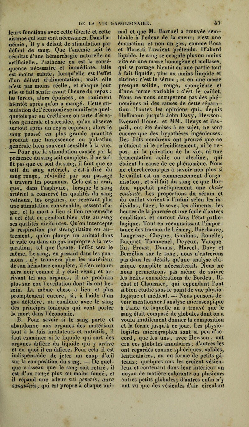 leurs fonctions avec cette liberté et cette aisance qui leur sont nécessaires. Dans l’a- némie , il y a défaut de stimulation par défaut de sang. Que l’anémie soit le résultat d’une hémorrhagie naturelle ou artificielle, l’asthénie en est la consé- quence nécessaire et immédiate. Elle est moins subite, lorsqu’elle est l’eflfet d’un défaut d’alimentation; mais elle n’est pas moins réelle, et chaque jour elle se fait sentir avant l’heure du repas : les forces, alors épuisées, se raniment bientôt après qu’on a mangé. Cette sti- mulation de l’économie se manifeste quel- quefois par un éréthisme ou sorte d’érec- tion générale et saccadée, qu’on observe surtout après un repas copieux; alors le sang poussé en plus grande quantité produit une turgescence ou pulsation générale bien souvent sensible à la vue. — Pour que la stimulation causée par la présence du sang soit complète, il ne suf- fit pas que ce soit du sang, il faut que ce soit du sang artériel, c’est-à-dire du sang rouge, révivifié par son passage à travers les poumons. Cela est si vrai, que, dans l’asphyxie, lorsque le sang artériel a conservé les qualités du sang veineux, les organes, ne recevant plus une stimulation convenable, cessent d’a- gir, et la mort a lieu si l’on ne remédie à cet état en rendant bien vite au sang ses qualités vivifiantes. Qu’on intercepte la respiration par strangulation ou au- trement, qu’on plonge un animal dans le vide ou dans un gaz impropre à la res- piration, tel que l’azote, l’effet sera le même. Le sang, en passant dans les pou- mons , n’y trouvera plus les matériaux de son hématose complète, il s’en retour- nera noir comme il y était venu; et ar- rivant tel aux organes, il ne produira plus sur eux l’excitation dont ils ont be- soin. La même chose a lieu et plus promptement encore, si, à l’aide d’un gaz délétère, on combine avec le sang des principes toniques qui vont porter la mort dans l’économie. B. Pour savoir si le sang porte et abandonne aux organes des matériaux tout à la fois incitateurs et nutritifs, il faut examiner si le liquide qui sort des organes diffère du liquide qui y arrive et en quoi il en diffère. Pour cela il est indispensable de jeter un coup d’œil sur la composition du sang. — De quel- que vaisseau que le sang soit retiré, il est d’un rouge plus ou moins foncé, et il répand une odeur sui generis, aura sanguinü, qui est propre à chaque ani- mal et que M. Barruel a trouvée sem- blable à l’odeur de la sueur; c’est une émanation et non un gaz, comme Rosa et Moscati l’avaient prétendu. D’abord liquide, le sang se coagule plus ou moins vite en une masse homogène et mollasse, qui se partage bientôt en une partie tout à fait liquide, plus ou moins limpide et citrine : c’est le sérum ; et en une masse presque solide, rouge, spongieuse et d’une forme variable : c’est le caillot. Nous ne nous occuperons pas des phé- nomènes ni des causes de cette sépara- tion. Toutes les opinions qui, depuis Hoffmann jusqu’à John Davy, Hewson, Everard Home, et MM. Denys et Ras- pail, ont été émises à ce sujet, ne sont encore que des hypothèses ingénieuses. Des faits nombreux ont prouvé que ce n’étaient ni le refroidissement, ni le re- pos, ni la privation de la vie, ni une fermentation acide ou alcaline, qui étaient la cause de ce phénomène. Nous ne chercherons pas à savoir non plus si le caillot est un commencement d’orga- nisation , et s’il fait du sang ce que Bor- deu appelait poétiquement une chair coulante. Les proportions du sérum et du caillot varient à l’infini selon les in- dividus, l’âge, le sexe, les aliments, les heures de la journée et une foule d’autres conditions et surtout dans l’état patho- logique. Tout en reconnaissant l’impor- tance des travaux de Lémery, Boerhaave, Langrisse, Cheyne, Gaubius, Rouelle, Bucquet, Thouvenel, Deyeux, Yauque- lin, Proust, Dumas, Marcel, Davy et Berzélius sur le sang, nous n’entrerons pas dans les détails qu’une analyse chi- mique complète nécessiterait. Nous ne nous permettrons pas même de suivre les belles considérations de Bordeu, Bi- chat et Chaussier, qui cependant l’ont si bien étudié sous le point de vue physio- logique et médical. — Nous pensons de- voir mentionner l’analyse microscopique à l’aide de laquelle on a trouvé que le sang était composé de globules dont on a voulu inutilement donner la composition et la forme jusqu’à ce jour. Les physio- logistes micrographes sont si peu d’ac- cord , que les uns , avec Hewson , ont cru ces globules annulaires ; d’autres les ont regardés comme sphériques, solides, lenticulaires, ou en forme de petits gâ- teaux; quelques-uns les croient vésicu- leux et contenant dans leur intérieur un noyau de matière colorante ou plusieurs autres petits globules; d’autres enfin n’y ont vu que des vésicules d’air circulant