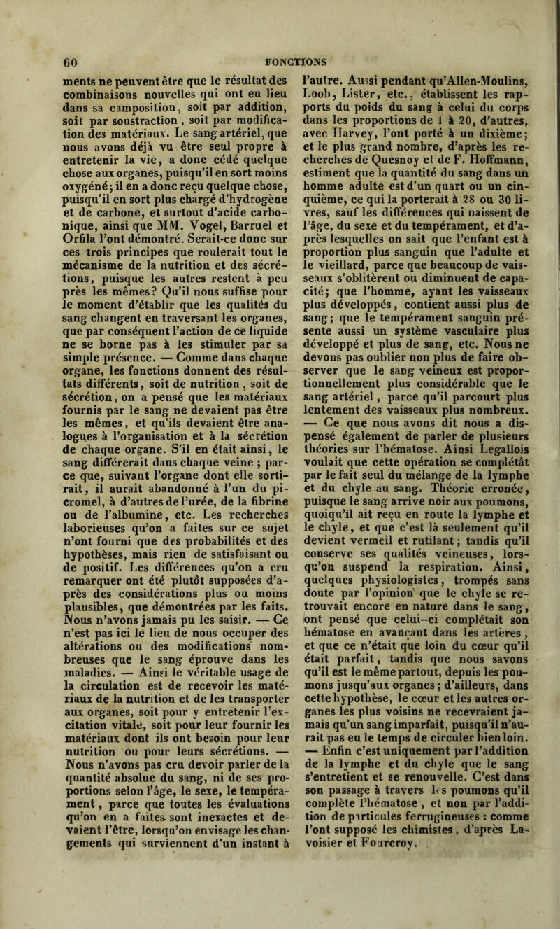 ments ne peuvent être que le résultat des combinaisons nouvelles qui ont eu lieu dans sa camposition, soit par addition, soit par soustraction , soit par modifica- tion des matériaux. Le sang artériel, que nous avons déjà vu être seul propre à entretenir la vie, a donc cédé quelque chose aux organes, puisqu’il en sort moins oxygéné ; il en a donc reçu quelque chose, puisqu’il en sort plus chargé d’hydrogène et de carbone, et surtout d’acide carbo- nique, ainsi que MlVL Yogel, Barruel et Orfila l’ont démontré. Serait-ce donc sur ces trois principes que roulerait tout le mécanisme de la nutrition et des sécré- tions, puisque les autres restent à peu près les mêmes? Qu’il nous suffise pour le moment d’établir que les qualités du sang changent en traversant les organes, que par conséquent l’action de ce liquide ne se borne pas à les stimuler par sa simple présence. — Comme dans chaque organe, les fonctions donnent des résul- tats différents, soit de nutrition , soit de sécrétion, on a pensé que les matériaux fournis par le sang ne devaient pas être les mêmes, et qu’ils devaient être ana- logues à l’organisation et à la sécrétion de chaque organe. S’il en était ainsi, le sang différerait dans chaque veine ; par- ce que, suivant l’organe dont elle sorti- rait, il aurait abandonné à l’un du pi- cromel, à d’autres de l’urée, de la fibrine ou de l’albumine, etc. Les recherches laborieuses qu’on a faites sur ce sujet n’ont fourni que des probabilités et des hypothèses, mais rien de satisfaisant ou de positif. Les différences qu’on a cru remarquer ont été plutôt supposées d’a- près des considérations plus ou moins plausibles, que démontrées par les faits. Nous n’avons jamais pu les saisir. — Ce n’est pas ici le lieu de nous occuper des altérations ou des modifications nom- breuses que le sang éprouve dans les maladies. — Ainsi le véritable usage de la circulation est de recevoir les maté- riaux de la nutrition et de les transporter aux organes, soit pour y entretenir l’ex- citation vitale, soit pour leur fournir les matériaux dont ils ont besoin pour leur nutrition ou pour leurs sécrétions. — Nous n’avons pas cru devoir parler de la quantité absolue du sang, ni de ses pro- portions selon l’âge, le sexe, le tempéra- ment , parce que toutes les évaluations qu’on en a faites, sont inexactes et de- vaient l’être, lorsqu’on envisage les chan- gements qui surviennent d’un instant à l’autre. Aussi pendant qu’AUen-Moulins, Loob, Lister, etc., établissent les rap- ports du poids du sang à celui du corps dans les proportions de 1 à 20, d’autres, avec Harvey, l’ont porté à un dixième; et le plus grand nombre, d’après les re- cherches de Quesnoy et de F. Hoffmann, estiment que la quantité du sang dans un homme adulte est d’un quart ou un cin- quième, ce qui la porterait à 28 ou 30 li- vres, sauf les différences qui naissent de l’âge, du sexe et du tempérament, et d’a- près lesquelles on sait que l’enfant est à proportion plus sanguin que l’adulte et le vieillard, parce que beaucoup de vais- seaux s’oblitèrent ou diminuent de capa- cité; que l’homme, ayant les vaisseaux plus développés, contient aussi plus de sang; que le tempérament saDguin pré- sente aussi un système vasculaire plus développé et plus de sang, etc. Nous ne devons pas oublier non plus de faire ob- server que le sang veineux est propor- tionnellement plus considérable que le sang artériel, parce qu’il parcourt plus lentement des vaisseaux plus nombreux. — Ce que nous avons dit nous a dis- pensé également de parler de plusieurs théories sur l’hématose. Ainsi Legallois voulait que cette opération se complétât par le fait seul du mélange de la lymphe et du chyle au sang. Théorie erronée, puisque le sang arrive noir aux poumons, quoiqu’il ait reçu en route la lymphe et le chyle, et que c’est là seulement qu’il devient vermeil et rutilant ; tandis qu’il conserve ses qualités veineuses, lors- qu’on suspend la respiration. Ainsi, quelques physiologistes, trompés sans doute par l’opinion que le chyle se re- trouvait encore en nature dans le sang, ont pensé que celui-ci complétait son hématose en avançant dans les artères , et que ce n’était que loin du cœur qu’il était parfait, tandis que nous savons qu’il est le même partout, depuis les pou- mons jusqu’aux organes ; d’ailleurs, dans cette hypothèse, le cœur et les autres or- ganes les plus voisins ne recevraient ja- mais qu’un sang imparfait, puisqu’il n’au- rait pas eu le temps de circuler bien loin. — Enfin c’est uniquement par l’addition de la lymphe et du chyle que le sang s’entretient et se renouvelle. C’est dans son passage à travers les poumons qu’il complète l’hématose , et non par l’addi- tion de particules ferrugineuses : comme l’ont supposé les chimistes , d’après La- voisier et Fo jrcroy.