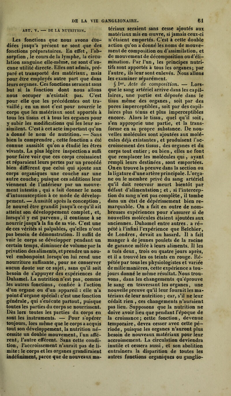 ART. V. — DE LA NUTRITION. Les fonctions que nous avons étu- diées jusqu’à présent ne sont que des fonctions préparatoires. En effet, l’ab- sorption , le cours de la lymphe, la circu- lation sanguine elle-même, ne sont d’au- cune utilité directe. Elles ont admis, pré- paré et transporté des matériaux, mais pour être employés autre part que dans leurs organes. Ces fonctions seraient sans but si la fonction dont nous allons nous occuper n’existait pas. C’est pour elle que les précédentes ont tra- vaillé ; en un mot c’est pour nourrir le corps que les matériaux sont apportés à tous les tissus et à tous les organes pour y subir les modifications qui les leur as- similent. C’est à cet acte important qu’on a donné le nom de nutrition. — Sans bien la comprendre, cette fonction a été connue aussitôt qu’on a étudié les êtres vivants. La plus légère inspection a suffi pour faire voir que ces corps croissaient et réparaient leurs pertes par un procédé bien différent que celui qui ajoute aux corps organiques une couche sur une autre couche ; puisque ces additions leur viennent de l’intérieur par un mouve- ment intestin , qui a fait donner le nom d’intussusception à ce mode de dévelop- pement. — Aussitôt après la conception, le nouvel être grandit jusqu’à ce qu’il ait atteint son développement complet, et, lorsqu’il y est parvenu, il continue à se nourrir jusqu’à la fin de sa vie. C’est une de ces vérités si palpables, qu’elles n’ont pas besoin de démonstration. Il suffit de voir le corps se développer pendant un certain temps, diminuer de volume par la privation des aliments, et prendre un nou- vel embonpoint lorsqu’on lui rend une nourriture suffisante, pour ne conserver aucun doute sur ce sujet, sans qu’il soit besoin de s’appuyer des expériences de Duhamel. La nutrition n’est pas, comme les autres fonctions, confiée à l’action d’un organe ou d’un appareil : elle n’a point d’organe spécial : c’est une fonction générale, qui s’exécute partout, puisque toutes les parties du corps se nourrissent. Dès lors toutes les parties du corps en sont les instruments. — Pour s’opérer toujours, lors même que le corps a acquis tout son développement, la nutrition né- cessite un double mouvement, l’un affé- rent, l’autre efférent. Sans cette condi- tion , l’accroissement n’aurait pas de li- mite : le corps et les organes grandiraient indéfiniment, parce que de nouveaux ma- tériaux seraient sans cesse ajoutés aux matériaux mis en œuvre, si jamais ceux-ci n’étaient emportés. C’est à cette double action qu’on a donné les noms de mouve- ment de composition ou d’assimilation, et de mouvement de décomposition ou d’éli- mination. Par l’un, les principes nutri- tifs sont apportés à tous les organes ; par l’autre, ils leur sont enlevés. Nous allons les examiner séparément. § Ier. Acte de composition. — Lors- que le sang artériel arrive dans les capil- laires, une partie est déposée dans le tissu même des organes, soit par des pores imperceptibles, soit par des capil- laires plus ténus et plus imperceptibles encore. Alors le tissu, quel qu’il soit, s’en approprie une partie, et la trans- forme en sa propre substance. De nou- velles molécules sont ajoutées aux molé- cules déjà existantes , et produisent l’ac- croissement des tissus, des organes et du corps tout entier ; ou bien, elles ne font que remplacer les molécules qui, ayant rempli leurs destinées , sont emportées. On en trouve la preuve dans la section ou la ligature d’une artère principale. L’orga- ne ou le membre privé du sang artériel qu’il doit recevoir meurt bientôt par défaut d’alimentation ; et, si l’intercep- tion du sang n’est pas complète, il tombe dans un état de dépérissement bien re- marquable. On a fait en outre de nom- breuses expériences pour s’assurer si de nouvelles molécules étaient ajoutées aux anciennes. Duhamel entre autres , a ré- pété à l’infini l’expérience que Belchier, de Londres, devait au hasard. Il a fait manger à de jeunes poulets de la racine de garance mêlée à leurs aliments. Il les a tués deux , trois ou quatre jours après, et il a trouvé les os teints en rouge. Ré- pétée par tous les physiologistes et variée de mille manières, cette expérience a tou- jours donné le même résultat. Nous trou- vons , dans les changements qu’éprouve le sang en traversant les organes, une nouvelle preuve qu’il leur fournit les ma- tériaux de leur nutrition ; car, s’il ne leur cédait rien , ces changements n’auraient pas lieu. Supposons que la nutrition ne doive avoir lieu que pendant l’époque de la croissance ; cette fonction, devenue temporaire, devra cesser avec cette pé- riode , puisque les organes n’auront plus besoin de nouveaux matériaux pour leur accroissement. La circulation deviendra inutile et cessera aussi, et son abolition entraînera la disparition de toutes les autres fonctions organiques ou ganglio-