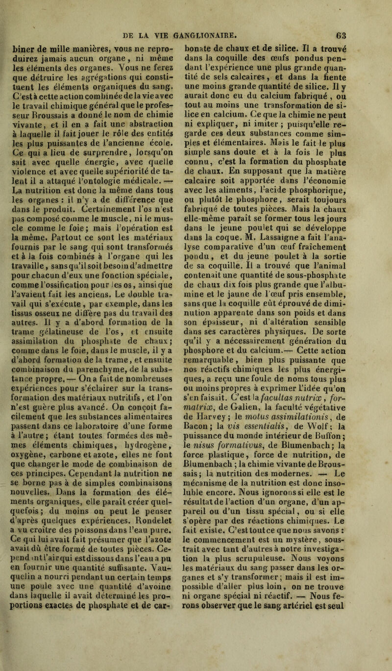 biner de mille manières, vous ne repro- duirez jamais aucun organe , ni même les éléments des organes. Vous ne ferez que détruire les agrégations qui consti- tuent les éléments organiques du sang. C’est à cette action combinée de la vie avec le travail chimique général que le profes- seur Broussais a donné le nom de chimie vivante, et il en a fait une abstraction à laquelle il fait jouer le rôle des entités les plus puissantes de l’ancienne école. Ce qui a lieu de surprendre, lorsqu’on sait avec quelle énergie, avec quelle violence et avec quelle supériorité de ta- lent il a attaqué l’ontologie médicale. — La nutrition est donc la même dans tous les organes : il n’y a de différence que dans le produit. Certainement l’os n’est pas composé comme le muscle, ni le mus- cle comme le foie ; mais l’opération est la même. Partout ce sont les matériaux fournis par le sang qui sont transformés et à la fois combinés à l’organe qui les travaille, sans qu’il soit besoin d’admettre pour chacun d’eux une fonction spéciale, comme l ossification pour ies os, ainsi que l’avaient fait les anciens. Le double tra- vail qui s’exécute , par exemple, dans les tissus osseux ne diffère pas du travail des autres. Il y a d’abord formation de la trame gélatineuse de l’os, et ensuite assimilation du phosphate de chaux ; comme dans le foie, dans le muscle, il y a d’abord formation de la trame, et ensuite combinaison du parenchyme, de la subs- tance propre.— On a fait de nombreuses expériences pour s’éclairer sur la trans- formation des matériaux nutritifs, et l’on n’est guère plus avancé. On conçoit fa- cilement que les substances alimentaires passent dans ce laboratoire d’une forme à l’autre ; étant toutes formées des mê- mes éléments chimiques, hydrogène, oxygène, carbone et azote, elles ne font que changer le mode de combinaison de ces principes. Cependant la nutrition ne se borne pas à de simples combinaisons nouvelles. Dans la formation des élé- ments organiques, elle paraît créer quel- quefois ; du moins on peut le peuser d après quelques expériences. Rondelet a vu croître des poissons dans l’eau pure. Ce qui lui avait fait présumer que l’azote avait du être formé de toutes pièces. Ce- pend «nt l’air qui estdissou3 dans l’eau a pu en fournir une quantité suffisante. Vau- quelin a nourri pendant un certain temps une poule avec une quantité d’avoine dans laquelle il avait déterminé les pro- portions exactes de phosphate et de car- bonate de chaux et de silice. Il a trouvé dans la coquille des œufs pondus pen- dant l’expérience une plus grande quan- tité de sels calcaires, et dans la fiente une moins grande quantité de silice. Il y aurait donc eu du calcium fabriqué , ou tout au moins une transformation de si- lice en calcium. Ce que la chimie ne peut ni expliquer, ni imiter; puisqu’elle re- garde ces deux substances comme sim- ples et élémentaires. Mais le fait le plus simple sans doute et à la fois le plus connu, c’est la formation du phosphate de chaux. En supposant que la matière calcaire soit apportée dans l’économie avec les aliments, Lacide phosphorique, ou plutôt le phosphore , serait toujours fabriqué de toutes pièces. Mais la chaux elle-même paraît se former tous les jours dans le jeune poulet qui se développe dans la coque. M. Lassaigne a fait l’ana- lyse comparative d’un œuf fraîchement pondu, et du jeune poulet à la sortie de sa coquille. Il a trouvé que l’animal contenait une quantité de sous-phosphate de chaux dix fois plus grande que l’albu- mine et le jaune de l'œuf pris ensemble, sans que la coquille eût éprouvé de dimi- nution apparente dans son poids et dans son épaisseur, ni d’altération sensible dans ses caractères physiques. De sorte qu’il y a nécessairement génération du phosphore et du calcium.— Cette action remarquable, bien plus puissante que nos réactifs chimiques les plus énergi- ques, a reçu une foule de noms tous plus ou moins propres à exprimer l’idée qu’on s’en faisait. C’est la facultas nutrix, for- matrix, de Galien, la faculté végétative de Haryey; le motus assimilationis, de Bacon; la vis essentialis, de Wolf ; la puissance du monde intérieur de Buffon ; le nisus formations, de Blumenbach; la force plastique, force de nutrition, de Blumenbach ; la chimie vivante deBrous- sais ; la nutrition des modernes. — Le mécanisme de la nutrition est donc inso- luble encore. Nous ignorons si elle est le résultat de l’action d’un organe, d’un ap- pareil ou d’un tissu spécial, ou si elle s’opère par des réactions chimiques. Le fait existe. C’est tout ce que nous savons : le commencement est un mystère, sous- trait avec tant d’autres à notre investiga- tion la plus scrupuleuse. Nous voyons les matériaux du sang passer dans les or- ganes et s’y transformer ; mais il est im- possible d’aller plus loin, on ne trouve ni organe spécial ni réactif. — Nous fe- rons observer que le sang artériel est seul