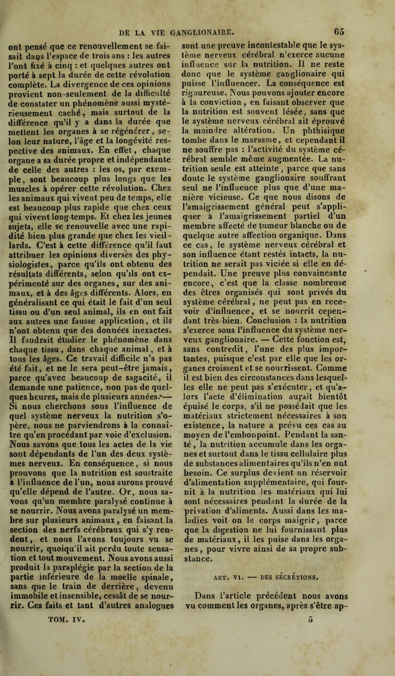 ont pensé que ce renouvellement se fai- sait dans l’espace de trois ans : les autres l’ont fixé à cinq : et quelques autres ont porté à sept la durée de cette révolution complète. La divergence de ces opinions provient non-seulement de la difficulté de constater un phénomène aussi mysté- rieusement caché, mais surtout de la différence qu’il y a dans la durée que mettent les organes à se régénérer, se- lon leur nature, l’âge et la longévité res- pective des animaux. En effet, chaque organe a sa durée propre et indépendante de celle des autres : les os, par exem- ple, sont beaucoup plus longs que les muscles à opérer cette révolution. Chez les animaux qui vivent peu de temps, elle est beaucoup plus rapide que chez ceux qui vivent long temps. Et chez les jeunes sujets, elle se renouvelle avec une rapi- dité bien plus grande que chez les vieil- lards. C’est à cette différence qu’il faut attribuer les opinions diverses des phy- siologistes, parce qu’ils ont obtenu des résultats différents, selon qu’ils ont ex- périmenté sur des organes, sur des ani- maux, et à des âges différents. Alors, en généralisant ce qui était le fait d’un seul tissu ou d’un seul animal, ils en ont fait aux autres une fausse application, et ils n’ont obtenu que des données inexactes. Il faudrait étudier le phénomène dans chaque tissu , dans chaque animal, et à tous les âges. Ce travail difficile n’a pas été fait, et ne le sera peut-être jamais, parce qu’avec beaucoup de sagacité, il demande une patience, non pas de quel- ques heures, mais de plusieurs années.*— Si nous cherchons sous l’influence de quel système nerveux la nutrition s’o- père, nous ne parviendrons à la connaî- tre qu’en procédant par voie d’exclusion. Nous savons que tous les actes de la vie sont dépendants de l’un des deux systè- mes nerveux. En conséquence, si nous prouvons que la nutrition est soustraite à l’influence de l’un, nous aurons prouvé qu’elle dépend de l’autre. Or, nous sa- vons qu’un membre paralysé continue à se nourrir. Nous avons paralysé un mem- bre sur plusieurs animaux , en faisant la section des nerfs cérébraux qui s’y ren- dent , et nous l’avons toujours vu se nourrir, quoiqu'il ait perdu toute sensa- tion et tout mouvement. Nous avons aussi produit la paraplégie par la section de la partie inférieure de la moelle spinale, sans que le train de derrière, devenu immobile et insensible, cessât de se nour- rir. Ces faits et tant d’autres analogues sont une preuve incontestable que le sys- tème nerveux cérébral n’exerce aucune influence sur la nutrition. Il ne reste donc que le système ganglionaire qui puisse l’influencer. La conséquence est rigoureuse. Nous pouvons ajouter encore à la conviction, en faisant observer que la nutrition est souvent lésée, sans que le système nerveux cérébral ait éprouvé la moindre altération. Un phthisique tombe dans le marasme, et cependant il ne souffre pas : l’activité du système cé- rébral semble même augmentée. La nu- trition seule est atteinte, parce que sans doute le système ganglionaire souffrant seul ne l’influence plus que d’une ma- nière vicieuse. Ce que nous disons de l’amaigrissement général peut s’appli- quer à l’amaigrissement partiel d’un membre affecté de tumeur blanche ou de quelque autre affection organique. Dans ce cas, le système nerveux cérébral et son influence étant restés intacts, la nu- trition ne serait pas viciée si elle en dé- pendait. Une preuve plus convaincante encore, c’est que la classe nombreuse des êtres organisés qui sont privés du système cérébral, ne peut pas en rece- voir d’influence, et se nourrit cepen- dant très-bien. Conclusion : la nutrition s’exerce sous l’influence du système ner- veux ganglionaire. — Cette fonction est, sans contredit, l’une des plus impor- tantes, puisque c’est par elle que les or- ganes croissent et se nourrissent. Comme il est bien des circonstances dans lesquel- les elle ne peut pas s’exécuter, et qu’a- lors l’acte d’élimination aujait bientôt épuisé le corps, s’il ne possédait que les matériaux strictement nécessaires à son existence, la nature a prévu ces cas au moyen de l’embonpoint. Pendant la san- té , la nutrition accumule dans les orga- nes et surtout dans le tissu cellulaire plus de substances alimentaires qu’ils n’en ont besoin. Ce surplus devient un réservoir d’alimentation supplémentaire, qui four- nit à la nutrition les- matériaux qui lui sont nécessaires pendant la durée de la privation d’aliments. Aussi dans les ma- ladies voit on le corps maigrir, parce que la digestion ne lui fournissant plus de matériaux, il les puise dans les orga- nes , pour vivre ainsi de sa propre sub- stance. ART. VI. UES SÉCRÉTIONS. Dans l’article précédent nous avons vu comment les organes, après s’être ap- TOM. IV. o