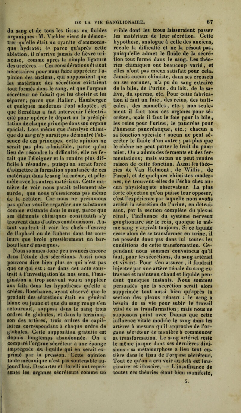 du sang et de tous les tissus ou fluides organiques : M. Vœhler vient de démon- trer qu’elle était un cyanite d’ammonia- que hydraté; 4° parce qu’après cette ablation, il n’arrive jamais de fièvre uri- neuse, comme après la simple ligature des uretères.— Ces considérations étaient nécessaires pour nous faire apprécier l’o- pinion des anciens, qui supposaient que les matériaux des sécrétions existaient tout formés dans le sang, et que l’organe sécréteur ne faisait que les choisir et les séparer ; parce que Haller , Hamberger et quelques modernes l’ont adoptée, et que Berzélius a fait intervenir l’électri- cité pour opérer le départ ou la précipi- tation de chaque principe dans son organe spécial. Lors même que l’analyse chimi- que du sang n’y aurait pas démontré l’ab- sence de ces principes, cette opinion ne serait pas plus admissible, parce qu’au lieu de résoudre la difficulté, elle ne fe- rait que l’éloigner et la rendre plus dif- ficile à résoudre, puisqu’on serait forcé d’admettre la formation spontanée de ces matériaux dans le sang lui-même, et pêle- mêle avec les autres matériaux. Cette ma- nière de voir nous paraît tellement ab- surde, que nous n’essaierons pas même de la réfuter. Car nous ne présumons pas qu’on veuille regarder une substance comme existante dans le sang, parce que ses éléments chimiques constitutifs s’y trouvent dans d'autres combinaisons. Au- tant vaudrait-il voir les chefs-d’œuvre de Raphaël ou de Rubens dans les cou- leurs que broie grossièrement un bar- bouilleur d’enseignes. Nous sommes donc peu avancés encore dans l’étude des sécrétions. Aussi nous pouvons dire bien plus ce qui n’est pas que ce qui est : car dans cet acte sous- trait à l’investigation de nos sens, l’ima- gination a trop souvent voulu suppléer aux faits dans les hypothèses qu’elle a créées. Boerhaave, ayant observé que le produit des sécrétions était en général blanc ou jaune et que du sang rouge s’en retournait, supposa dans le sang trois ordres de globules, et dans la terminai- son des artères, trois ordres de capil- laires correspondant à chaque ordre de globules. Cette supposition gratuite est depuis longtemps abandonnée. On a comparé l’organe sécréteur à une éponge imprégnée du liquide qui en serait ex- primé par la pression Cette opinion toute mécanique n’est p^s soutenable au- jourd’hui. Dtscartes et Borelli ont repré- senté les organes sécréteurs comme un crible dont les trous laisseraient passer les matériaux de leur sécrétion. Cette hypothèse, analogue à celle des anciens, recule la difficulté et ne la résout pas, puisqu’elle admet le fluide de la sécré- tion tout formé dans le sang. Les théo- ries chimiques ont beaucoup varié , et elles n’ont pas mieux satisfait pour cela. Jamais aucun chimiste, dans ses creusets ou ses cornues, n’a pu du sang extraire de la bile, de l’urine, du lait, de la sa- live, du sperme, etc. Pour cette fabrica- tion il faut un foie, des reins, des testi- cules , des mamelles , etc. ; non seule- ment il faut tous ces organes pour sé- créter , mais il faut le foie pour la bile, les reins pour l’urine, le pancréas pour l’humeur pancréatique, etc.; chacun a sa fonction spéciale : aucun ne peut sé- créter le fluide d’un autre ; pas plus que le chêne ne peut porter le fruit du pom- mier. On a admis des ferments et des fer- mentations; mais aucun ne peut rendre raison de cette fonction. Aussi les théo- ries de Van Helmont, de Willis , de Pascal, et de quelques chimistes moder- nes, ne trouvent-elles de l’écho chez au- cun physiologiste observateur. La plus forte objection qu’on puisse leur opposer, c’est l’expérience par laquelle nous avofis arrêté la sécrétion de l’urine, en détrui- sant, par la section complète du plexus rénal, l’influence du système nerveux ganglionaire sur le rein, quoique le mê- me sang y arrivât toujours. Si ce liquide cesse alors de se transformer en urine, il ne possède donc pas dans lui toutes les conditions de cette transformation. Ce- pendant nous sommes convaincus qu’il faut, pour les sécrétions, du sang artériel et vivant. Pour s’en assurer, il faudrait injecter par une artère rénale du sang ex- travasé et maintenu chaud et liquide pen- dant quelques instants. Nous sommes persuadés que la sécrétion serait alors supprimée tout aussi bien qu’après la section des plexus rénaux : le sang a besoin de sa vie pour subir le travail vital de sa transformation ; mais nous ne supposons point avec Dumas que cette influence vitale modifie le sang dans les artères à mesure qu il approche de l’or- gane sécréteur de manière à commencer sa transformation. Le sang artériel reste le même jusque dans ses dernières divi- sions : sa métamorphose a lieu tout en- tière dans le tissu de l’organe sécréteur. Tout ce qu’on a cru voir au delà est ima- ginaire et iilusoire. — L’insuffisance de toutes ces théories étant bien manifeste,