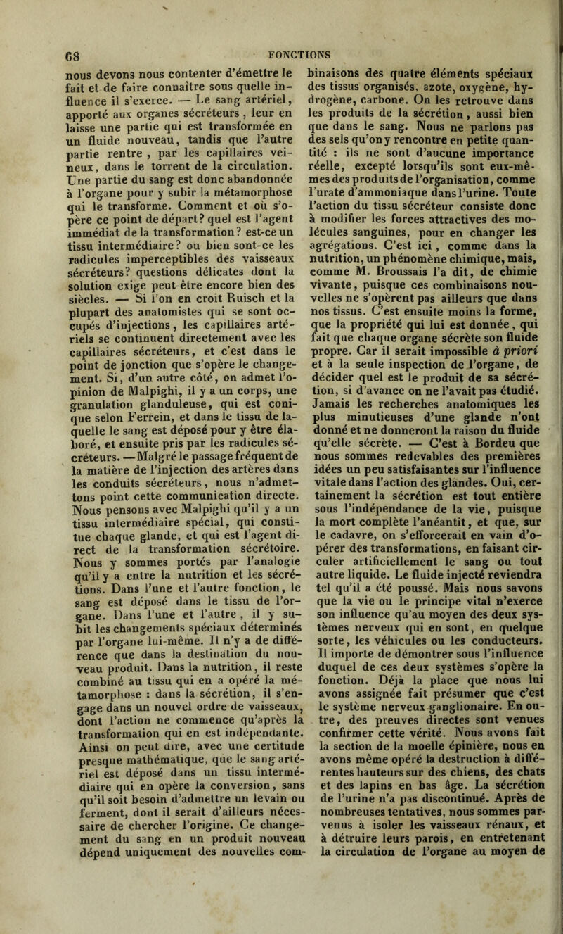 nous devons nous contenter d’émettre le fait et de faire connaître sous quelle in- fluence il s’exerce. — Le sang artériel, apporté aux organes sécréteurs , leur en laisse une partie qui est transformée en un fluide nouveau, tandis que l’autre partie rentre , par les capillaires vei- neux, dans le torrent de la circulation. Une partie du sang est donc abandonnée à l’organe pour y subir la métamorphose qui le transforme. Comment et où s’o- père ce point de départ? quel est l’agent immédiat de la transformation ? est-ce un tissu intermédiaire ? ou bien sont-ce les radicules imperceptibles des vaisseaux sécréteurs? questions délicates dont la solution exige peut-être encore bien des siècles. — Si l’on en croit Ruisch et la plupart des anatomistes qui se sont oc- cupés d’injections, les capillaires arté- riels se continuent directement avec les capillaires sécréteurs, et c’est dans le point de jonction que s’opère le change- ment. Si, d’un autre côté, on admet l’o- pinion de Malpighi, il y a un corps, une granulation glanduleuse, qui est coni- que selon Ferrein, et dans le tissu de la- quelle le sang est déposé pour y être éla- boré, et ensuite pris par les radicules sé- créteurs. — Malgré le passage fréquent de la matière de l’injection des artères dans les conduits sécréteurs, nous n’admet- tons point cette communication directe. Nous pensons avec Malpighi qu’il y a un tissu intermédiaire spécial, qui consti- tue chaque glande, et qui est l’agent di- rect de la transformation sécrétoire. Nous y sommes portés par l’analogie qu’il y a entre la nutrition et les sécré- tions. Dans l’une et l’autre fonction, le sang est déposé dans le tissu de l’or- gane. Dans l une et l’autre , il y su- bit les changements spéciaux déterminés par l’organe lui-même. Il n’y a de diffé- rence que dans la destination du nou- veau produit. Dans la nutrition, il reste combiné au tissu qui en a opéré la mé- tamorphose : dans la sécrétion, il s’en- gage dans un nouvel ordre de vaisseaux, dont l’action ne commence qu’après la transformation qui en est indépendante. Ainsi on peut dire, avec une certitude presque mathématique, que le sang arté- riel est déposé dans un tissu intermé- diaire qui en opère la conversion, sans qu’il soit besoin d’admettre un levain ou ferment, dont il serait d’ailleurs néces- saire de chercher l’origine. Ce change- ment du sang en un produit nouveau dépend uniquement des nouvelles com- binaisons des quatre éléments spéciaux des tissus organisés, azote, oxygène, hy- drogène, carbone. On les retrouve dans les produits de la sécrétion, aussi bien que dans le sang. Nous ne parlons pas des sels qu’on y rencontre en petite quan- tité : ils ne sont d’aucune importance réelle, excepté lorsqu’ils sont eux-mê- mes des produitsde l’organisation, comme l’urate d’ammoniaque dansl’urine. Toute l’action du tissu sécréteur consiste donc à modifier les forces attractives des mo- lécules sanguines, pour en changer les agrégations. C’est ici, comme dans la nutrition, un phénomène chimique, mais, comme M. Broussais l’a dit, de chimie vivante, puisque ces combinaisons nou- velles ne s’opèrent pas ailleurs que dans nos tissus. C’est ensuite moins la forme, que la propriété qui lui est donnée, qui fait que chaque organe sécrète son fluide propre. Car il serait impossible à 'priori et à la seule inspection de l’organe, de décider quel est le produit de sa sécré- tion, si d’avance on ne l’avait pas étudié. Jamais les recherches anatomiques les plus minutieuses d’une glande n’ont donné et ne donneront la raison du fluide qu’elle sécrète. — C’est à Bordeu que nous sommes redevables des premières idées un peu satisfaisantes sur l’influence vitale dans l’action des glandes. Oui, cer- tainement la sécrétion est tout entière sous l’indépendance de la vie, puisque la mort complète l’anéantit, et que, sur le cadavre, on s’efforcerait en vain d’o- pérer des transformations, en faisant cir- culer artificiellement le sang ou tout autre liquide. Le fluide injecté reviendra tel qu’il a été poussé. Mais nous savons que la vie ou le principe vital n’exerce son influence qu’au moyen des deux sys- tèmes nerveux qui en sont, en quelque sorte, les véhicules ou les conducteurs. Il importe de démontrer sous l’influence duquel de ces deux systèmes s’opère la fonction. Déjà la place que nous lui avons assignée fait présumer que c’est le système nerveux ganglionaire. En ou- tre, des preuves directes sont venues confirmer cette vérité. Nous avons fait la section de la moelle épinière, nous en avons même opéré la destruction à diffé- rentes hauteurs sur des chiens, des chats et des lapins en bas âge. La sécrétion de l’urine n’a pas discontinué. Après de nombreuses tentatives, nous sommes par- venus à isoler les vaisseaux rénaux, et à détruire leurs parois, en entretenant la circulation de l’organe au moyen de