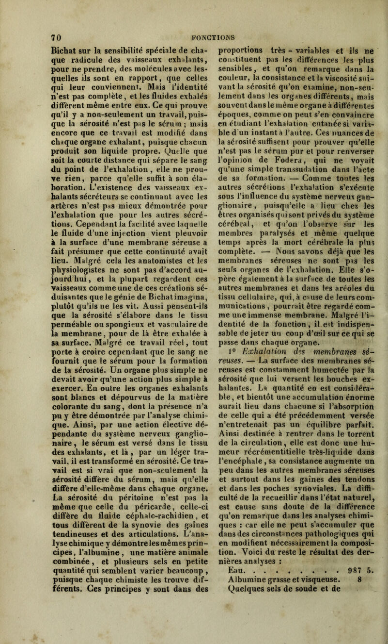 Bichat sur la sensibilité spéciale de cha- que radicule des vaisseaux exh liants, pour ne prendre, des molécules avec les- quelles ils sont en rapport, que celles qui leur conviennent. Mais l’identité n’est pas complète, et les fluides exhalés diffèrent même entre eux. Ce qui prouve qu’il y a non-seulement un travail, puis- que la sérosité n’est pas le sérum ; mais encore que ce travail est modifié dans chaque organe exhalant, puisque chacun produit son liquide propre. Quelle que soit la courte distance qui sépare le sang du point de l’exhalation, elle ne prou- ve rien, parce qu’elle suffit à son éla- boration. L’existence des vaisseaux ex- halants sécréteurs se continuant avec les artères n’est pas mieux démontrée pour l’exhalation que pour les autres sécré- tions. Cependant la facilité avec laquelle le fluide d’une injection vient pleuvoir à la surface d’une membrane séreuse a fait présumer que cette continuité avait lieu. Malgré cela les anatomistes et les physiologistes ne sont pas d’accord au- jourd hui, et la plupart regardent ces vaisseaux comme une de ces créations sé- duisantes que le génie de Bichat imagina, plutôt qu’ils ne les vit. Aussi pensent-ils que la sérosité s’élabore dans le tissu perméable ou spongieux et vasculaire de la membrane, pour de là être exhalée à sa surface. Malgré ce travail réel, tout porte à croire cependant que le sang ne fournit que le sérum pour la formation de la sérosité. Un organe plus simple ne devait avoir qu’une action plus simple à exercer. En outre les organes exhalants sont blancs et dépourvus de la mat'ère colorante du sang, dont la présence n’a pu y être démontrée par l’analyse chimi- que. Ainsi, par une action élective dé- pendante du système nerveux ganglio- naire, le sérum est versé dans le tissu des exhalants, et là, par un léger tra- vail, il est transformé en sérosité. Ce tra- vail est si vrai que non-seulement la sérosité diffère du sérum, mais qu’elle diffère d’elle-même dans chaque org3ne. La sérosité du péritoine n’est pas la même que celle du péricarde, celle-ci diffère du fluide céphalo-rachidien, et tous diffèrent de la synovie des gaines tendineuses et des articulations. L’ana- lyse chimique y démontre les mêmes prin- cipes , l’albumine , une matière animale combinée, et plusieurs sels en petite quantité qui semblent varier beaucoup , puisque chaque chimiste les trouve dif- férents. Ces principes y sont dans des proportions très - variables et ils ne constituent pas les différences les plus sensibles, et qu’on remarque dans la couleur, la consistance et la viscosité sui- vant la sérosité qu’on examine, non-seu- lement dans les organes différents, mais souvent dans le même organe à différentes époques, comme on peut s’en convaincre en étudiant l’exhalation cutanée si varia- ble d’un instant à l’autre. Ces nuances de la sérosité suffisent pour prouver qu’elle n’est pas le sérum pur et pour renverser l’opinion de Fodera, qui ne voyait qu’une simple transsudation dans l’acte de sa formation. — Comme toutes les autres sécrétions l’exhalation s’exécute sous l’influence du système nerveux gan- glionaire, puisqu’elle a lieu chez les êtres organisés qui sont privés du système cérébral, et qu’on l’observe sur les membres paralysés et même quelque temps après la mort cérébrale la plus complète. — Nous savons déjà que les membranes séreuses ne sont pas les seuls organes de l’exhalation. Elle s’o- père également à la surface de toutes les autres membranes et dans les aréoles du tissu cellulaire, qui, à cause de leurs com- munications , pourrait être regardé com- me une immense membrane. Malgré l'i- dentité de la fonction, il.est indispen- sable de jeter un coup d’œil sur ce qui se passe dans chaque organe. 1° Exhalation des membranes sé- reuses. — La surface des membranes sé- reuses est constamment humectée par la sérosité que lui versent les bouches ex- halantes. La quantité en est considéra- ble, et bientôt une accumulation énorme aurait lieu dans chacune si l’absorption de celle qui a été précédemment versée n’entretenait pas un équilibre parfait. Ainsi destinée à rentrer dans le torrent de la circulation, elle est donc une hu- meur récrémentitielle très-liquide dans l’encéphale, sa consistance augmente un peu dans les autres membranes séreuses et surtout dans les gaines des tendons et dans les poches synoviales. La diffi- culté de la recueillir dans l’état naturel, est cause sans doute de la différence qu’on remarque dans les analyses chimi- ques : car elle ne peut s’accumuler que dans des circonstances pathologiques qui en modifient nécessairement la composi- tion. Voici du reste le résultat des der- nières analyses : Eau 987 5. Albumine grasse et visqueuse. 8 Quelques sels de soude et de