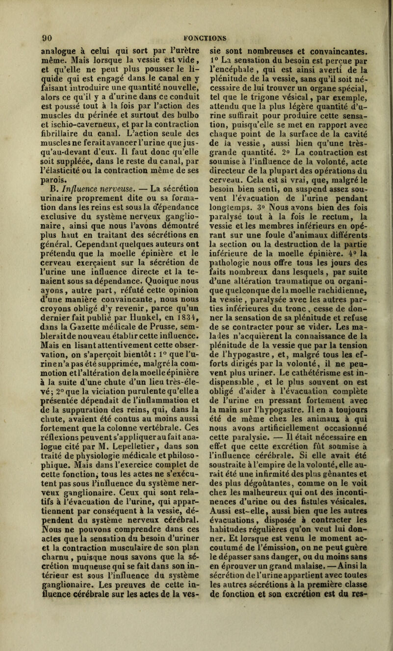 analogue à celui qui sort par l’urètre même. Mais lorsque la vessie est vide, et qu’elle ne peut plus pousser le li- quide qui est engagé dans le canal en y faisant introduire une quantité nouvelle, alors ce qu’il y a d’urine dans ce conduit est poussé tout k la fois par l’action des muscles du périnée et surtout des bulbo et ischio-caverneux, et parla contraction fibrillaire du canal. L’action seule des muscles ne ferait avancer l’urine que jus- qu’au-devant d’eux. Il faut donc qu’elle soit suppléée, dans le reste du canal, par l’élasticité ou la contraction même de ses parois. B. Influence nerveuse. — La sécrétion urinaire proprement dite ou sa forma- tion dans les reins est sous la dépendance exclusive du système nerveux gangîio- naire, ainsi que nous l’avons démontré plus haut en traitant des sécrétions en général. Cependant quelques auteurs ont prétendu que la moelle épinière et le cerveau exerçaient sur la sécrétion de l’urine une influence directe et la te- naient sous sa dépendance. Quoique nous ayons , autre part, réfuté cette opinion d’une manière convaincante, nous nous croyons obligé d’y revenir, parce qu’un dernier fait publié par Hunkel, en 1834, dans la Gazette médicale de Prusse, sem- blerait de nouveau établir cette influence. Mais en lisant attentivement cette obser- vation, on s’aperçoit bientôt : 1° que l'u- rine n’a pas été supprimée, malgré la com- motion etl’altération de la moelle épinière à la suite d’une chute d’un lieu très-éle- vé; 2° que la viciation purulente qu’elle a présentée dépendait de l’inflammation et de la suppuration des reins, qui, dans la chute, avaient été contus au moins aussi fortement que la colonne vertébrale. Ces réflexions peuvent s’appliquer au fait ana- logue cité par M. Lepelletier, dans son traité de physiologie médicale et philoso- phique. Mais dans l’exercice complet de cette fonction; tous les actes ne s’exécu- tent pas sous l’influence du système ner- veux ganglionaire. Ceux qui sont rela- tifs à l’évacuation de l’urine, qui appar- tiennent par conséquent k la vessie, dé- pendent du système nerveux cérébral. Nous ne pouvons comprendre dans ces actes que la sensation du besoin d’uriner et la contraction musculaire de son plan charnu, puisque nous savons que la sé- crétion muqueuse qui se fait dans son in- térieur est sous l’influence du système ganglionaire. Les preuves de cette in- fluence cérébrale sur les actes de la ves- sie sont nombreuses et convaincantes. 1° La sensation du besoin est perçue par l’encéphale , qui est ainsi averti de la plénitude de la vessie, sans qu’il soit né- cessaire de lui trouver un organe spécial, tel que le trigone vésical, par exemple, attendu que la plus légère quantité d’u- rine suffirait pour produire cette sensa- tion, puisqu’elle se met en rapport avec chaque point de la surface de la cavité de la vessie , aussi bien qu’une très- grande quantité. 2° La contraction est soumise k l’influence de la volonté, acte directeur de la plupart des opérations du cerveau. Gela est si vrai, que, malgré le besoin bien senti, on suspend assez sou- vent l’évacuation de l’urine pendant longtemps. 3° Nous avons bien des fois paralysé tout k la fois le rectum, la vessie et les membres inférieurs en opé- rant sur une foule d’animaux différents la section ou la destruction de la partie inférieure de la moelle épinière. 4° la pathologie nous offre tous les jours des faits nombreux dans lesquels, par suite d’une altération traumatique ou organi- que quelconque de la moelle rachidienne, la vessie , paralysée avec les autres par- ties inférieures du tronc, cesse de don- ner la sensation de sa plénitude et refuse de se contracter pour se vider. Les ma- lades n’acquièrent la connaissance de la plénitude de la vessie que par la tension de l’hypogastre, et, malgré tous les ef- forts dirigés par la volonté, il ne peu- vent plus uriner. Le cathétérisme est in- dispensable , et le plus souvent on est obligé d’aider k l’évacuation complète de l’urine en pressant fortement avec la main sur l’hypogastre. Il en a toujours été de même chez les animaux k qui nous avons artificiellement occasionné cette paralysie. — Il était nécessaire en effet que cette excrétion fût soumise k l’influence cérébrale. Si elle avait été soustraite k l’empire de la volonté, elle au- rait été une infirmité des plus gênantes et des plus dégoûtantes, comme on le voit chez les malheureux qui ont des inconti- nences d’urine ou des fistules vésicales. Aussi est-elle, aussi bien que les autres évacuations, disposée k contracter les habitudes régulières qu’on veut lui don- ner. Et lorsque est venu le moment ac- coutumé de l’émission, on ne peut guère le dépasser sans danger, ou du moins sans en éprouver un grand malaise. —Ainsi la sécrétion de l’urine appartient avec toutes les autres sécrétions k la première classe de fonction et son excrétion est du res-