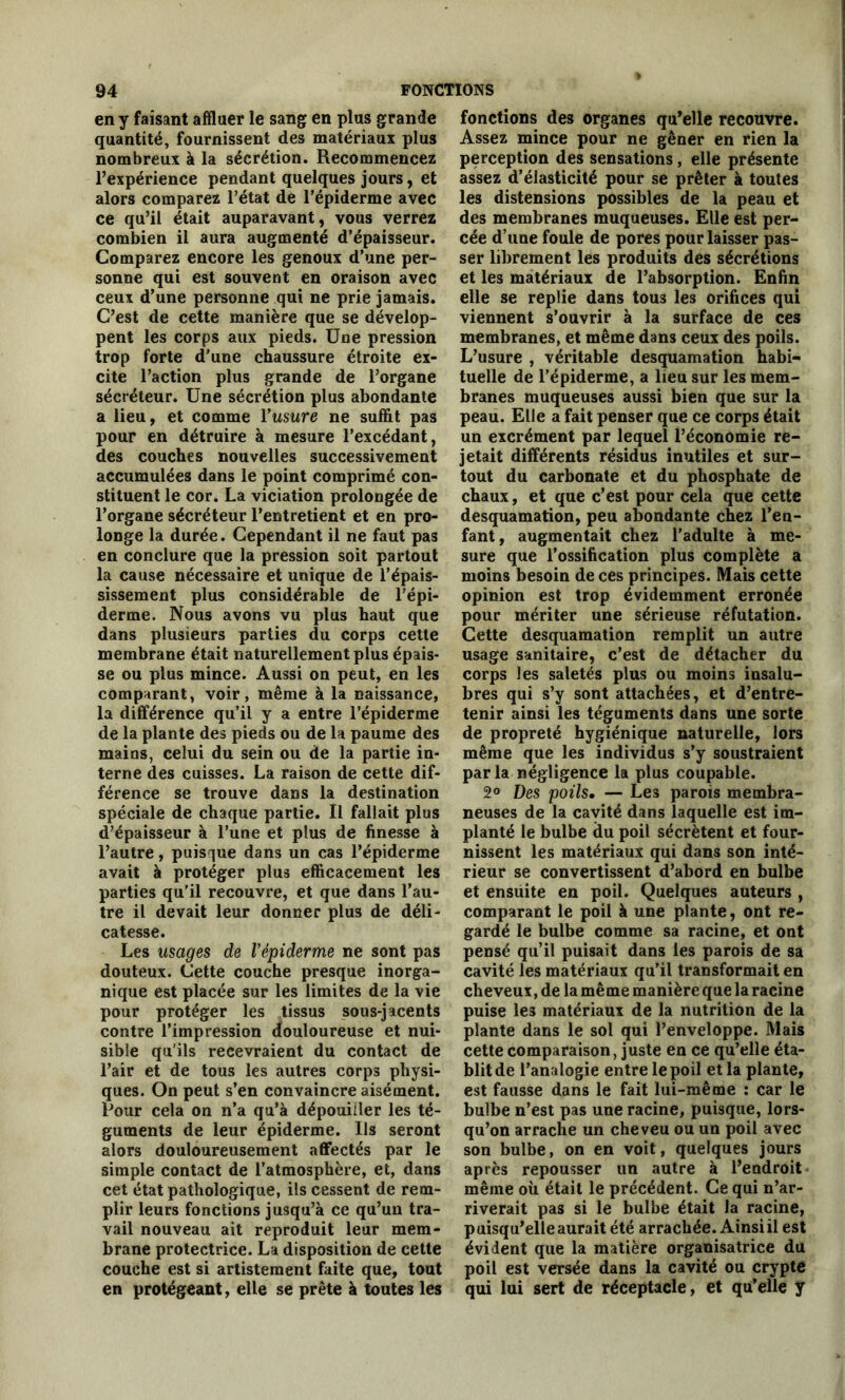 en y faisant affluer le sang en plus grande quantité, fournissent des matériaux plus nombreux à la sécrétion. Recommencez l’expérience pendant quelques jours, et alors comparez l’état de l’épiderme avec ce qu’il était auparavant, vous verrez combien il aura augmenté d’épaisseur. Comparez encore les genoux d’une per- sonne qui est souvent en oraison avec ceux d’une personne qui ne prie jamais. C’est de cette manière que se dévelop- pent les corps aux pieds. Une pression trop forte d’une chaussure étroite ex- cite l’action plus grande de l’organe sécréteur. Une sécrétion plus abondante a lieu, et comme l’usure ne suffit pas pour en détruire à mesure l’excédant, des couches nouvelles successivement accumulées dans le point comprimé con- stituent le cor. La viciation prolongée de l’organe sécréteur l’entretient et en pro- longe la durée. Cependant il ne faut pas en conclure que la pression soit partout la cause nécessaire et unique de l’épais- sissement plus considérable de l’épi- derme. Nous avons vu plus haut que dans plusieurs parties du corps cette membrane était naturellement plus épais- se ou plus mince. Aussi on peut, en les comparant, voir, même à la naissance, la différence qu’il y a entre l’épiderme de la plante des pieds ou de la paume des mains, celui du sein ou de la partie in- terne des cuisses. La raison de cette dif- férence se trouve dans la destination spéciale de chaque partie. Il fallait plus d’épaisseur à l’une et plus de finesse à l’autre, puisque dans un cas l’épiderme avait à protéger plus efficacement les parties qu’il recouvre, et que dans l’au- tre il devait leur donner plus de déli- catesse. Les usages de l’épiderme ne sont pas douteux. Cette couche presque inorga- nique est placée sur les limites de la vie pour protéger les tissus sous-jacents contre l’impression douloureuse et nui- sible qu’ils recevraient du contact de l’air et de tous les autres corps physi- ques. On peut s’en convaincre aisément. Pour cela on n’a qu’à dépouiller les té- guments de leur épiderme. Us seront alors douloureusement affectés par le simple contact de l’atmosphère, et, dans cet état pathologique, ils cessent de rem- plir leurs fonctions jusqu’à ce qu’un tra- vail nouveau ait reproduit leur mem- brane protectrice. La disposition de cette couche est si artistement faite que, tout en protégeant, elle se prête à toutes les fonctions des organes qu’elle recouvre. Assez mince pour ne gêner en rien la perception des sensations, elle présente assez d’élasticité pour se prêter à toutes les distensions possibles de la peau et des membranes muqueuses. Elle est per- cée d’une foule de pores pour laisser pas- ser librement les produits des sécrétions et les matériaux de l’absorption. Enfin elle se replie dans tous les orifices qui viennent s’ouvrir à la surface de ces membranes, et même dans ceux des poils. L’usure , véritable desquamation habi- tuelle de l'épiderme, a lieu sur les mem- branes muqueuses aussi bien que sur la peau. Elle a fait penser que ce corps était un excrément par lequel l’économie re- jetait différents résidus inutiles et sur- tout du carbonate et du phosphate de chaux, et que c’est pour cela que cette desquamation, peu abondante chez l’en- fant, augmentait chez l’adulte à me- sure que l’ossification plus complète a moins besoin de ces principes. Mais cette opinion est trop évidemment erronée pour mériter une sérieuse réfutation. Cette desquamation remplit un autre usage sanitaire, c’est de détacher du corps les saletés plus ou moins insalu- bres qui s’y sont attachées, et d’entre- tenir ainsi les téguments dans une sorte de propreté hygiénique naturelle, lors même que les individus s’y soustraient parla négligence la plus coupable. 2° Des poils. — Les parois membra- neuses de la cavité dans laquelle est im- planté le bulbe du poil sécrètent et four- nissent les matériaux qui dans son inté- rieur se convertissent d’abord en bulbe et ensuite en poil. Quelques auteurs , comparant le poil à une plante, ont re- gardé le bulbe comme sa racine, et ont pensé qu’il puisait dans les parois de sa cavité les matériaux qu’il transformait en cheveux, de la même manière que laracine puise les matériaux de la nutrition de la plante dans le sol qui l’enveloppe. Mais cette comparaison, juste en ce qu’elle éta- blit de l’analogie entre le poil et la plante, est fausse dans le fait lui-même : car le bulbe n’est pas une racine, puisque, lors- qu’on arrache un cheveu ou un poil avec son bulbe, on en voit, quelques jours après repousser un autre à l’endroit même où était le précédent. Ce qui n’ar- riverait pas si le bulbe était la racine, puisqu’elle aurait été arrachée. Ainsi il est évident que la matière organisatrice du poil est versée dans la cavité ou crypte qui lui sert de réceptacle, et qu’elle y