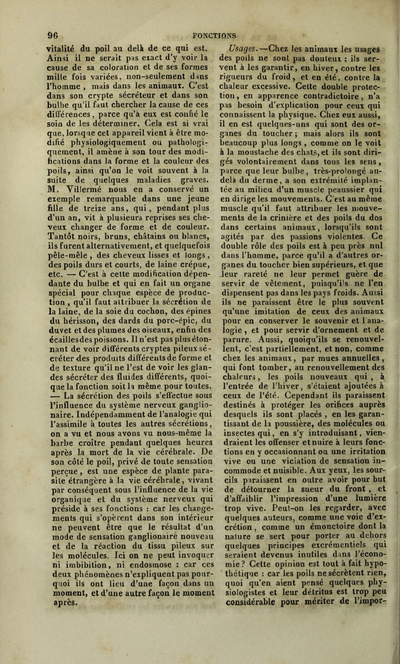 vitalité du poil au delà de ce qui est. Ainsi il ne serait pas exact d’y voir la cause de sa coloration et de ses formes mille fois variées, non-seulement dans l’homme , mais dans les animaux. C’est dans son crypte sécréteur et dans son bulbe qu’il faut chercher la cause de ces différences, parce qu’à eux est confié le soin de les déterminer. Cela est si vrai que, lorsque cet appareil vient à être mo- difié physiologiquement ou pathologi- quement, il amène à son tour des modi- fications dans la forme et la couleur des poils, ainsi qu’on le voit souvent à la suite de quelques maladies graves. M. Villermé nous en a conservé un exemple remarquable dans une jeune fille de treize ans, qui, pendant plus d’un an, vit à plusieurs reprises ses che- veux changer de forme et de couleur. Tantôt noirs, brun3, châtains ou blancs, ils furent alternativement, et quelquefois pêle-mêle , des cheveux lisses et longs , des poils durs et courts, de laine crépue, etc. — C'est à cette modification dépen- dante du bulbe et qui en fait un organe spécial pour chaque espèce de produc- tion , qu’il faut attribuer la sécrétion de la laine, de la soie du cochon, des épines du hérisson, des dards du porc-épic, du duvet et des plumes des oiseaux, enfin des écaillesdes poissons. Il n’est pas plus éton- nant de voir différents cryptes pileux sé- créter des produits différents de forme et de texture qu’il ne l’est de voir les glan- des sécréter des fluides différents, quoi- que la fonction soit la même pour toutes. — La sécrétion des poils s’effectue sous l’influence du système nerveux ganglio- naire. Indépendamment de l’analogie qui l’assimile à toutes les autres sécrétions, on a vu et nous avons vu nous-même la barbe croître pendant quelques heures après la mort de la vie cérébrale. De son côté le poil, privé de toute sensation perçue, est une espèce de plante para- site étrangère à la vie cérébrale, vivant par conséquent sous l’influence de la vie organique et du système nerveux qui préside à ses fonctions : car les change- ments qui s’opèrent dans son intérieur ne peuvent être que le résultat d’un mode de sensation ganglionaire nouveau et de la réaction du tissu pileux sur les molécules. Ici on ne peut invoquer ni imbibition, ni endosmose : car ces deux phénomènes n’expliquent pas pour- quoi ils ont lieu d’uae façon dans un moment, et d’une autre façon le moment après. Usages.—Chez les animaux les usages des poils ne sont pas douteux : ils ser- vent à les garantir, en hiver, contre les rigueurs du froid, et en été, contre la chaleur excessive. Cette double protec- tion , en apparence contradictoire, n’a pas besoin d’explication pour ceux qui connaissent la physique. Chez eux aussi, il en est quelques-uns qui sont des or- ganes du toucher ; mais alors ils sont beaucoup plus longs , comme on le voit à la moustache des chats, et ils sont diri- gés volontairement dans tous les sens, parce que leur bulbe, très-prolongé au- delà du derme, a son extrémité implan- tée au milieu d’un muscle peaussier qui en dirige les mouvements. C’est au même muscle qu’il faut attribuer les mouve- ments de la crinière et des poils du dos dans certains animaux, lorsqu’ils sont agités par des passions violentes. Ce double rôle des poils est à peu près nul dans l’homme, parce qu’il a d’autres or- ganes du toucher bien supérieurs, et que Jeur rareté ne leur permet guère de servir de vêtement, puisqu’ils ne l’en dispensent pas dans les pays froids. Aussi ils ne paraissent être le plus souvent qu’une imitation de ceux des animaux pour en conserver le souvenir et 1 ana- logie , et pour servir d’ornement et de parure. Aussi, quoiqu’ils se renouvel- lent, c’est partiellement, et non, comme chez les animaux, par mues annuelles , qui font tomber, au renouvellement des chaleurs, les poils nouveaux qui , à l’entrée de l’hiver, s’étaient ajoutées à ceux de l’été. Cependant ils paraissent destinés à protéger les orifices auprès desquels ils sont placés , en les garan- tissant de la poussière, des molécules ou insectes qui, en s’y introduisant, vien- draient les offenser et nuire à leurs fonc- tions en y occasionnant ou une irritation vive ou une viciation de sensation in- commode et nuisible. Aux yeux, les sour- cils paraissent en outre avoir pour but de détourner la sueur du front , et d’affaiblir l’impression d’une lumière trop vive. Peut-on les regarder, avec quelques auteurs, comme une voie d’ex- crétion , comme un émonctoire dont la nature se sert pour porter au dehors quelques principes excrémentiels qui seraient devenus inutiles dans l’écono- mie ? Cette opinion est tout à fait hypo- thétique : car les poils ne sécrètent rien, quoi qu’en aient pensé quelques phy- siologistes et leur détritus est trop peu considérable pour mériter de l’impor-