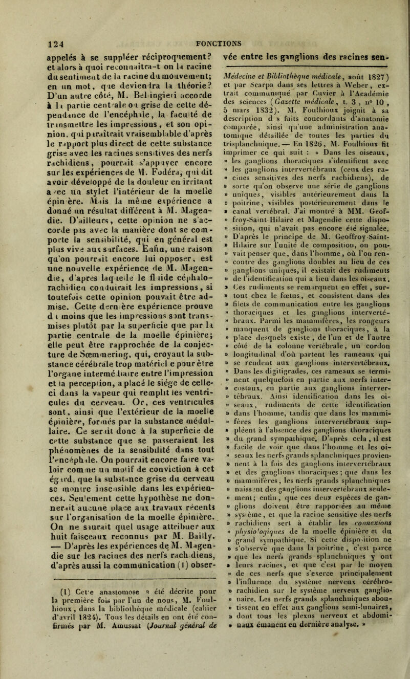 appelés à se suppléer réciproquement? et alors à quoi reconnaîtra-t on la racine du sentimeot de la racine du mouvement; en un mot, que deviendra U théorie? D’un autre côté, RI. Bel ingieri accorde à lt partie centrale ou grise de cette dé- pendance de l’encéphale, la facilité de trtnsmettre les impressions, et son opi- nion. qui paraîtrait vraisemblable d’après le rapport plus direct de cette substance grise avec les racines sensitives des nerfs rachidiens, pourrait s’appuyer encore sur les expériences de VI. Fodéra, qui dit avoir développé de la douleur en irritant a ^ec un stylet l’iutérieur de la moelle épin ère. Riais la même expérience a donné un résultat différent à M. Magen- die. D’ailleurs, cette opinioa ne s'ac- corde pas avec la manière dont se com- porte la sensibilité, qui en général est plus vive aux surfaces. Èafio, une raison qu'on pourrait encore lui opposer, est une nouvelle expérience de RI. Magen- die, d apres laquelle le fluide céphalo- rachidien conduirait les impressions, si toutefois cette opinion pouvait être ad- mise. Celte dern ère expérience prouve d i moins que les impressions sont trans- mises plutôt par la superficie que par 1a partie centrale de la moelle épinière; elle peut être rapprochée de la conjec- ture de Sœramering, qui, croyant la sub- stance cérébrale trop matériel e pour être l’organe intermédiaire entre l’impression et la percepiion, a placé le siège de celle- ci dans la vapeur qui remplit les ventri- cule» du cerveau. Or, ces ventricules sont, ainsi que l’extérieur de la moelle épinière, formés par la substance médul- laire. Ce serait donc à la superficie de cette substance que se passeraient les phénomènes de la sensibilité dans tout lVncéphile. On pourrait encore faire va- loir comme un moiif de conviction à cet égird, que la substance grise du cerveau se montre insensible dans les expérien- ces. Seu'ement cette hypothèse ne don- nerait aucune place aux travaux récents sur l’organisation de la moelle épinière. On ne siurait quel usage attribuer aux huit faisceaux reconnus par RI. Bailly. — D’après les expériences de M. Magen- die sur les racines des nerfs rach diens, d’après aussi la communication (l) obser- (l) Cefe anastomose a élé décrite pour la première fous par l’uu de nous, M. Foul- liioux , dans la bibliothèque médicale (cahier d’avril 1324). Tous les détails en ont été con- firmés par M. Amussat (Journal général de vée entre les ganglions des racines sen- Médecine et Bibliothèque médicale, août 1827) et par Searpa dans ses lettres à Weber, ex- trait communiqué par Cuvier à l’Académie des sciences ( Gazette médicale, t. 3 , u° 10 , 5 mars 1832). M. Foulbioux joignit à sa description d s faits concordants d’anatomie comparée, ainsi qu’une administration ana- tomique détaillée de toutes les parties du trisplanchnique.— Kn I82t>, M. Foulbioux fit imprimer ce qui suit : « Dans les oiseaux, » les ganglions thoraciques s’identifient avec » les ganglions intervertébraux (ceux des ra- » ciues sensitives des nerfs rachidiens), de » sorte qu’on observe une série de ganglions » uniques, visibles antérieurement dans la s poitrine, visibles postérieurement dans le ■ canal vertébral. J’ai montré à M\I. Geof- » froy-Saint Hilaire et Magendie celte dispo- » sition, qui n’avait pas encore élé signalée. » D’après le principe de M. Geoffroy-Saint- » Hilaire sur l’uuitc de composition, on pou- » vait penser que, dans l’homme , où l’on ren- » contre des ganglions doubles au lieu de ces » ganglions uniques, il existait des rudiments » de l’identification qui a lieu dans les oiseaux. » Ces rudiments se remirquent en effet , sur- » tout chez le fœtus, et consistent dans des » fiiets de communication entre les ganglions » thoraciques et les ganglions interverté- » braux. Parmi les mammifères, les rongeurs >» manquent de ganglions thoraciques, à la » place desquels existe , de l’un et de l’autre » côté de la colonne vertébrale, un cordon » longitudinal d’où partent les rameaux qui o se rendent aux ganglions intervertébraux. » Dans les digitigrades, ces rameaux se termi- » nent quelquefois en partie aux nerfs inter- » costaux, en partie aux ganglions interver- » tébraux. Ainsi identification dans les oi- » seaux, rudiments de cette identification » dans l’homme, tandis que dans les mammi- » fères les ganglions intervertébraux sup- » pléent à l’absence des ganglions thoraciques » du grand sympathique. D’après cela , il est » facile de voir que dans l’homme et les oi- » seaux les nerfs grands splanchniques provien- » nent à la fois des ganglions intervertébraux b et des ganglions thoraciques ; que dans les » mammifères, les nerfs grands splanchniques » naissmt des ganglions intervertébraux seule- » ment; enfin, que ces deux espèces de gan- *> glions doivent être rapportes au même » sys'ème, et que la racine sensitive des nerfs » rachidiens sert à établir les connexions » physio'ogiques de la moelle épinière et du » grand sympathique. Si ectie disposition ne b s’observe que dans la poitrine , c’est parce » que les nerfs grands splanchniques y ont » leurs racines, et que c’est par le moyen » de ces nerfs que s’exerce principalement » l’influence du système nerveux céréhro- » rachidien sur le système nerveux ganglio- » naire. Les nerfs grands splanchniques abou- » tissent eu effet aux ganglions semi-lunaires, b dont tous les plexus nerveux et abdomi- » uaux émanent eu dernière analyse. »