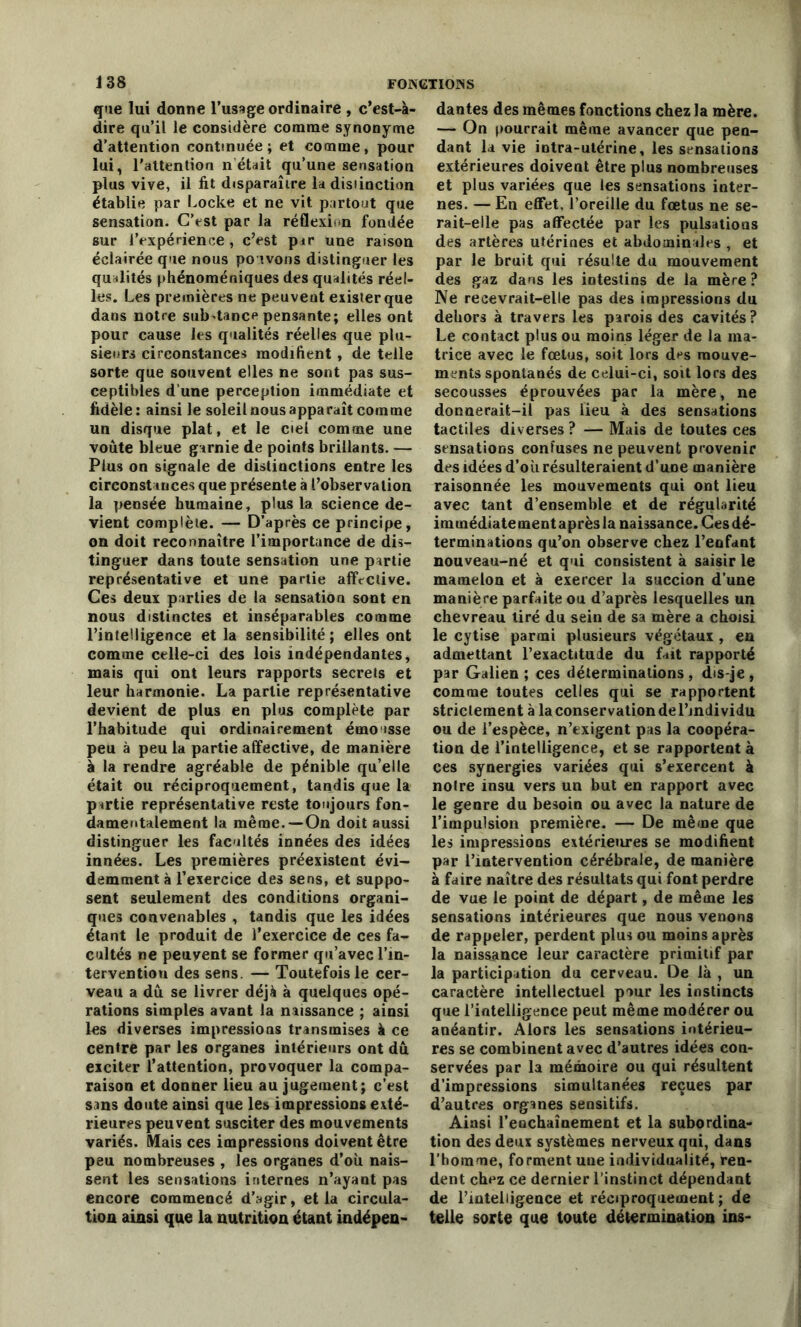 que lui donne l’usage ordinaire , c’est-à- dire qu’il le considère comme synonyme d’attention continuée ; et comme, pour lui, l'attention n était qu’une sensation plus vive, il fit disparaître la distinction établie par Locke et ne vit partout que sensation. C’est par la réflexion fondée sur l’expérience, c’est pir une raison éclairée que nous pouvons distinguer les qualités phénoméniques des qualités réel- les. Les premières ne peuvent exister que dans notre sub-tance pensante; elles ont pour cause les qualités réelles que plu- sieurs circonstances modifient , de telle sorte que souvent elles ne sont pas sus- ceptibles d’une perception immédiate et fidèle: ainsi le soleil nous apparaît comme un disque plat, et le ciel comme une voûte bleue garnie de points brillants. — Plus on signale de distinctions entre les circonstances que présente à l’observation la pensée humaine, plus la. science de- vient complète. — D’après ce principe, on doit reconnaître l’importance de dis- tinguer dans toute sensation une partie représentative et une partie affective. Ces deux parties de la sensation sont en nous distinctes et inséparables comme l’intelligence et la sensibilité; elles ont comme celle-ci des lois indépendantes, mais qui ont leurs rapports secrets et leur harmonie. La partie représentative devient de plus en plus complète par l’habitude qui ordinairement émo isse peu à peu la partie affective, de manière à la rendre agréable de pénible qu’elle était ou réciproquement, tandis que la partie représentative reste toujours fon- damentalement la même. —On doit aussi distinguer les facultés innées des idées innées. Les premières préexistent évi- demment à l’exercice des sens, et suppo- sent seulement des conditions organi- ques convenables , tandis que les idées étant le produit de l’exercice de ces fa- cultés ne peuyent se former qu’avec l’in- tervention des sens. — Toutefois le cer- veau a dû se livrer déjà à quelques opé- rations simples avant la naissance ; ainsi les diverses impressions transmises à ce centre par les organes intérieurs ont dû exciter l’attention, provoquer la compa- raison et donner lieu au jugement; c’est sans doute ainsi que les impressions exté- rieures peuvent susciter des mouvements variés. Mais ces impressions doivent être peu nombreuses , les organes d’où nais- sent les sensations internes n’ayant pas encore commencé d’agir, et la circula- tion ainsi que la nutrition étant indépen- dantes des mêmes fonctions chez la mère. — On pourrait même avancer que pen- dant la vie intra-utérine, les sensations extérieures doivent être plus nombreuses et plus variées que les sensations inter- nes. — En effet, l’oreille du fœtus ne se- rait-elle pas affectée par les pulsations des artères utérines et abdominales , et par le bruit qui résulte du mouvement des gaz dans les intestins de la mère ? Ne recevrait-elle pas des impressions du dehors à travers les parois des cavités? Le contact plus ou moins léger de la ma- trice avec le fœtus, soit lors d^s mouve- ments spontanés de celui-ci, soit lors des secousses éprouvées par la mère, ne donnerait-il pas lieu à des sensations tactiles diverses? — Mais de toutes ces sensations confuses ne peuvent provenir des idées d’où résulteraient d’une manière raisonnée les mouvements qui ont lieu avec tant d’ensemble et de régularité immédiatementaprèsla naissance. Cesdé- terminations qu’on observe chez l’enfant nouveau-né et qui consistent à saisir le mamelon et à exercer la succion d’une manière parfaite ou d’après lesquelles un chevreau tiré du sein de sa mère a choisi le cytise parmi plusieurs végétaux , en admettant l’exactitude du fait rapporté par Galien ; ces déterminations , dis-je , comme toutes celles qui se rapportent striclement à la conservation de l’individu ou de l’espèce, n’exigent pas la coopéra- tion de l’intelligence, et se rapportent à ces synergies variées qui s’exercent à noire insu vers un but en rapport avec le genre du besoin ou avec la nature de l’impulsion première. — De même que les impressions extérieures se modifient par l’intervention cérébrale, de manière à faire naître des résultats qui font perdre de vue le point de départ, de même les sensations intérieures que nous venons de rappeler, perdent plus ou moins après la naissance leur caractère primitif par la participation du cerveau. De là , un caractère intellectuel pour les instincts que l’intelligence peut même modérer ou anéantir. Alors les sensations intérieu- res se combinent avec d’autres idées con- servées par la mémoire ou qui résultent d’impressions simultanées reçues par d’autres organes sensitifs. Ainsi reochaînement et la subordina- tion des deux systèmes nerveux qui, dans l’homme, forment uue individualité, ren- dent chez ce dernier l’instinct dépendant de l’intelligence et réciproquement ; de telle sorte que toute détermination ins-