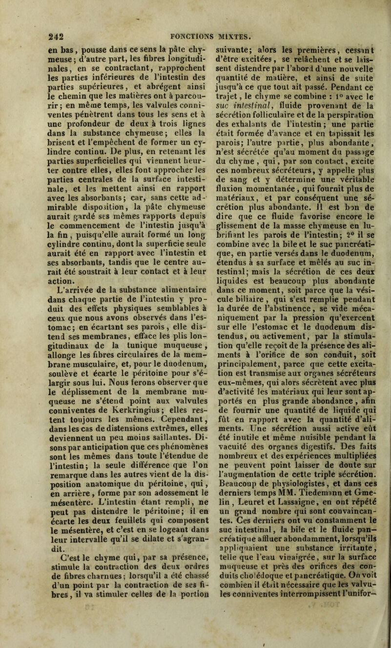 en bas , pousse dans ce sens la pâte chy- meuse ; d’autre part, les fibres longitudi- nales, en se contractant, rapprochent les parties inférieures de l’intestin des parties supérieures, et abrègent ainsi le chemin que les matières ont à parcou- rir; en même temps, les valvules conni- ventes pénètrent dans tous les sens et à une profondeur de deux à trois lignes dans la substance chymeuse ; elles la brisent et l’empêchent de former un cy- lindre continu. De plus, en retenant les parties superficielles qui viennent heur- ter contre elles, elles font approcher les parties centrales de la surface intesti- nale, et les mettent ainsi en rapport avec les absorbants; car, sans cette ad- mirable disposition, la pâte chymeuse aurait gardé ses mêmes rapports depuis le commencement de l’intestin jusqu’à la fin, puisqu’elle aurait formé un long cylindre continu, dont la superficie seule aurait été en rapport avec l’intestin et ses absorbants, tandis que le centre au- rait été soustrait à leur contact et à leur action. L’arrivée de la substance alimentaire dans chaque partie de l’intestin y pro- duit des effets physiques semblables à ceux que nous avons observés dans l’es- tomac ; en écartant ses parois, elle dis- tend ses membranes, efface les plis lon- gitudinaux de la tunique muqueuse, allonge les fibres circulaires de la mem- brane musculaire, et, pour le duodénum, soulève et écarte le péritoine pour s’é- largir sous lui. Nous ferons observer que le déplissement de la membrane mu- queuse ne s’étend point aux valvules conniventes de Kerkringius ; elles res- tent toujours les mêmes. Cependant, dans les cas de distensions extrêmes, elles deviennent un peu moins saillantes. Di- sons par anticipation que ces phénomènes sont les mêmes dans toute l’étendue de l’intestin; la seule différence que l’on remarque dans les autres vient de la dis- position anatomique du péritoine, qui, en arrière, forme par son adossement le mésentère. L’intestin étant rempli, ne peut pas distendre le péritoine; il en écarte les deux feuillets qui composent le mésentère, et c’est en se logeant dans leur intervalle qu’il se dilate et s’agran- dit. C’est le chyme qui, par sa présence, stimule la contraction des deux ordres de fibres charnues ; lorsqu’il a été chassé d’un point par la contraction de ses fi- bres , il va stimuler celles de la portion suivante; alors les premières, cessant d’être excitées, se relâchent et se lais- sent distendre par l’abord d’une nouvelle quantité de matière, et ainsi de suite jusqu’à ce que tout ait passé. Pendant ce trajet, le chyme se combine : 1° avec le suc intestinal, fluide provenant de la sécrétion folliculaire et de la perspiration des exhalants de l’intestin ; une partie était formée d’avance et en tapissait les parois; l’autre partie, plus abondante, n’est sécrétée qu’au moment du passage du chyme , qui, par son contact, excite ces nombreux sécréteurs, y appelle plus de sang et y détermine une véritable fluxion momentanée , qui fournit plus de matériaux, et par conséquent une sé- crétion plus abondante. 11 est bon de dire que ce fluide favorise encore le glissement de la masse chymeuse en lu- brifiant les parois de l’intestin; 2° il se combine avec la bile et le suc pancréati- que, en partie versés dans le duodénum, étendus à sa surface et mêlés au suc in- testinal; mais la sécrétion de ces deux liquides est beaucoup plus abondante dans ce moment, soit parce que la vési- cule biliaire , qui s’est remplie pendant la durée de l’abstinence, se vide méca- niquement par la pression qu’exercent sur elle l’estomac et le duodénum dis- tendus, ou activement, par la stimula- tion qu’elle reçoit de la présence des ali- ments à l’orifice de son conduit, soit principalement, parce que cette excita- tion est transmise aux organes sécréteurs eux-mêmes, qui alors sécrètent avec plus d’activité les matériaux qui leur sont ap- portés en plus grande abondance , afin de fournir une quantité de liquide qui fut en rapport avec la quantité d’ali- ments. Une sécrétion aussi active eût été inutile et même nuisible pendant la vacuité des organes digestifs. Des faits nombreux et des expériences multipliées ne peuvent point laisser de doute sur l’augmentation de cette triple sécrétion. Beaucoup de physiologistes, et dans ces derniers temps MM. Tiedemann et Gme- lin , Leuret et Lassaigne, en ont répété un grand nombre qui sont convaincan- tes. Ces derniers ont vu constamment le suc intestinal, la bile et le fluide pan- créatique affluer abondamment, lorsqu’ils appliquaient une substance irritante, telle que l’eau vinaigrée, sur la surface muqueuse et près des orifices des con- duits cholédoque et pancréatique. On voit combien il était nécessaire que les valvu- les conniventes interrompissent l’unifor-