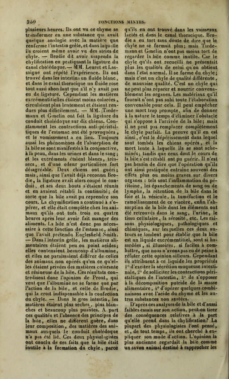 plusieurs heures. Ils ont vu ce chyme se transformer en une substance qui avait quelque analogie avec la matière que renferme l’intestin grêle, et dans laquelle ils croient même avoir vu des stries de chyle. — Brodie dit avoir suspendu la chylification en pratiquant la ligature du canal cholédoque.— MM. Leuret et Las- saigne ont répété l’expérience. Ils ont trouvé dans les intestins un fluide blanc , et dans le canal thoracique un fluide rose tout aussi abondant que s’il n’y avait pas eu de ligature. Cependant les matières excrémentitielles étaient moins colorées * circulaient plus lentement et étaient ren- dues plus difficilement. — MH. (Tiede- mann et Gmelin ont fait la ligature du conduit cholédoque sur dix chiens. Con- stamment les contractions anti-péristal- tiques de l’estomac ont été provoquées , et le vomissement a eu lieu. Toujours aussi les phénomènes de l’absorption de la bile se sont manifestés à la conjonctive, à la peau, dans les urines et dans le sang ; et les excréments étaient blancs, très- secs, et d’une odeur particulière fort désagréable. Deux chiens ont guéri ; mais, ainsi que l’avait déjà reconnu Bro- die, la ligature avait alors coupé le con- duit , et ses deux bouts s’étaient réunis et en avaient rétabli la continuité; de sorte que la bile avait pu reprendre son cours. La chymification a continué à s’o- pérer, et elle était complète chez les ani- maux qu’ils ont tués trois ou quatre heures après leur avoir fait manger des aliments. La bile n’est donc pas néces- saire à cette fonction de l’estomac, ainsi que l’avait prétendu Englesfield Smith. — Dans 1 intestin grêle, les matières ali- mentaires étaient peu ou point acides; elles contenaient beaucoup d’albumine, et elles ne paraissaient différer de celles des animaux non opérés qu’en ce qu’el- les étaient privées des matières colorante et résineuse de là bile. Ces résultats con- tredisent donc l’opinion de Prout, qui veut que l’albumine ne se forme que par l’action de la bile, et celle de Brodie, qui la croit indispensable à la confection du chyle. — Dans le gros intestin, les matières étaient plus sèches^, plus blan- ches et beaucoup plus puantes. A part ces qualités et l’absence des principes de la bile, elles ne diffèrent guère, dans leur composition, des matières des ani- maux auxquels le conduit cholédoque n’a pis été lié. Ces deux physiologistes ont conclu de ces faits que la bile était inutile à la formation du chyle, parce qu’ils en ont trouvé dans les vaisseaux lactés et dans le canal thoracique. Bro- die a eu tort sans doute de dire que le chyle ne se formait plus; mais Tiede- mann et Gmelin n’ont pas moins tort de regarder la bile comme inutile. Car le chyle qu’ils ont recueilli ne présentait plus les qualités de celui qu’on obtient dans l’état normal. Il se forme du chyle; mais c’est un chyle de qualité différente , de mauvaise qualité. C’est un chyle qui ne peut plus réparer et nourrir convena- blement les organes. Les matériaux qu’il fournit n’ont pas subi toute l’élaboration convenable pour cela. 11 peut empêcher une mort trop prompte, afin de donner à la nature le temps d’éliminer l’obstacle qui s’oppose à l’arrivée de la bile ; mais il ne peut pas remplacer complètement le chyle parfait. La preuve qu’il en est ainsi, c’est le dépérissement dans lequel sont tombés les chiens opérés , et la mort lente à laquelle ils se sont ache- minés ; tandis que ceux dont le cours de la bile s’est rétabli ont pu guérir. Il n’est pas besoin de dire que l’opération qu’ils ont ainsi pratiquée entraîne souvent des effets plus ou moins graves sur divers organes : tels sont l’inflammation du pé- ritoine , les épanchements de sang ou de lymphe, la rétention de la bile dans le foie et la vésicule, la tuméfaction et le ramollissement de ce viscère, enfin l’ab- sorption de la bile dont les éléments ont été retrouvés dans le sang, l’urine, le tissu cellulaire , la sérosité, etc. Les rai- sons physiologiques, pathologiques et chimiques, sur lesiuelles ces deux au- teurs se fondent pour établir que la bile est un liquide excrémentitiel, sont si ha- sardées , si illusoires, si faciles à com- battre, que nous n’avons pas eu de peine à réfuter cette opinion ailleurs. Cependant ils attribuent à ce liquide les propriétés 1° d’exciter la sécrétion muqueuse intesti- nale, 2° de solliciter les contractions péri- staltiques de l’intestin, 3° de s’opposer à la décomposition putride de la masse alimentaire ; 4° d’opérer quelques combi- naisons avec l’acide du chyme et les au- tres substances non azotées. D’après ces analyses de la bile et d’aussi faibles essais sur son action, peut-on tirer des conséquences relatives à la part qu’elle prend dans la chylification? La plupart des physiologistes l’ont pensé, et, de tout temps, ils ont cherché à ex- pliquer son mole d’action. L’opinion la plus ancienne regardait la bile comme un savon animal destiné à rapprocher les