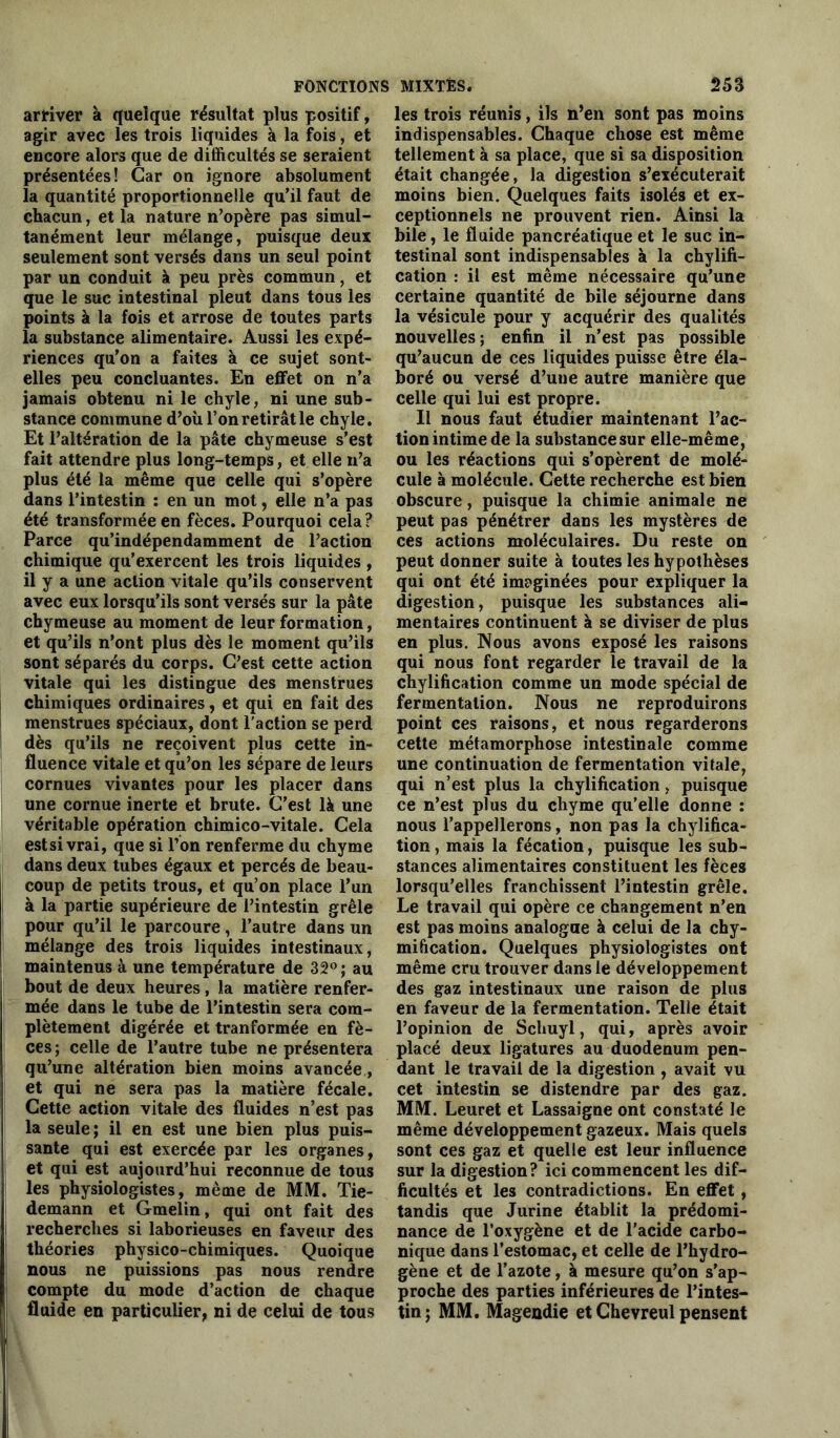 arriver à quelque résultat plus positif, agir avec les trois liquides à la fois, et encore alors que de difficultés se seraient présentées! Car on ignore absolument la quantité proportionnelle qu’il faut de chacun, et la nature n’opère pas simul- tanément leur mélange, puisque deux seulement sont versés dans un seul point par un conduit à peu près commun, et que le suc intestinal pleut dans tous les points à la fois et arrose de toutes parts la substance alimentaire. Aussi les expé- riences qu’on a faites à ce sujet sont- elles peu concluantes. En effet on n’a jamais obtenu ni le chyle, ni une sub- stance commune d’où l’on retirât le chyle. Et l’altération de la pâte chymeuse s’est fait attendre plus long-temps, et elle n’a plus été la même que celle qui s’opère dans l’intestin : en un mot, elle n’a pas été transformée en fèces. Pourquoi cela? Parce qu’indépendamment de l’action chimique qu’exercent les trois liquides , il y a une action vitale qu’ils conservent avec eux lorsqu’ils sont versés sur la pâte chymeuse au moment de leur formation, et qu’ils n’ont plus dès le moment qu’ils sont séparés du corps. C’est cette action vitale qui les distingue des menstrues chimiques ordinaires, et qui en fait des menstrues spéciaux, dont l’action se perd dès qu’ils ne reçoivent plus cette in- fluence vitale et qu’on les sépare de leurs cornues vivantes pour les placer dans une cornue inerte et brute. C’est là une véritable opération chimico-vitale. Cela estsi vrai, que si l’on renferme du chyme dans deux tubes égaux et percés de beau- coup de petits trous, et qu’on place l’un à la partie supérieure de l’intestin grêle pour qu’il le parcoure, l’autre dans un mélange des trois liquides intestinaux, maintenus à une température de 32°; au bout de deux heures , la matière renfer- mée dans le tube de l’intestin sera com- plètement digérée et tranformée en fè- ces ; celle de l’autre tube ne présentera qu’une altération bien moins avancée, et qui ne sera pas la matière fécale. Cette action vitale des fluides n’est pas la seule ; il en est une bien plus puis- sante qui est exercée par les organes, et qui est aujourd’hui reconnue de tous les physiologistes, même de MM. Tie- demann et Gmelin, qui ont fait des recherches si laborieuses en faveur des théories physico-chimiques. Quoique nous ne puissions pas nous rendre compte du mode d’action de chaque fluide en particulier, ni de celui de tous les trois réunis, ils n’en sont pas moins indispensables. Chaque chose est même tellement à sa place, que si sa disposition était changée, la digestion s’exécuterait moins bien. Quelques faits isolés et ex- ceptionnels ne prouvent rien. Ainsi la bile, le fluide pancréatique et le suc in- testinal sont indispensables à la chylifi- cation : il est même nécessaire qu’une certaine quantité de bile séjourne dans la vésicule pour y acquérir des qualités nouvelles; enfin il n’est pas possible qu’aucun de ces liquides puisse être éla- boré ou versé d’uue autre manière que celle qui lui est propre. Il nous faut étudier maintenant l’ac- tionintimede la substance sur elle-même, ou les réactions qui s’opèrent de molé- cule à molécule. Cette recherche est bien obscure, puisque la chimie animale ne peut pas pénétrer dans les mystères de ces actions moléculaires. Du reste on peut donner suite à toutes les hypothèses qui ont été imaginées pour expliquer la digestion, puisque les substances ali- mentaires continuent à se diviser de plus en plus. Nous avons exposé les raisons qui nous font regarder le travail de la chylification comme un mode spécial de fermentation. Nous ne reproduirons point ces raisons, et nous regarderons cette métamorphose intestinale comme une continuation de fermentation vitale, qui n’est plus la chylification, puisque ce n’est plus du chyme qu’elle donne : nous l’appellerons, non pas la chylifica- tion , mais la fécation, puisque les sub- stances alimentaires constituent les fèces lorsqu’elles franchissent l’intestin grêle. Le travail qui opère ce changement n’en est pas moins analogue à celui de la chy- mification. Quelques physiologistes ont même cru trouver dans le développement des gaz intestinaux une raison de plus en faveur de la fermentation. Telle était l’opinion de Schuyl, qui, après avoir placé deux ligatures au duodénum pen- dant le travail de la digestion , avait vu cet intestin se distendre par des gaz. MM. Leuret et Lassaigne ont constaté le même développement gazeux. Mais quels sont ces gaz et quelle est leur influence sur la digestion? ici commencent les dif- ficultés et les contradictions. En effet , tandis que Jurine établit la prédomi- nance de l’oxygène et de l’acide carbo- nique dans l’estomac, et celle de l’hydro- gène et de l’azote, à mesure qu’on s’ap- proche des parties inférieures de l’intes- tin; MM. Magendie et Chevreul pensent