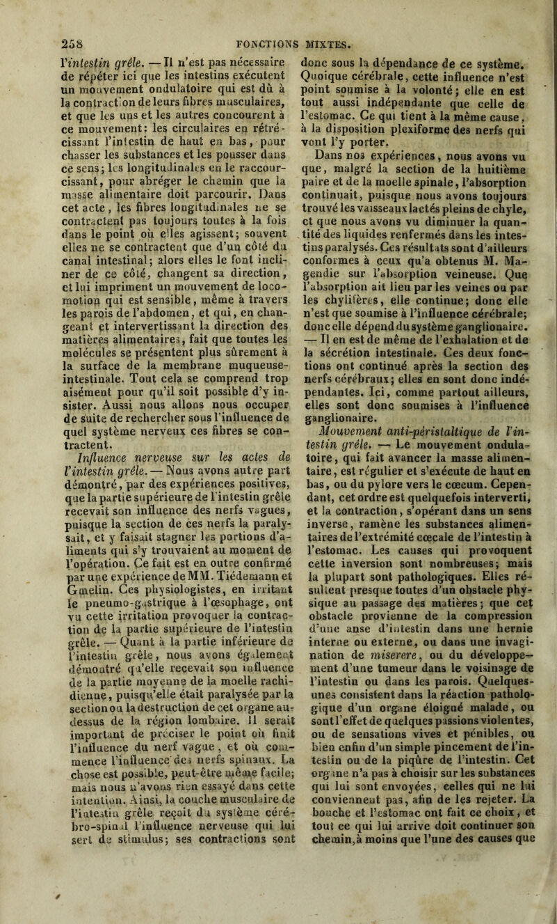 l'intestin grêle. —Il n’est pas nécessaire de répéter ici que les intestins exécutent un mouvement ondulatoire qui est dû. à la contraction de leurs fibres musculaires, et que les uns et les autres concourent à ce mouvement: les circulaires en rétré- cissant l’iniestin de haut en bas, pour chasser les substances et les pousser dans ce sens; les longitudinales en le raccour- cissant, pour abréger le chemin que la masse alimentaire doit parcourir. Dans cet acte , les fibres longitudinales ne se contractent pas toujours toutes à la fois dans le point où e!les agissent ; souvent elles ne se contractent que d’un côté du canal intestinal ; alors elles le font incli- ner de pe côté, changent sa direction, et lui impriment un mouvement de loco- motion qui est sensible, même à travers les parois de l’abdomen, et qui, en chan- geant et intervertissant la direction des matières alimentaires, fait que toutes les molécules se présentent plus sûrement à la surface de la membrane muqueuse- intestinale. Tout cela se comprend trop aisément pour qu’il soit possible d’y in- sister. Aussi nous allons nous occuper de suite de rechercher sous l’influence de quel système nerveux ces fibres se con- tractent. Influence nerveuse sur les actes de l'intestin grêle. — Nous avons autre part démontré, par des expériences positives, que la partie supérieure de l’intestin grêle recevait son influence des nerfs vagues, puisque la section de ces nerfs la paraly- sait, et y faisait stagner les portions d’a- liments qui s’y trouvaient au moment de l’opération. Ce fait est en outre confirmé par une expérience de MM. Tiédemann et Gmelin. Ces physiologistes, en irritant le pneumo-gastrique à l’oesophage, ont vu cette irritation provoquer la contrac- tion de la partie supérieure de l’intestin grêle. — Quant à la partie inférieure de l’intestin grêle, nous avons également démontré qu’elle recevait son influence de la partie moyenne de la moelle rachi- dienne , puisqu’elle était paralysée par la sectionou la destruction de cet organe au- dessus de la région lombaire, il serait important de préciser le point où finit l’iufluence du nerf vague , et où com- mence l’influence des nerfs spinaux. La chose est possible, peut-être même facile; mais nous u’avons rien essayé dans cette intention. Ainsi, la couche musculaire de Tiatestin grêle reçoit du sysièoie céré- bro-spinal l’influence nerveuse qui lui sert de stimulus; ses contractions sont donc sous la dépendance de ce système. Quoique cérébrale, cette influence n’est point soumise à la volonté; elle en est tout aussi indépendante que celle de l’estomac. Ce qui tient à la même cause , à la disposition plexiforme des nerfs qui vont l’y porter. Dans nos expériences, nous avons vu que, malgré la section de la huitième paire et de la moelle spinale, l’absorption continuait, puisque nous avons toujours trouvé les vaisseaux lactés pleins de chyle, et que nous avons vu diminuer la quan- tité des liquides renfermés dans les intes- tins paralysés. Ces résultats sont d’ailleurs conformes à ceux qu’a obtenus M. Ma- gendie sur l’absorption veineuse. Que l’absorption ait lieu par les veines ou par les chylifères, elle continue; donc elle n’est que soumise à l’influence cérébrale; donc elle dépend du système ganglionaire. — Il en est de même de l’exhalation et de la sécrétion intestinale. Ces deux fonc- tions ont continué après la section des nerfs cérébraux; elles en sont donc indé- pendantes. Ici, comme partout ailleurs, elles sont donc soumises à l’influence ganglionaire. Mouvement anti-péristaltique de l’in- testin grêle. — Le mouvement ondula- toire , qui fait avancer la masse alimen- taire , est régulier et s’exécute de haut en bas, ou du pylore vers le cæcum. Cepen- dant, cet ordre est quelquefois interverti, et la contraction, s’opérant dans un sens inverse, ramène les substances alimen- taires de l’extrémité cœcale de l’intestin à l’estomac. Les causes qui provoquent cette inversion sont nombreuses; maiî la plupart sont pathologiques. Elles ré- sultent presque toutes d’un ohstacle phy- sique au passage des matières; que cet obstacle provienne de la compression d’une anse d’intestin dans une hernie interne ou externe* ou dans une invagi- nation de miserere, ou du développe- ment d’une tumeur dans le voisinage de l’intestin ou dans les parois. Quelques- unes consistent dans la réaction patholo- gique d’un organe éloigné malade, ou sont l’effet de quelques passions violentes, ou de sensations vives et pénibles, ou bien enfin d’un simple pincement de l’in- teslin ou de la piqûre de l’intestin. Cet org me n’a pas à choisir sur les substances qui lui sont envoyées, celles qui ne lui conviennent pas, afin de les rejeter. La bouche et l’estomac ont fait ce choix, et tout ce qui lui arrive doit continuer son chemin,à moins que l’une des causes que