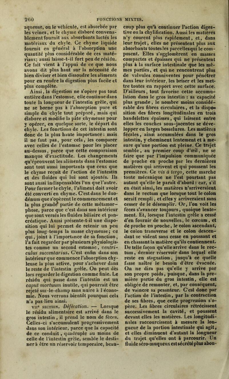 aqueuse, ou le véhicule, est absorbée par les veines, et le chyme élaboré convena- blement fournit aux absorbants lactés les matériaux du chyle. Ce chyme liquide fournit en général à l’absorption une quantité plus considérable de ces maté- riaux; aussi laisse-t-il fort peu de résidu. Ce fait vient à l’appui de ce que nous avons dit plus haut sur la nécessité de bien diviser et bien dissoudre les aliments pour en rendre la digestion plus facile et plus complète. Ainsi, la digestion ne s’opère pas tout entière dans l’estomac, elle continue dans toute la longueur de l’intestin grêle, qui ne se borne pas à l’absorption pure et simple du chyle tout préparé, mais qui élabore et modifie la pâte chymeuse pour y opérer, en quelque sorte, le départ du chyle. Les fonctions de cet intestin sont donc de la plus haute importance : mais il ne faut pas, pour cela, les comparer avec celles de l’estomac pour les placer au-dessus, parce que cette comparaison manque d’exactitude. Les changements qu’éprouvent les aliments dans l’estomac sont tout aussi importants que ceux que le chyme reçoit de l’action de l’intestin et des fluides qui lui sont ajoutés. Ils sont aussi indispensables l’un que l’autre. Pour former le chyle, l’aliment doit avoir été converti en chyme. C’est dans le duo- dénum que s’opèrent le commencement et la plus grande partie de cette métamor- phose, parce que c’est dans son intérieur que sont versés les fluides biliaire et pan- créatique. Aussi présente-t-il une dispo- sition qui lui permet de retenir un peu plus long temps la masse chymeuse; ce qui, joint à l’importance de sa fonction, l’a fait regarder par plusieurs physiologis- tes comme un second estomac, ventri- culus succentarius. C’est enfin dans son intérieur que commence l’absorption chy- leuse la plus active, pour s’achever dans le reste de l’intestin grêle. On peut dès lors regarderie digestion comme finie. Le résidu qui passe dans l’intestin est un caput mortuum inutile, qui pourrait être rejeté sur-le-champ sans nuire à lécono- mie. Nous verrons bientôt pourquoi cela n’a pas lieu ainsi. vne section. Défécation. — Lorsque le résidu alimentaire est arrivé dans le gros intestin , il prend le nom de fèces. Celles-ci s’accumulent progressivement dans son intérieur, parce que la capacité de ce conduit, quadruple au moins de celle de l’intestin grêle, semble le desti- ner à être un réservoir temporaire, beau- coup plus qu’à continuer l’action diges- tive ou la chylification. Aussi les matières n’y courent plus rapidement, et, dans leur trajet, elles ne présentent plus aux absorbants toutes les parcellesqui le com- posent. Elles s’agglomèrent en masses compactes et épaisses qui ne présentent plus à la surface intestinale que les mê- mes parties, et qui ne rencontrent plus de valvules conniventes pour pénétrer dans leur intérieur, les briser et les met- tre toutes en rapport avec cette surface. D’ailleurs, tout favorise cette accumu- lation dans le gros intestin : sa capacité plus grande , le nombre moins considé- rable des fibres circulaires, et la dispo- sition des fibres longitudinales en trois bandelettes épaisses, qui laissent entre elles les couches sous-jacentes se déve- lopper en larges bosselures. Les matières fécales, ainsi accumulées dans le gros intestin, y cheminent lentement et à me- sure qu’une portion est pleine. Ce trajet semble, au premier coup d’œil, ne se faire que par l’impulsion communiquée de proche en proche par les dernières matières qui arrivent et qui poussent les premières. Ce vis à tergo, cette marche toute mécanique ne l’est pourtant pas autant qu’elle le paraît d’abord : car, s’il en était ainsi, les matières n’arriveraient dans le rectum que lorsque tout le colon serait rempli, et elles y arriveraient sans cesser de le désemplir. Or, l’on voit les fèces s’avancer toujours, quoique lente- ment. Et, lorsque l’intestin grêle a cessé d’en fournir de nouvelles, le cæcum, et de proche en proche, le colon ascendant, le colon transverse et le colon descen- dant se vident sans cesse en poussant et en chassant la matière qu’ils contiennent. De telle façon qu’elle arrive dans le rec- tum, dernier réservoir dans lequel elle reste en stagnation, jusqu’à ce quelle fasse naître le besoin d’être évacuée. On ne dira pas quelle y arrive par son propre poids, puisque, dans la pre- mière partie du gros intestin, elle est obligée de remonter, et, par conséquent, de vaincre sa pesanteur. C’est donc par l’action de l’intestin, par la contraction de ses fibres, que cette progression s’o- père. Les fibres circulaires rétrécissent successivement la cavité, et poussent devant elles les matières. Les longitudi- nales raccourcissent à mesure la lon- gueur de la portion intestinale qui agit, et elles diminuent d’autant la longueur du trajet qu’elles ont à parcourir. Un fluide séro-muqueux est sécrété plus abon-