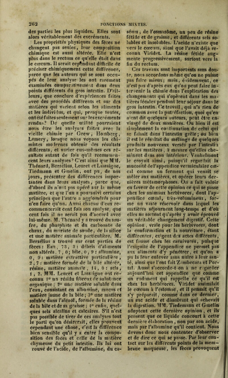 des parties les plus liquides. Elles sont alors véritablement des excréments. Les propriétés physiques des fèces ne changent pas seules, leur composition chimique est aussi altérée. Elle n’est plus dans le rectum ce qu’elle était dans le cæcum. Il serait cependant difficile de préciser chimiquement cette différence, parce que les auteurs qui se sont occu- pés de leur analyse les ont rarement examinées comparativement dans deux points différents du gros intestin. D’ail- leurs, que conclure d’expériences faites avec des procédés differents et sur des matières qui varient selon les aliments et les individus, et qui, presque toutes, ont été faites seulement sur lesexcréments rendus? De quelle utilité pourraient nous être les analys s faites avec la vieille chimie par Grew, Homberg, Lemery, lorsque nous voyons les chi- mistes modernes obtenir des résultats différents, et varier eux-mêmes ces ré- sultats autant de fois qu’il recommen- cent leurs analyses p C’est ainsi que MM. Thénard, Berzéîius, Leuret et Lassaigne, Tiedmann et Gmelin, ont pu, de nos jours, présenter des différences impor- tantes dans leurs analyses, parce que, d’abord ils n’ont pas opéré sur la même matière, et que l’un a poursuivi certains principes que l’autre a agglomérés pour n’en faire qu’un. Aussi chacun d’eux re- commencerait cent fois son analyse, que cent fois il ne serait pas d’accord avec lui-même. M. Thénard y a trouvé du sou- fre, du phosphate et du carbonate de chaux, du muriate de soude, de la silice et une matière animale particulière. M. Berzéîius a trouvé sur cent parties de fèces: Eau, 73, 3: débris d’aliments non altérés ,7,0; bile ,0,9: albumine, 0, 9: matière extractive particulière, 2,7: matière formée de la bile altérée, résine, matière animale, 14, 0: sels, 1 , 2. MSI. Leuret et Lassaigne ont re- connu l°uu résidu fibreux de substance organique ; 2° une matière soluble dans l’eau, consistant en albumine, mucus et matière jaune de la bile; 3° une matière soluble dans l’alcool, formée de la résine delà bile et de sa graisse ; 4° enfin, quel- ques sels alcalins et calcaires. S’il n’est pas possible de tirer de ces analyses tout le parti qu’on désirerait, elles prouvent cependant une chose, c’est la différence bien sensible qu’il y a entre la compo- sition des fèces et celle de la matière chymeuse du petit intestin. Ils lui ont rouvé de l’acide, de l’albumine, du ca- séum , de l’osmazame, un peu de résine fétide et de graisse, et différents sels so- lubles et insolubles. L’acide n’existe que vers le cæcum, ainsi que l’avait déjà re- connu Viridet. La résine fétide aug- mente progressivement, surtout vers la fin du rectum. Ces travaux sont importants sans dou- te, nous accordons même qu’on ne puisse pas faire mieux; mais, évidemnent, ce n’est pas d’après eux qu’on peut faire in- tervenir la chimie dans l’explication des changements qui s’opèrent dans les ma- tières fécales pendant leur séjour dans le gros intestin. Ce travail, qui n’a rien de commun avec la putréfaction, quoi qu’en aient dit quelques auteurs, peut être en- visagé de deux manières. Ou bien il est simplement la continuation de celui qui se faisait dans l’intestin grêle ; ou bien il est le résultat du mélange de quelques produits nouveaux versés par l'intestin sur les matières , à mesure qu’elles che- minent dans son intérieur. Vanheïmont le croyait ainsi, puisqu’il regardait la mucosité de l’appendice vermiculaire cœ- cal comme un ferment qui venait se mêler aux matières, et opérer leurs der- nières métamorphoses. On a fait valoir en faveur de cette opinion ce qui se passe chez les animaux herbivores, dont l’ap- pendice cœeal, très-volumineux, for- me un vaste réservoir dans lequel les matières séjournent long-temps et d’où elles ne sortent qu’après y avoir éprouvé un véritable changement digestif. Cette opinion , vraie pour les herbivores, dont la conformation et la nourriture, étant différentes, exigent des actes différents, est fausse chez les carnivores, puisque l’exiguïté de l’appendice ne permet pas aux aliments d’y pénétrer, et qu’on a pu la leur enlever sans nuire à leur san- té, ainsi que l’ont faitZ imbecara et Por- tai. Aussi s’accorde-t on à ne r garder aujourd’hui cet appendice que comme un rudiment qui rappelle ce qu’il est chez les herbivores. Viridet assimilait le cæcum à l’estomac, et il pensait qu’il s’y préparait, comme dans ce dernier, un suc acide et dissolvant qui achevait la digestion. MM. Tiedemann et Gmelin adoptent cette dernière opinion , et ils pensent que ce liquide concourt à cette dernière élaboration , non par son acide, mais par l’albumine qu’il contient. Nous devons donc nous contenter d’observer et de dire ce qui se passe. Par leur con- tact sur les différents points de la mem- brane muqueuse, les fèces provoquent