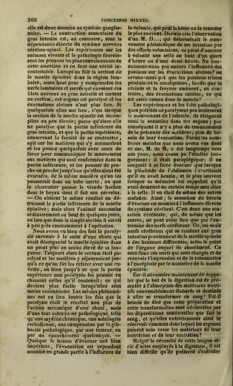 elle est donc soumise au système ganglio- naire. — La contraction musculaire du gros intestin est, au contraire, sous la dépendance directe du système nerveux cérébro-spinal. Les expériences sur les animaux vivants et la pathologie fournis- sent les preuves les plus convaincantes de cette assertion et en font une vérité in- contestable. Lorsqu’on fait la section de la moelle épinière dans la région lom- baire , assez haut pour y comprendre les nerfs lombaires et sacrés qui envoient des filets nerveux au gros intestin et surtout au rectum, cet organe est paralysé et les évacuations alvines n’ont plus lieu. Si quelquefois elles ont lieu, c’est lorsque la section de la moelle spinale est incom- plète ou peu élevée ; parce qu’alors elle ne paralyse que la partie inférieure du gros intestin, et que la partie supérieure, conservant la faculté de se contracter, agit sur les matières qui s’y accumulent et les pousse quelquefois avec assez de force pour communiquer le mouvement aux matières qui sont renfermées dans la partie inférieure, et les pousser de pro- che en proche jusqu’à ce qu’elles aient été évacuées, de la même manière qu’on les pousserait dans un tube inerte , ou que le charcutier pousse la viande hachée dans le boyau dont il fait son cervelas. — On obtient le même résultat en dé- truisant la partie inférieure de la moelle épinière; mais alors l’animal succombe ordinairement au bout de quelques jours, au lieu que dans la simple section il survit à peu près constamment à l’opération. Nous avons vu bien des fois la paraly- sie survenir à la suite d’une chute qui avait désorganisé la moelle épinière dans un point plus ou moins élevé de sa lon- gueur. Toujours alors le rectum était pa- ralysé et les matières y séjournaient jus- qu’à ce qu’on fût les retirer avec une cu- vette, ou bien jusqu’à ce que la partie supérieure non paralysée les poussât en chassant celles qu’il contenait; ce qui devient plus facile lorsqu’elles sont moins consistantes. Les mêmes phénomè- nes ont eu lieu toutes les fois que la paralysie était le résultat non plus de l’action mécanique d’une chute, mais d’une tout autre cause pathologique, telle qu’une myélite chronique, une méningite rachidienne, une compression par la gib- bosité pathologique, par une tumeur, ou par un épanchement quelconque. — Quoique le besoin d’évacuer soit bien impérieux, l’évacuation est cependant soumise en grande partie à l’influence de la volonté, qui peut la hâter ou la retarder le plus souvent. Darwia cite l’observation d’un M. D..., qui déterminait le mou- vement péristaltique de ses intestins par des efforts volontaires, au point d’amener à volonté une selle au bout d’un quart d’heure ou d’une demi-heure. Ne con- naissons-nous pas encore l’influence des passions sur les évacuations alvines? ne savons-nous pas qüe les passions tristes produisent la constipation , tandis que là crainte et la frayeur amènent, au con- traire , des évacuations subites, ce qui est assez connu dans le monde ? Les expériences et les faits pathologi- ques précités ne paralysent pas seulement le mouvement de rintestin, ils éteignent aussi la sensation dans cet organe ; par conséquent il n’y a plus de connaissance de la présence des matières, plus de be- soin de leur évacuation. Parmi les nom- breux malades que nous avons vus dans ce cas, M. de M. a été longtemps sous nos yeux; nous avons pu l’étudier lon- guement : il était paraplégique ; il ne songeait à se faire évacuer que lorsque la plénitude de l’abdomen l'avertissait qu’il en avait besoin, et le plus souvent lorsque sa mémoire lui rappelait qu’il avait demeuré un certain temps sans aller à la selle. Il en était de même des autres malades. Ainsi, la sensation du besoin d’évacuer est soumise à l’influence directe du système cérébral. C’est donc une sen- sation cérébrale, qui, de même que les autres, ne peut avoir lieu que par l’en- tremise dès nerfs cérébraux. Or, les seuls nerfs cérébraux qui se rendent aux gros intestins proviennent de la moelle spinale à des hauteurs différentes, selon le point de l’organe auquel ils aboutissent. Ce sdnt donc ces nerfs qui sont chargés et de recevoir l’impression et de la transmettre à l’encéphale par le ministère de la moelle épinière. Est-il nécessaire maintenant de rappe- ler que le but de la digestion est de pré- senter à l’absorption des matériaux nutri- tifs convenablement élaborés et destinés à aller se transformer en sang? Est-il besoin de dire que cette préparation et cette transformation sont nécessitées par les déperditions continuelles que fait le sang, et qu’elles entretiennent ainsi le réservoir commun dans lequel les organes puisent sans cesse les matériaux de leur nutritrion et de leur excitation? Malgré la nécessité de cette longue sé- rie d’actes employés à la digestion, il est bien difficile qu’ils puissent s’exécuter