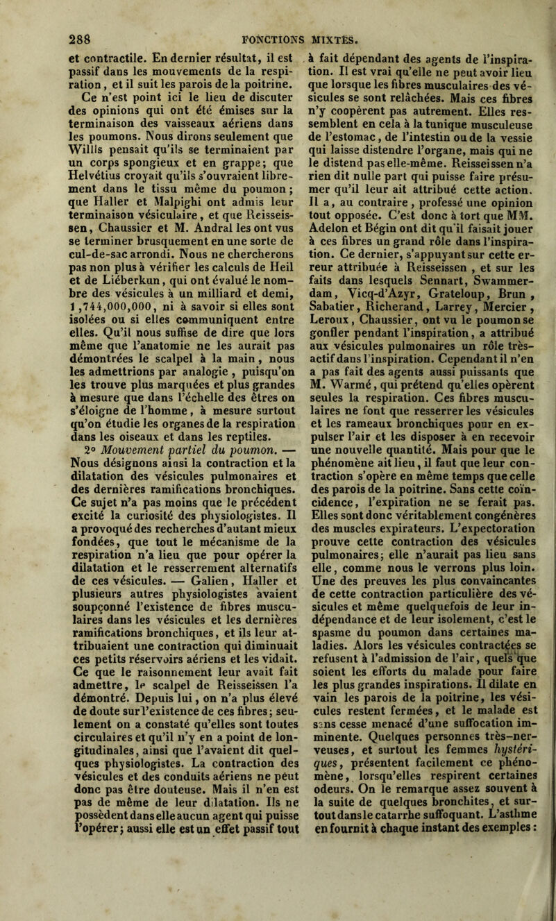 et contractile. En dernier résultat, il est passif dans les mouvements de la respi- ration , et il suit les parois de la poitrine. Ce n’est point ici le lieu de discuter des opinions qui ont été émises sur la terminaison des vaisseaux aériens dans les poumons. Nous dirons seulement que Willis pensait qu'ils se terminaient par un corps spongieux et en grappe ; que Helvétius croyait qu’ils s’ouvraient libre- ment dans le tissu même du poumon; que Haller et Malpighi ont admis leur terminaison vésiculaire, et que Reisseis- sen, Chaussier et M. Andral les ont vus se terminer brusquement en une sorte de cul-de-sac arrondi. Nous ne chercherons pas non plus à vérifier les calculs de Heil et de Liéberkun, qui ont évalué le nom- bre des vésicules à un milliard et demi, 1 ,744,000,000, ni à savoir si elles sont isolées ou si elles communiquent entre elles. Qu’il nous suffise de dire que lors même que l’anatomie ne les aurait pas démontrées le scalpel à la main , nous les admettrions par analogie , puisqu’on les trouve plus marquées et plus grandes à mesure que dans l’échelle des êtres on s’éloigne de l'homme, à mesure surtout qu’on étudie les organes de la respiration dans les oiseaux et dans les reptiles. 2° Mouvement partiel du poumon. — Nous désignons aiosi la contraction et la dilatation des vésicules pulmonaires et des dernières ramifications bronchiques. Ce sujet n’a pas moins que le précédent excité la curiosité des physiologistes. Il a provoqué des recherches d’autant mieux fondées, que tout le mécanisme de la respiration n’a lieu que pour opérer la dilatation et le resserrement alternatifs de ces vésicules. — Galien, Haller et plusieurs autres physiologistes avaient soupçonné l’existence de fibres muscu- laires dans les vésicules et les dernières ramifications bronchiques, et ils leur at- tribuaient une contraction qui diminuait ces petits réservoirs aériens et les vidait. Ce que le raisonnement leur avait fait admettre, le scalpel de ReisseiSsen l’a démontré. Depuis lui, on n’a plus élevé de doute surl’existencede ces fibres; seu- lement on a constaté qu’elles sont toutes circulaires et qu’il n’y en a point de lon- gitudinales, ainsi que l’avaient dit quel- ques physiologistes. La contraction des vésicules et des conduits aériens ne peut donc pas être douteuse. Mais il n’en est pas de même de leur dilatation. Us ne possèdent dans elle aucun agent qui puisse l’opérer ; aussi elle est un effet passif tout à fait dépendant des agents de l’inspira- tion. Il est vrai qu’elle ne peut avoir lieu que lorsque les fibres musculaires des vé- sicules se sont relâchées. Mais ces fibres n’y coopèrent pas autrement. Elles res- semblent en cela à la tunique musculeuse de l’estomac, de l’intestin ou de la vessie qui laisse distendre l’organe, mais qui ne le distend pas elle-même. Reisseissenn’a rien dit nulle part qui puisse faire présu- mer qu’il leur ait attribué cette action. Il a, au contraire , professé une opinion tout opposée. C’est donc à tort que MM. Adelon et Bégin ont dit qu'il faisait jouer à ces fibres un grand rôle dans l’inspira- tion. Ce dernier, s’appuyant sur cette er- reur attribuée à Reisseissen , et sur les faits dans lesquels Sennart, Swammer- dam, Vicq-d’Azyr, Grateloup, Brun , Sabatier, Richerand, Larrey, Mercier , Leroux, Chaussier, ont vu le poumon se gonfler pendant l’inspiration, a attribué aux vésicules pulmonaires un rôle très- actif dans l’inspiration. Cependant il n’en a pas fait des agents aussi puissants que M. Warmé, qui prétend qu’elles opèrent seules la respiration. Ces fibres muscu- laires ne font que resserrer les vésicules et les rameaux bronchiques pour en ex- pulser l’air et les disposer à en recevoir une nouvelle quantité. Mais pour que le phénomène ait lieu, il faut que leur con- traction s’opère en même temps que celle des parois de la poitrine. Sans cette coïn- cidence, l’expiration ne se ferait pas. Elles sont donc véritablement congénères des muscles expirateurs. L’expectoration prouve cette contraction des vésicules pulmonaires; elle n’aurait pas lieu sans elle, comme nous le verrons plus loin. Une des preuves les plus convaincantes de cette contraction particulière des vé- sicules et même quelquefois de leur in- dépendance et de leur isolement, c’est le spasme du poumon dans certaines ma- ladies. Alors les vésicules contractées se refusent à l’admission de l’air, quels'que soient les efforts du malade pour faire les plus grandes inspirations. Il dilate en vain les parois de la poitrine, les vési- cules restent fermées, et le malade est sans cesse menacé d’une suffocation im- minente. Quelques personnes très-ner- veuses, et surtout les femmes hystéri- ques , présentent facilement ce phéno- mène , lorsqu’elles respirent certaines odeurs. On le remarque assez souvent à la suite de quelques bronchites, et sur- toutdansle catarrhe suffoquant. L’asthme en fournit à chaque instant des exemples :