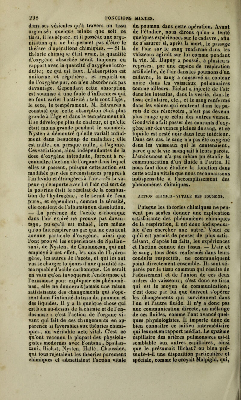 dans ses vésicules qu’à travers un tissu organisé ; quelque mince que soit ce tis.u, il les sépare, et il possède une orga- nisation qui ne lui permet pas d’être le théâtre d'opérations chimiques. — Si la théorie chimique était vraie, la quantité d’oxygène absorbée serait toujours en rapport avec la quantité d’oxygène intro- duite ; ce qui est faux. L’absorption est uniforme et régulière ; et respirât-on de l’oxygène pur, on n’en absorberait pas davantage. Cependant cette absorption est soumise à une foule d’influences qui en font varier l’activité : tels sont l’âge , le sexe, le tempérament. M. Edwards a constaté que cette absorption était plus grande à l’âge et dans le tempérament où il se développe plus de chaleur, et qu’elle était moins grande pendant le sommeil. Nysten a démontré qu’elle variait infini- ment dans beaucoup de maladies; elle est nulle, ou presque nulle, à l’agonie. Ces variations, ainsi indépendantes de la dose d’oxygène introduite, forcent à re- connaître 1 action de l organe dans lequel elles se passent, puisque cette action est modifiée par des circonstances propres à 1 individu et étrangères à l’air.—Si la va- peur qu’emporte avec lui l’air qui sort de la poitrine était le résultat de la combus- tion de l’hydrogène , elle serait de l’eau pure, et cependant, Comme la sérosité, elle contient de l’albumine en dissolution. — La présence de l'acide carbonique dans l’air expiré ne prouve pas davan- tage , puisqu’il est exhalé, lors même qu’on fait respirer un gaz qui ne contient aucune particule d’oxygène, ainsi que l’ont prouvé les expériences de Spallan- zanî, de Nysten, de Coutanceau, qui ont employé à cet effet, les uns de l’hydro- gène, les autres de l’azote, et qui les ont vus se charger toujours d’une quantité re- marquable d’acide carbonique. Ce serait en vain qu’on invoquerait l’endosmose et l’exosmose pour expliquer ces phénomè- nes, elle ne donnerait jamais une raison satisfaisante des changements qui s’opè- rent dans l’intimité dutissu du poumon et des liquides. Il y a là quelque chose qui est bien au-dessus de la chimie et de l’en- dosmose : c’est l’action de l’organe vi- vant qui fait de ces ch logements en ap- parence si favorables aux théories chimi- ques, un véritable acte vital. C’est ce qu’ont reconnu la plupart des physiolo- gistes modernes avec Fontana , Spillan- zani, Biohit, Nysten, Hallé, Chaussier, qui tous rejetaient les théories purement chimiques et admettaieut l’action vitale dn poumon dans cette opération. Avant de l’étudier, nous dirons qu’on a tenté quelques expériences sur le cadavre, afin de s’assurer si, après la mort, le passage de l’air sur le sang renfermé dans les vaisseaux agirait sur lui comme pendant la vie. M. Dupuy a poussé, à plusieurs reprises, par une espèce de respiration artificielle, de l’air dans les poumons d’un cadavre, le saug a conservé sa couleur noire dans les vaisseaux pulmonaires comme ailleurs. Bichat a injecté de l’air dans les intestins, dans la vessie, dans le tissu cellulaire, etc., et le sang renfermé dans les veines qui rentrent dans les pa- rois de ces réservoirs , n’est pas devenu plus rouge que celui des autres veines. Goodwin a fait passer des courants d’oxy- gène sur des veines pleines de sang, et ce liquide est resté noir dans leur intérieur. Dans ces cas, le sang n’a pas été oxygéné dans les vaisseaux qui le contenaient, parce que la vie manquait à leurs parois. L’endosmose n’a pas même pu établir la communication d’un fluide à l’autre. Il nous faut donc étudier la fonction dans cette action vitale que nous reconnaissons indispensable à l’accomplissement des phénomènes chimiques. ACTION CHIMICO - VITALE DES POUMONS. Puisque les théories chimiques ne peu- vent pas seules donner une explication satisfaisante des phénomènes chimiques de la respiration, il est donc indispensa- ble d’en chercher une autre.v Voici ce qu’il est permis de penser de plus satis- faisant, d’après les faits, les expériences et l’action connue des tissus. — L’air et le sang, tous deux renfermés dans leurs conduits respectifs, ne communiquent point directement ensemble. Ils sont sé- parés par le tissu commun qui résulte de l’adossement et de l’union de ces deux ordres de vaisseaux; c’est donc ce tissu qui est le moyen de communication; c’est donc par lui que doivent s’opérer les changements qui surviennent dans l’un et l’autre fluide. Il n’y a donc pas une communication directe, un mélange de ces fluides, comme l’ont avancé quel- ques physiologistes. Il importe donc de bien connaître ce milieu intermédiaire qui les met en rapport médiat. Le système capillaire des artères pulmonaires est-il semblable aux autres capillaires, ainsi que le présumait Bichat? ou bien pré- sente-t-il une disposition particulière et spéciale, comme le croyait Malpigbi, qui,