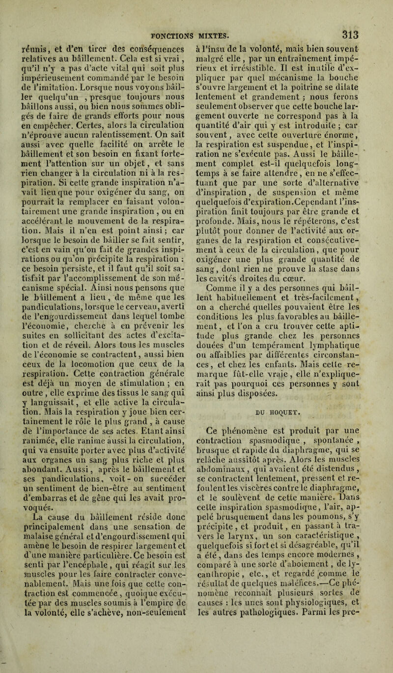 réunis, et d’en tirer des conséquences relatives au bâillement. Cela est. si vrai, qu’il n’y a pas d’acte vital qui soit plus impérieusement commandé par le besoin de l’imitation. Lorsque nous voyons bâil- ler quelqu’un , presque toujours nous bâillons aussi, ou bien nous sommes obli- gés de faire de grands efforts pour nous en empêcher. Certes, alors la circulation n’éprouve aucun ralentissement. On sait aussi avec quelle facilité on arrête le bâillement et son besoin en fixant forte- ment l’attention sur un objet, et sans rien changer à la circulation ni à la res- piration. Si cette grande inspiration n’a- vait lieu que pour oxigéner du sang, on pourrait la remplacer en faisant volon- tairement une grande inspiration , ou en accélérant le mouvement de la respira- tion. Mais il n’en est point ainsi ; car lorsque le besoin de bâiller se fait sentir, c’est en vain qu’on fait de grandes inspi- rations ou qu’on précipite la respiration : ce besoin persiste, et il faut qu’il soit sa- tisfait par l’accomplissement de son mé- canisme spécial. Ainsi nous pensons que le bâillement a lieu, de même que les pandiculations, lorsque le cerveau, averti de l’engourdissement dans lequel tombe l’économie, cherche à en prévenir les suites en sollicitant des actes d’excita- tion et de réveil. Alors tous les muscles de l’économie se contractent, aussi bien ceux de la locomotion que ceux de la respiration. Cette contraction générale est déjà un moyen de stimulation ; en outre , elle exprime des tissus le sang qui y languissait, et elle active la circula- tion. Mais la respiration y joue bien cer- tainement le rôle le plus grand, à cause de l’importance de ses actes. Etant ainsi ranimée, elle ranime aussi la circulation, qui va ensuite porter avec plus d’activité aux organes un sang plus riche et plus abondant. Aussi, après le bâillement et ses pandiculations, voit - on succéder un sentiment de bien-être au sentiment d’embarras et de gêne qui les avait pro- voqués. La cause du bâillement réside donc principalement dans une sensation de malaise général et d’engourdissement qui amène le besoin de respirer largement et d’une manière particulière. Ce besoin est senti par l’encéphale , qui réagit sur les muscles pour les faire contracter conve- nablement. Mais une fois que cette con- traction est commencée, quoique exécu- tée par des muscles soumis à l’empire de la volonté, elle s’achève, non-seulement à l’insu de la volonté, mais bien souvent- malgré elle , par un entraînement impé- rieux et irrésistible. Il est inutile d’cx- pliquer par quel mécanisme la bouche s’ouvre largement et la poitrine se dilate lentement et grandement ; nous ferons seulement observer que cette bouche lar- gement ouverte ne correspond pas à la quantité d’air qui y est introduite ; car souvent, avec cette ouverture énorme, la respiration est suspendue, et l’inspi- ration ne s’exécute pas. Aussi le bâille- ment complet est-il quelquefois long- temps à se faire attendre, en ne s’effec- tuant que par une sorte d’alternative d’inspiration, de suspension et même quelquefois d’expiration.Cependant l’ins- piration finit toujours par être grande et profonde. Mais, nous le répéterons, c’est plutôt pour donner de l’activité aux or- ganes de la respiration et consécutive- ment à ceux de la circulation, que pour oxigéner une plus grande quantité de sang, dont rien ne prouve la stase dans les cavités droites du cœur. Comme il y a des personnes qui bâil- lent habituellement et très-facilement, on a cherché quelles pouvaient être les conditions les plus favorables au bâille- ment , et l’on a cru trouver cette apti- tude plus grande chez les personnes douées d’un tempérament lymphatique ou affaiblies par différentes circonstan- ces, et chez les enfants. Mais celle re- marque fût-elle vraie, elle n’explique- rait pas pourquoi ces personnes y sont ainsi plus disposées. DU HOQUET. Ce phénomène est produit par une contraction spasmodique , spontanée , brusque et rapide du diaphragme, qui se relâche aussitôt après. Alors les muscles abdominaux , qui avaient été distendus , se contractent lentement, pressent et re- foulent les viscères contre le diaphragme, et le soulèvent de cette manière. Dans cette inspiration spasmodique, l’air, ap- pelé brusquement dans les poumons, s’y précipite , et produit, en passant à tra- vers le larynx, un son caractéristique, quelquefois si fort et si désagréable, qu’il a été, dans des temps encore modernes , comparé à une sorte d’aboiement, de ly- canlhropie, etc., et regardé ^comme le résultat de quelques maléfices.—Ce phé- nomène reconnaît plusieurs sortes de causes : les unes sont physiologiques, et les autres pathologiques. Parmi les pre-