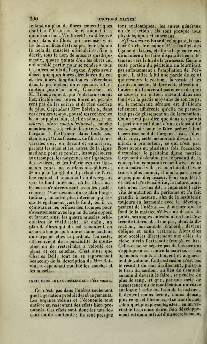 Je fond un plan de fibres concentriques dont il a fait un muscle et auquel il a donné son nom. Weitbrecht ayant trouvé deux plans de fibres qui circonscrivent les deux orifices destrompes, leur a donné le nom de muscles orbiculaires. Sue a décrit, sous le uom de muscles quadriju- meaux, quatre points d’où les fibres lui ont semblé partir pour se rendre à tous les autres points de l’organe. Après avoir décrit quelques fibres circulaires du col et des fibres longitudinales s’étendant dans la profondeur du corps sans inter- ruption jusqu’au fond, Chaussier et M. Ribes avouent que l’entrecroisement inextricable des autres fibres ne permi- rent pas de les suivre et de rien décrire de plus. Cependant Mme Boivin a, dans ces derniers temps, poussé ses recherches beaucoup plus loin, et elle a admis, 1° un muscle, utero-sous-peritoneal, couche membraneuse superficielle qui enveloppe l’organe à l’extérieur dans toute son étendue ; 2° trois faisceaux de fibres trans- versales qui, en devant et en arrière , partent les unes et les autres de la ligne médiane pour se rendre, les supérieures aux trompes, les moyennes aux ligaments des ovaires, et les inférieures aux liga- ments ronds ou cordons sus-pùbiens ; 3° un plan longitudinal partant de l’ori- fice vaginal et remontant en divergeant vers le fond antérieur, où les fibres an- térieures s’entrecroisent avec les posté- rieures ; 4° au-dessous de ce plan longi- tudinal , un autre plus intérieur qui re- monte également vers le fond, où il va contourner les orifices des trompes pour s’anastomoser avec le plan du côté opposé et former ainsi les quatre muscles orbi- culaires de Weitbrecht ; 5° enfin , un plan de fibres qui du col remontent en arborisation jusqu’à une certaine hauteur du corps où elles se perdent. Du reste, elle convient de la possibilité de multi- plier ou de restreindre à volonté ces plans et ces couches. C’est ainsi que Charles Bell, tout en se rapprochant beaucoup de la description de Mme Boi- vin, a cependant modifié les couches et les muscles. INFLUENCE DE LA GROSSESSE SUR L’ÉCONOMIE. Ce n’est pas dans l’utérus seulement que la gestation produit des changements. Les organes voisins et l’économie tout entière en ressentent des effets bien pro- noncés. Ces effets sont donc les uns lo- caux ou de contiguité ; ils sont presque tous anatomiques : les autres généraux ou de réaction ; ils sont presque tous physiologiques et anormaux. Effets locaux. En se développant, la ma- trice écarte de chaque côté les feuillets des ligaments larges, et elle se loge entre eux de manière à les faire disparaître complè- tement vers la fin de la grossesse. Comme cette portion du péritoine ne fournirait pas suffisamment à l’ampliation de l’or- gane, il attire à lui une partie de celui qui recouvre le rectum , la vessie et les parois du bassin. Malgré cette attraction , l’utérus n’y trouverait pas encore de quoi se couvrir en entier, surtout dans son fond et à la partie moyenne de son corps, où la membrane séreuse est d’ailleurs tellement adhérente qu’elle ne permet- trait pas de glissement ou de locomotion. On ne peut pas dire que dans ces points le péritoine soit doué d'une extensibilité assez grande pour le faire prêter à tout l’accroissement de l’organe : car, s’il en était ainsi, cette membrane devrait s’a- mincir à proportion, ce qui n’est pas. Nous avons eu plusieurs fois l’occasion d’examiner le péritoine d’une matrice largement distendue par le produit de la conception comparativement avec celui de la matrice vide , et bien loin de l’avoir trouvé plus aminci, il nous a paru avoir acquis plus d’épaisseur. Pour suppléer à ce défaut d’extensibilité, la nature, ainsi que nous l’avons dit, a augmenté l’acti- vité de nutrition du péritoine et l’a fait grandir à mesure, afin de le maintenir toujours en harmonie avec le dévelop- pement de l’utérus. — A. mesure que le fond de la matrice s’élève au-dessus du pubis, ses angles entraînent en haut l’ex- trémité interne des trompes , dont la di- rection , horizontale d’abord, devient oblique et enfin verticale. Alors elles sont accolées directement aux côtés du globe utérin l’extrémité frangée en bas. Celle-ci ne se sépare pas de l’ovaire qui s’applique aussi contre la matrice.— Les ligaments ronds s’alongent et augmen- tent de volume. Cette extension n’est pas le résultat du seul tiraillement, puisque le tissu du cordon, au lieu de s’amincir comme il devrait le faire , se pénètre de plus de sang, et que, par une sorte de turgescence ou de modification nutritive analogue à celle du tissu de la matrice , il devient moins ferme, moins dense , plus rouge et fibrineux, et se transforme, selon quelques physiologistes , en un vé- ritable tissu musculaire. Son développe- ment est donc le fruit d’un accroissement