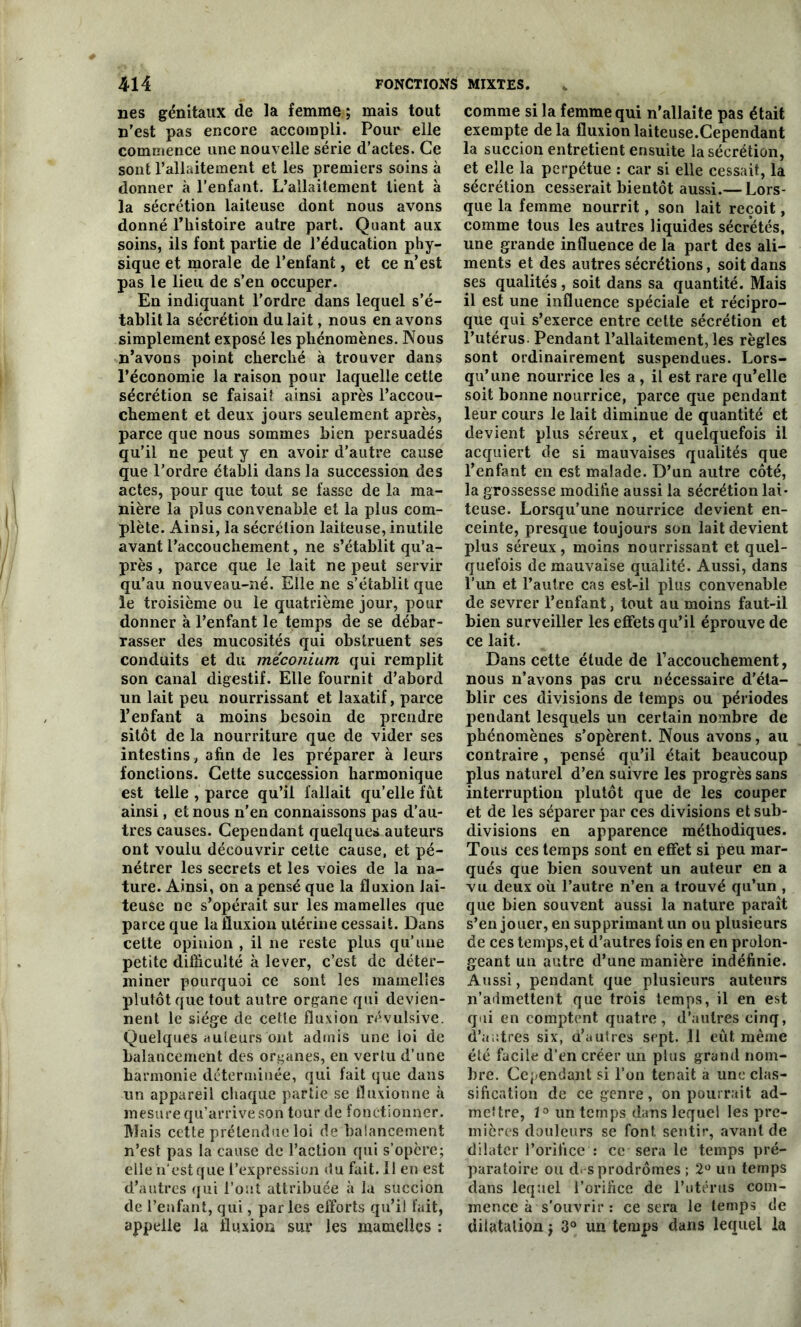 nés génitaux de la femme ; mais tout n'est pas encore accompli. Pour elle commence une nouvelle série d’actes. Ce sont l’allaitement et les premiers soins à donner à l’enfant. L’allaitement tient à la sécrétion laiteuse dont nous avons donné l’histoire autre part. Quant aux soins, ils font partie de l’éducation phy- sique et morale de l’enfant, et ce n’est pas le lieu de s’en occuper. En indiquant l'ordre dans lequel s’é- tablit la sécrétion du lait, nous en avons simplement exposé les phénomènes. Nous n’avons point cherché à trouver dans l’économie la raison pour laquelle cette sécrétion se faisait ainsi après l’accou- chement et deux jours seulement après, parce que nous sommes bien persuadés qu’il ne peut y en avoir d’autre cause que l’ordre établi dans la succession des actes, pour que tout se fasse de la ma- nière la plus convenable et la plus com- plète. Ainsi, la sécrétion laiteuse, inutile avant l'accouchement, ne s’établit qu’a- près , parce que le lait ne peut servir qu’au nouveau-né. Elle ne s’établit que le troisième ou le quatrième jour, pour donner à l’enfant le temps de se débar- rasser des mucosités qui obstruent ses conduits et du méconium qui remplit son canal digestif. Elle fournit d’abord un lait peu nourrissant et laxatif, parce l’enfant a moins besoin de prendre sitôt de la nourriture que de vider ses intestins, afin de les préparer à leurs fonctions. Cette succession harmonique est telle , parce qu’il fallait qu’elle fût ainsi, et nous n’en connaissons pas d’au- tres causes. Cependant quelques auteurs ont voulu découvrir cette cause, et pé- nétrer les secrets et les voies de la na- ture. Ainsi, on a pensé que la fluxion lai- teuse ne s’opérait sur les mamelles que parce que la fluxion utérine cessait. Dans cette opinion , il ne reste plus qu’une petite difficulté à lever, c’est de déter- miner pourquoi ce sont les mamelles plutôt que tout autre organe qui devien- nent le siège de cette fluxion révulsive. Quelques auteurs ont admis une loi de balancement des organes, en vertu d’une harmonie déterminée, qui fait que dans un appareil chaque partie se fluxionne à mesure qu’arrive son tour de fonctionner. Mais cette prétendue loi de balancement n’est pas la cause de l’action qui s’opère; elle n'est que l’expression du fait. Il en est d’autres qui l’ont attribuée à la succion de l’enfant, qui, parles efforts qu’il fait, appelle la fluxion sur les mamelles : comme si la femme qui n'allaite pas était exempte de la fluxion laiteuse.Cependant la succion entretient ensuite la sécrétion, et elle la perpétue : car si elle cessait, la sécrétion cesserait bientôt aussi.— Lors- que la femme nourrit, son lait reçoit, comme tous les autres liquides sécrétés, une grande influence de la part des ali- ments et des autres sécrétions, soit dans ses qualités, soit dans sa quantité. Mais il est une influence spéciale et récipro- que qui s’exerce entre cette sécrétion et l’utérus. Pendant l’allaitement, les règles sont ordinairement suspendues. Lors- qu’une nourrice les a , il est rare qu’elle soit bonne nourrice, parce que pendant leur cours le lait diminue de quantité et devient plus séreux, et quelquefois il acquiert de si mauvaises qualités que l’enfant en est malade. D’un autre côté, la grossesse modifie aussi la sécrétion lai- teuse. Lorsqu’une nourrice devient en- ceinte, presque toujours son lait devient plus séreux, moins nourrissant et quel- quefois de mauvaise qualité. Aussi, dans l’un et l’autre cas est-il plus convenable de sevrer l’enfant, tout au moins faut-il bien surveiller les effets qu’il éprouve de ce lait. Dans cette étude de l'accouchement, nous n’avons pas cru nécessaire d’éta- blir ces divisions de temps ou périodes pendant lesquels un certain nombre de phénomènes s’opèrent. Nous avons, au contraire, pensé qu’il était beaucoup plus naturel d’en suivre les progrès sans interruption plutôt que de les couper et de les séparer par ces divisions et sub- divisions en apparence méthodiques. Tous ces temps sont en effet si peu mar- qués que bien souvent un auteur en a vu deux où l’autre n’en a trouvé qu’un , que bien souvent aussi la nature paraît s’en jouer, en supprimant un ou plusieurs de ces temps,et d’autres fois en en prolon- geant un autre d’une manière indéfinie. Aussi, pendant que plusieurs auteurs n’admettent que trois temps, il en est qui en comptent quatre , d’autres cinq, d’autres six, d’autres sept. 11 eût même été facile d’en créer un plus grand nom- bre. Cependant si l’on tenait a une clas- sification de ce genre, on pourrait ad- mettre, 1° un temps dans lequel les pre- mières douleurs se font sentir, avant de dilater l’orifice : ce sera le temps pré- paratoire ou d*-s prodromes ; 2° uu temps dans lequel l’orifice de l’utérus com- mence à s’ouvrir : ce sera le temps de dilatation ; 3° un temps dans lequel la