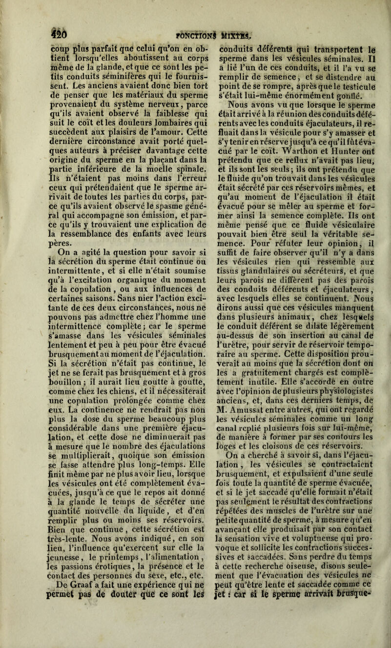 lié coup plus parfait que celui qu’on en ob- tient lorsqu’elles aboutissent au corps même de la glande, et que ce sont les pe- tits conduits séminifères qui le fournis- sent. Les anciens avaient donc bien tort de penser que les matériaux du sperme provenaient du système nerveux, parce qu’ils avaient observé la faiblesse qui suit le coït et les douleurs lombaires qui succèdent aux plaisirs de l’amour. Cette dernière circonstance avait porté quel- ques auteurs à préciser davantage cette origine du sperme en la plaçant dans la partie inférieure de la moelle spinale. Ils n’étaient pas moins dans l’erreur ceux qui prétendaient que le sperme ar- rivait de toutes les parties du corps, par- ce qu’ils avaient observé le spasme géné- ral qui accompagne son émission, et par- ce qu’ils y trouvaient une explication de la ressemblance des enfants avec leurs pères. On a agité la question pour savoir si la sécrétion du sperme était continue ou intermittente, et si elle n’était soumise qu’à l’excitation organique du moment de la copulation , ou aux influences de certaines saisons. Sans nier l’action exci- tante de ces deux circonstances, nous ne pouvons pas admettre chez l’homme une intermittence complète ; car le sperme s’amasse dans les vésicules séminales lentement et peu à peu pour être évacué brusquement au moment de l’éjaculation. Si la sécrétion n’était pas continue, le jet ne se ferait pas brusquement et à gros bouillon ; il aurait lieu goutte à goutte, comme chez les chiens, et il nécessiterait une copulation prolongée comme chez eux. La continence ne rendrait pas non plus la dose du sperme beaucoup plus considérable dans une première éjacu- lation, et cette dose ne diminuerait pas à mesure que le nombre des éjaculations se multiplierait, quoique son émission se fasse attendre plus long-temps. Elle finit même par ne plus avoir lieu, lorsque les vésicules ont été complètement éva- cuées, jusqu’à ce que le repos ait donné à la glande le temps de sécréter une quantité nouvelle du liquide, et d’en remplir plus ou moins ses réservoirs. Bien que continue , cette sécrétion est très-lente. Nous avons indiqué, en son lieu, l’influence qu’exercent sur elle la jeunesse , le printemps , l’alimentation , les passions érotiques, la présence et le Contact des personnes du sèxe, etc., etc. De Graaf a fait une expérience qui ne permet pas de douter que ce sont leà conduits déférents qui transportent le sperme dans les vésicules séminales. Il a lié l’un de ces conduits, et il l’a vu se remplir de semence, et se distendre au point de se rompre, après que le testicule s’était lui-même énormément gonflé. Nous avons vu que lorsque le sperme était arrivé à la réunion des conduits défé- rents avec les conduits éjaculateurs, il re- fluait dans la vésicule pour s’y amasser et s’y tenir en réserve jusqu’à ce qu’il fût éva- cué par le coït. Warthon et Hunter ont prétendu que ce reflux n'avait pas lieu, et ils sont les seuls ; ils ont prétendu que le fluide qu’on trouvait dans les vésicules était sécrété par ces réservoirs mêmes, et qu’au moment de l’éjaculation il était évacué pour se mêler au sperme et for- mer ainsi la semence complète. Ils ont même pensé que ce fluide vésiculaire pouvait bien-être seul la véritable se- mence. Pour réfuter leur opinion, il suffit de faire observer qu’il n’y a dans les vésicules rien qui ressemble aux tissus glandulaires ou sécréteurs, et que leurs parois ne diffèrent pas des parois des conduits déférents et éjaculateurs, avec lesquels elles se continuent. Nous dirons aussi que ces vésicules manquent dans plusieurs animaux, chez lesquels le conduit déférent se dilate légèrement au-dessus de son insertion au canal de l’urètre, pour servir de réservoir tempo- raire au sperme. Cette disposition prou- verait au moins que la sécrétion dont on les a gratuitement chargés est complè- tement inutile. Elle s’accordë en outre avec l’opinion de plusieurs physiologistes anciens, et, dans ces derniers temps, de M. Amussat entre autres, qui ont regardé les vésicules séminales comme un long canal replié plusieurs fois sur lui-même, de manière à former par ses contours les loges et les cloisons de ces réservoirs. On a cherché à savoir si, dans l’éjacu- lation , les vésicules se contractaient brusquement, et expulsaient d’une seule fois toute la quantité de sperme évacuée, et si le jet saccadé qu’elle formait n’était pas seulement le résultat des contractions répétées des muscles de l’urètre sur une petite quantité de sperme, à mesure qu’en avançant elle produisait par son contact la sensation vive et voluptueuse qui pro- voque et sollicite les contractions succes- sives et saccadées. Sans perdre du temps à cette recherche oiseuse, disons seule- ment que l’évacuation des vésicules ne peut qu’être lente et saccadée comme ce jet : car si le sperme arrivait brusfque-