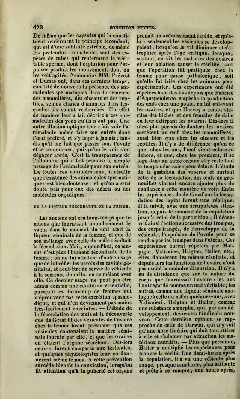 De même que les capsules qui la consti- tuent renferment le principe fécondant, qui est d’une subtilité extrême, de même les prétendus animalcules sont des es- pèces de tubes qui renferment le véri- table sperme, dont l’explosion pour l’ex- pulser produit les mouvements dont on les voit agités. Néanmoins MM. Prévost et Dumas ont, dans ces derniers temps , constaté de nouveau la présence des ani- malcules spermatiques dans la semence des mammifères, des oiseaux et des rep- tiles, seules classes d’animaux dans les- quelles ils soient recherchés. Un effet de lumière leur a fait décrire à ces ani- malcules des yeux qu’ils n’ont pas. Une autre illusion optique leur a fait voir l’a- nimalcule même faire son entrée dans l’œuf préféré, et s’y loger à jamais ; tan- dis qu'il ne fait que passer sous l’ovule et le contourner, puisqu’on le voit s’en dégager après. C’est la transparence de l'albumine qui a fait prendre le simple passage de l’animalcule pour son entrée. De toutes ces considérations, il résulte que l’existence des animalcules spermati- ques est bien douteuse, et qu’on a sans doute pris pour eux des débris ou des molécules organiques. DE LA LIQUEUR FECONDANTE DE LA FEMME. Les anciens ont cru long-temps que le. mucus que fournissait abondamment le vagin dans le moment du coït était la liqueur séminale de la femme, et que de son mélange avec celle du mâle résultait la fécondation. Mais, aujourd’hui, ce mu- cus n'est plus l’humeur fécondante de la femme ; on ne lui attribue d’autre usage que de lubréfier les parois des cavités gé- nitales, et peut-être de servir de véhicule à la semence du mâle, en se mêlant avec elle. Ce dernier usage ne peut pas être admis comme une condition essentielle, puisqu’il est beaucoup de femmes qui n’éprouvent pas cette excrétion spasmo- dique, et qui n’en deviennent pas moins très-facilement enceintes. — L'étude de la fécondation des œufs et la découverte que de Graaf fit des vésicules de l’ovaire chez la femme firent présumer que ces vésicules contenaient la matière sémi- nale fournie par elle, et que les ovaires en étaient l’organe sécréteur. Dès-lors ceux-ci furent comparés aux testicules, et quelques physiologistes leur en don- nèrent même le nom. A cette prévention succéda bientôt la conviction, lorsqu’on fit attention qu’à la puberté cet organe prenait un accroissement rapide, et qu’a- lors seulement les vésicules se dévelop- paient; lorsqu’on le vit diminuer et s’a- trophier après l’âge critique ; lorsque , surtout, on vit les maladies des ovaires et leur ablation causer la stérilité, soit que l’opération fût pratiquée chez la femme pour cause pathologique, soit qu’elle fût faite chez les animaux pour expérimenter. Ces expériences ont été répétées bien des fois depuis que Fabrice d’Aquapendente empêcha la production des œufs chez une poule, en lui enlevant les ovaires, et que Harvey a rendu sté- riles des biches et des femelles de daim en leur extirpant les ovaires. Dès-lors il n’est plus permis de douter; les ovaires sécrètent un œuf chez les mammifères, aussi bien que chez les oiseaux et les reptiles. Il n’y a de différence qu’en ce que, chez les uns, l’œuf vient éclore au dehors, et que, chez les premiers, il se loge dans un autre organe et y reste tout le temps nécessaire pour éclore. L’étude de la gestation des vipères et surtout celle de la fécondation des œufs de gre- nouilles vinrent encore ajouter plus de confiance à cette manière de voir. Enfin les expériences de de Graaf sur la fécon- dation des lapins furent sans réplique. Il la suivit, avec une scrupuleuse atten- tion, depuis le moment de la copulation jusqu’à celui de la parturition ; il décou- vrit ainsi l’action successive des trompes, des corps frangés, de l’enveloppe de la vésicule, l’expulsion de l’ovule pour se rendre par les trompes dans l’utérus. Ces expériences furent répétées par Mal- pighi, Valisnieri, Haigton, Haller, etc.; elles donnèrent les mêmes résultats, et depuis lors les fonctions de l'ovaire n’ont pas excité la moindre discussion. 11 n’y a eu de dissidence que sur la nature du corps que fournissait l’ovaire : les uns l’ont regardé comme un œuf véritable ; les autres, comme une liqueur séminale ana- logue à celle du mâle; quelques-uns, avec ■Valisnieri, Haigton et Haller, comme une substance amorphe, qui, par son dé- veloppement, deviendra l’individu nou- veau. Cette dernière opinion se rap- proche de celle de Darwin, qui n’y voit qu’une fibre linéaire qui doit tout attirer à elle et s’adapter par attraction les ma- tériaux nutritifs. — Plus que personne, Haller a multiplié les expériences pour trouver la vérité. Une demi-heure après la copulation, il a vu une vésicule plus rouge, presque sanglante, plus saillante et prête à se rompre ; une heure après,