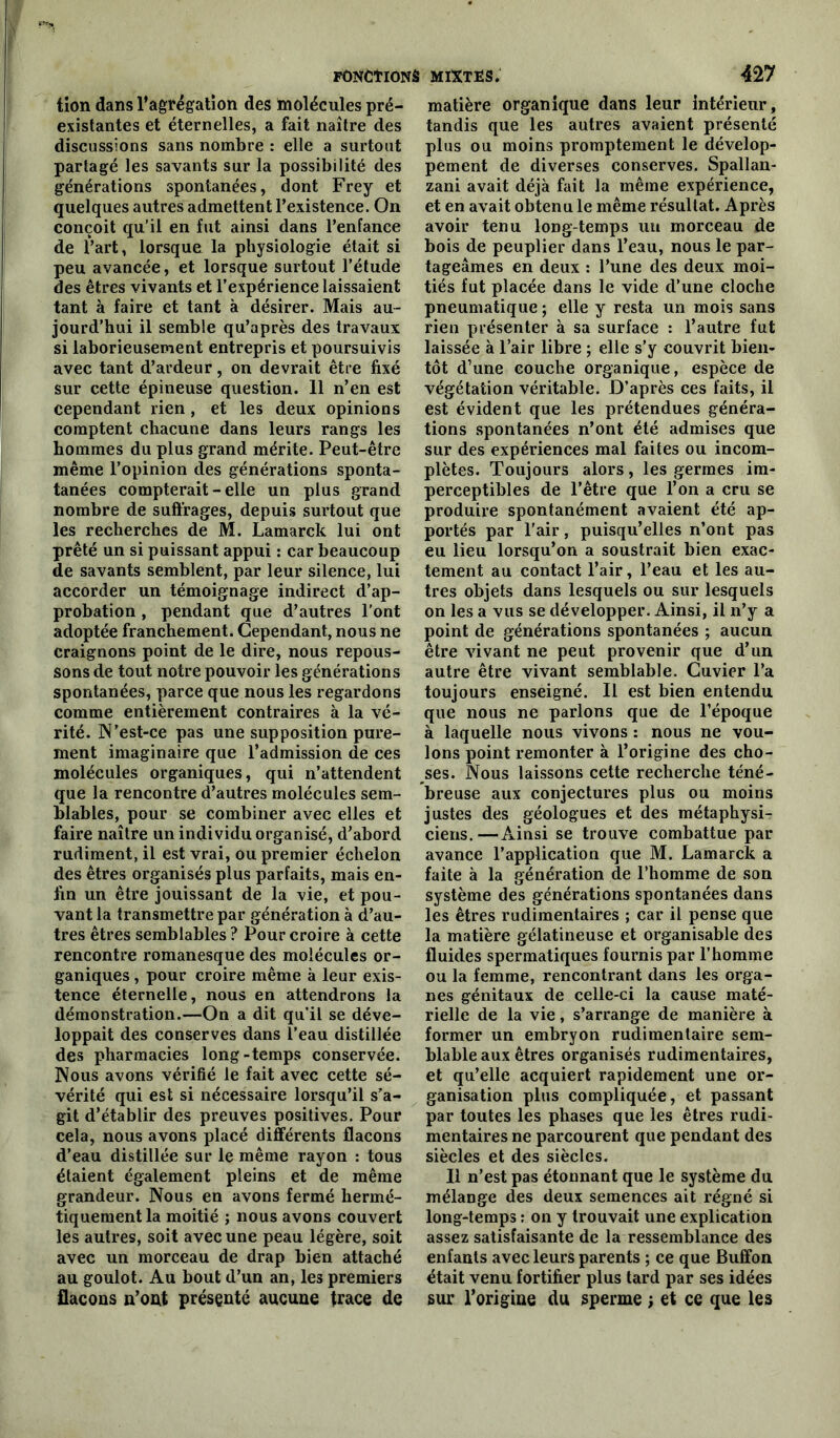 tion dans l’agrégation des molécules pré- existantes et éternelles, a fait naître des discussions sans nombre : elle a surtout partagé les savants sur la possibilité des générations spontanées, dont Frey et quelques autres admettent l’existence. On conçoit qu’il en fut ainsi dans l’enfance de l’art, lorsque la physiologie était si peu avancée, et lorsque surtout l’étude des êtres vivants et l’expérience laissaient tant à faire et tant à désirer. Mais au- jourd’hui il semble qu’après des travaux si laborieusement entrepris et poursuivis avec tant d’ardeur, on devrait être fixé sur cette épineuse question. 11 n’en est cependant rien , et les deux opinions comptent chacune dans leurs rangs les hommes du plus grand mérite. Peut-être même l’opinion des générations sponta- tanées compterait - elle un plus grand nombre de suffrages, depuis surtout que les recherches de M. Lamarck lui ont prêté un si puissant appui : car beaucoup de savants semblent, par leur silence, lui accorder un témoignage indirect d’ap- probation , pendant que d’autres l'ont adoptée franchement. Cependant, nous ne craignons point de le dire, nous repous- sons de tout notre pouvoir les générations spontanées, parce que nous les regardons comme entièrement contraires à la vé- rité. N'est-ce pas une supposition pure- ment imaginaire que l’admission de ces molécules organiques, qui n’attendent que la rencontre d’autres molécules sem- blables, pour se combiner avec elles et faire naître un individu organisé, d’abord rudiment, il est vrai, ou premier échelon des êtres organisés plus parfaits, mais en- fin un être jouissant de la vie, et pou- vant la transmettre par génération à d’au- tres êtres semblables? Pour croire à cette rencontre romanesque des molécules or- ganiques , pour croire même à leur exis- tence éternelle, nous en attendrons la démonstration.—On a dit qu’il se déve- loppait des conserves dans l’eau distillée des pharmacies long-temps conservée. Nous avons vérifié le fait avec cette sé- vérité qui est si nécessaire lorsqu’il s’a- git d’établir des preuves positives. Pour cela, nous avons placé différents flacons d’eau distillée sur le même rayon : tous étaient également pleins et de même grandeur. Nous en avons fermé hermé- tiquement la moitié ; nous avons couvert les autres, soit avec une peau légère, soit avec un morceau de drap bien attaché au goulot. Au bout d’un an, les premiers flacons n’ont présenté aucune trace de matière organique dans leur intérieur, tandis que les autres avaient présenté plus ou moins promptement le dévelop- pement de diverses conserves. Spallan- zani avait déjà fait la même expérience, et en avait obtenu le même résultat. Après avoir tenu long temps un morceau de bois de peuplier dans l’eau, nous le par- tageâmes en deux : l’une des deux moi- tiés fut placée dans le vide d’une cloche pneumatique ; elle y resta un mois sans rien présenter à sa surface : l’autre fut laissée à l’air libre ; elle s’y couvrit bien- tôt d’une couche organique, espèce de végétation véritable. D’après ces faits, il est évident que les prétendues généra- tions spontanées n’ont été admises que sur des expériences mal faites ou incom- plètes. Toujours alors, les germes im- perceptibles de l’être que l’on a cru se produire spontanément avaient été ap- portés par l'air, puisqu’elles n’ont pas eu lieu lorsqu’on a soustrait bien exac- tement au contact l’air, l’eau et les au- tres objets dans lesquels ou sur lesquels on les a vus se développer. Ainsi, il n’y a point de générations spontanées ; aucun être vivant ne peut provenir que d’un autre être vivant semblable. Cuvier l’a toujours enseigné. Il est bien entendu que nous ne parlons que de l’époque à laquelle nous vivons : nous ne vou- lons point remonter à l’origine des cho- ses. Nous laissons cette recherche téné- breuse aux conjectures plus ou moins justes des géologues et des métaphysi- ciens.— Ainsi se trouve combattue par avance l’application que M. Lamarck a faite à la génération de l’homme de son système des générations spontanées dans les êtres rudimentaires ; car il pense que la matière gélatineuse et organisable des fluides spermatiques fournis par l’homme ou la femme, rencontrant dans les orga- nes génitaux de celle-ci la cause maté- rielle de la vie, s’arrange de manière à former un embryon rudimentaire sem- blable aux êtres organisés rudimentaires, et qu’elle acquiert rapidement une or- ganisation plus compliquée, et passant par toutes les phases que les êtres rudi- mentaires ne parcourent que pendant des siècles et des siècles. Il n’est pas étonnant que le système du mélange des deux semences ait régné si long-temps : on y trouvait une explication assez satisfaisante de la ressemblance des enfants avec leurs parents ; ce que Buffon était venu fortifier plus tard par ses idées sur l'origine du sperme ; et ce que les