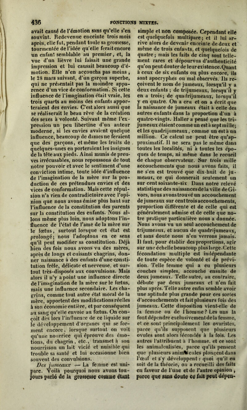 avait causé de l'émotion sans qu’elle s’en souvînt. Redevenue enceinte trois mois après, elle fut, pendant toule sa grossesse, tourmentée de l’idée qu’elle ferait encore un enfant semblable au premier, et, la vue d’un lièvre lui faisait une grande impression et lui causait beaucoup d’é- motion. Elle n’en accoucha pas moins , le 28 mars suivant, d'un garçon superbe, qui ne présentait pas la moindre appa- rence d’un vice de conformation. Si cette influence de l’imagination était vraie, les trois quarts au moins des enfants appor- teraient des envies. C’est alors aussi que se réaliserait le beau rêve de la création des sexes à volonté. Suivant même l’ex- pression un peu libertine d’un auteur moderne, si les envies avaient quelque influence, beaucoup de dames ne feraient que des garçons, et même les fruits de quelques-unes en porteraient les insignes de la tête aux pieds. Ainsi munis de preu- ves irrécusables, nous repoussons de tout notre pouvoir et avec le sentiment d’une conviction intime, toute idée d’influence de l’imagination de la mère sur la pro- duction de ces prétendues envies et des vices de conformation. Mais cette répul- sion n’a rien de contradictoire avec l’opi- nion que nous avons émise plus haut sur l’influence de la constitution des parents sur la constitution des enfants. Nous al- lons même plus loin, nous adoptons l’in- fluence de l’état de l’ame de la mère sur le fœtus, surtout lorsque cet état est prolongé; nous l’adoptons en ce sens qu’il peut modifier sa constitution. Déjà bien des fois nous avons vu des mères, après de longs et cuisants chagrins, don- ner naissance à des enfants d’une consti- tution frêle, délicate et nerveuse, et sur- tout très-disposés aux convulsions. Mais alors il n’y a point une influence directe de l’imagination de la mère sur le fœtus, mais une influence secondaire. Les cha- grins, comme tout autre état moral de la mère, apportent des modifications réelles à son économie entière, et par conséquent au sang qu’elle envoie au fœtus. On con- çoit dès lors l’influence de ce liquide sur le développement d’organes qui se for- ment encore, lorsque surtout on voit qu’une nourrice qui éprouve des émo- tions, du chagrin , etc., transmet à son nourrisson un lait vicié et nuisible qui trouble sa santé et lui occasionne bien souvent des convulsions. Des jumeaux — La femme est uni- pare. Voilà pourquoi nous avons tou- jours parlé de la grossesse comme étant simple et non composée. Cependant elle est quelquefois multipare ; et il lui ar- rive alors de devenir enceinle de deux et même de trois enfants, et quelquefois de quatre ; mais les faits de cinq sont telle- ment rares et dépourvus d’authenticité qu’on peut douter de leur existence.Quant à ceux de six enfants ou plus encore, ils sont apocryphes ou mal observés. Ils re- çoivent le nom de jumeaux, lorsqu’il y a deux enfants ; de trijumeaux, lorsqu’il y en a trois; de quadrijumeaux, lorsqu’il y en quatre. On a cru et on a écrit que la naissance de jumeaux était à celle des autres enfants dans la proportion d’un à quatre-vingts. Haller a pensé que les tri- jumeaux étaient comme un est à sept mille; et les quadrijumeaux, comme un est à un million. Ce calcul ne peut être qu’ap- proximatif. Il ne sera pas le même dans toutes les localités, ni à toutes les épo- ques de temps, ni même dans le recueil de chaque observateur. Sur trois mille accouchements que nous avons faits, il ne s’en est trouvé que dix-huit de ju- meaux, ce qui donnerait seulement un sur cent soixante-six. Dans notre relevé statistique des naissances delà ville de Gi- vors, nous avons trouvé un accouchement de jumeaux sur cent trois accouchements, proportion différente et de celle qui est généralement admise et de celle que no- tre pratique particulière nous a donnée. Nous avons vu un seul accouchement de trijumeaux, et aucun de quadrijumeaux, et sans doute nous n’en verrons jamais. Il faut, pour établir des proportions, agir sur une échelle beaucoup pluslarge. Cette fécondation multiple est indépendante de toute espèce de volonté et de prévi- sion. Telle femme qui a eu plusieurs couches simples, accouche ensuite de deux jumeaux. Telle autre, au contraire, débute par deux jumeaux et n’en fait plus après. Telle autre enfin semble avoir une aptitude plus grande pour ces sortes d'accouchements et fait plusieurs fois des jumeaux. Cette disposition vient-elle de la femme ou de l’homme? Les uns la font dépendre exclusivement de la femme, et. ce sont principalement les ovaristes, parce qu’ils supposent que plusieurs ovules sont alors fécondés à la fois. Les autres l’attribuent à l’homme, et ce sont les animalculistes, parce qu’ils pensent que plusieurs animalcules plongent dans l’œuf et s’y développent : quoi qu’il eu soit, de la théorie, on a recueilli des faits en faveur de l’une et de l’autre opinion, parce que sans doute ce fait peut dépen-