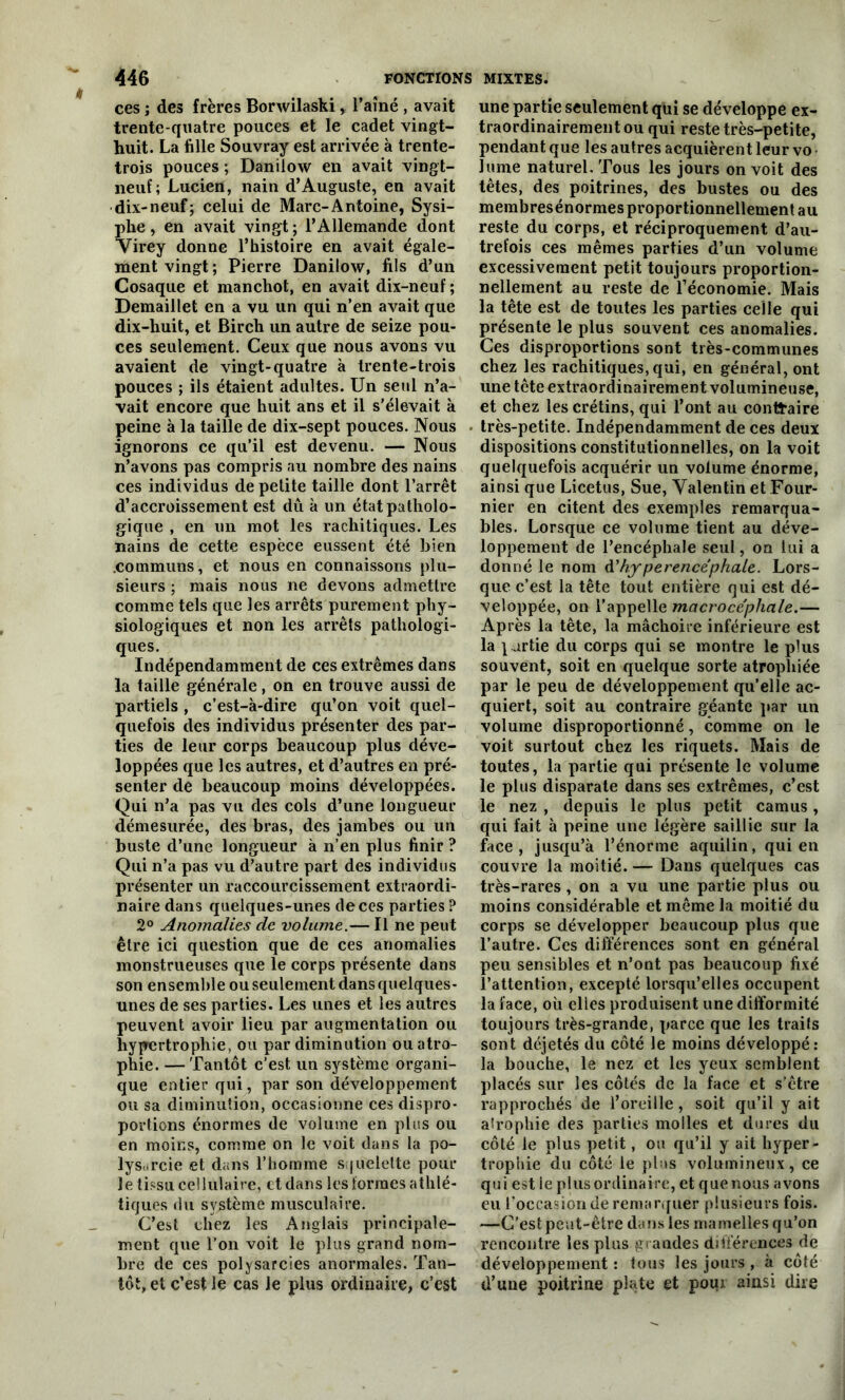 ces ; des frères Borwilaski, l’aîné , avait trente-quatre pouces et le cadet vingt- huit. La fille Souvray est arrivée à trente- trois pouces ; Danilow en avait vingt- neuf; Lucien, nain d’Auguste, en avait dix-neuf; celui de Marc-Antoine, Sysi- phe, en avait vingt ; l’Allemande dont Virey donne l’histoire en avait égale- ment vingt; Pierre Danilow, fils d’un Cosaque et manchot, en avait dix-neuf ; Demaillet en a vu un qui n’en avait que dix-huit, et Birch un autre de seize pou- ces seulement. Ceux que nous avons vu avaient de vingt-quatre à trente-trois pouces ; ils étaient adultes. Un seul n’a- vait encore que huit ans et il s'élevait à peine à la taille de dix-sept pouces. Nous ignorons ce qu’il est devenu. — Nous n’avons pas compris au nombre des nains ces individus de petite taille dont l’arrêt d’accroissement est dû à un état patholo- gique , en un mot les rachitiques. Les nains de cette espèce eussent été bien .communs, et nous en connaissons plu- sieurs ; mais nous ne devons admettre comme tels que les arrêts purement phy- siologiques et non les arrêts pathologi- ques. Indépendamment de ces extrêmes dans la taille générale, on en trouve aussi de partiels , c’est-à-dire qu’on voit quel- quefois des individus présenter des par- ties de leur corps beaucoup plus déve- loppées que les autres, et d’autres en pré- senter de beaucoup moins développées. Qui n’a pas vu des cols d’une longueur démesurée, des bras, des jambes ou un buste d’une longueur à n’en plus finir ? Qui n’a pas vu d’autre part des individus présenter un raccourcissement extraordi- naire dans quelques-unes de ces parties? 2° Anomalies de volume.— Il ne peut être ici question que de ces anomalies monstrueuses que le corps présente dans son ensemble ou seulement dans quelques- unes de ses parties. Les unes et les autres peuvent avoir lieu par augmentation ou hypertrophie, ou par diminution ou atro- phie. — Tantôt c’est un système organi- que entier qui, par son développement ou sa diminution, occasionne ces dispro- portions énormes de volume en plus ou en moins, comme on le voit dans la po- lysarcie et dans l’homme squelette pour le tissu cellulaire, et dans les formes athlé- tiques du système musculaire. C’est chez les Anglais principale- ment que l’on voit le plus grand nom- bre de ces polysarcies anormales. Tan- tôt, et c’est le cas le plus ordinaire, c’est une partie seulement qui se développe ex- traordinairement ou qui reste très-petite, pendant que les autres acquièrent leur vo lume naturel. Tous les jours on voit des têtes, des poitrines, des bustes ou des membresénormes proportionnellement au reste du corps, et réciproquement d’au- trefois ces mêmes parties d’un volume excessivement petit toujours proportion- nellement au reste de l’économie. Mais la tête est de toutes les parties celle qui présente le plus souvent ces anomalies. Ces disproportions sont très-communes chez les rachitiques, qui, en général, ont une tête extraordinairement volumineuse, et chez les crétins, qui l’ont au contraire très-petite. Indépendamment de ces deux dispositions constitutionnelles, on la voit quelquefois acquérir un volume énorme, ainsi que Licetus, Sue, Valentin et Four- nier en citent des exemples remarqua- bles. Lorsque ce volume tient au déve- loppement de l’encéphale seul, on lui a donné le nom d'hy perencéphale. Lors- que c’est la tête tout entière qui est dé- veloppée, on l’appelle macroce'phale.— Après la tête, la mâchoire inférieure est la \ urtie du corps qui se montre le plus souvent, soit en quelque sorte atrophiée par le peu de développement qu’elle ac- quiert, soit au contraire géante par un volume disproportionné, comme on le voit surtout chez les riquets. Mais de toutes, la partie qui présente le volume le plus disparate dans ses extrêmes, c’est le nez , depuis le plus petit camus, qui fait à peine une légère saillie sur la face, jusqu’à l’énorme aquilin, qui en couvre la moitié. — Dans quelques cas très-rares, on a vu une partie plus ou moins considérable et même la moitié du corps se développer beaucoup plus que l’autre. Ces différences sont en général peu sensibles et n’ont pas beaucoup fixé l’attention, excepté lorsqu’elles occupent la face, où elles produisent une difformité toujours très-grande, parce que les traifs sont déjetés du côté le moins développé: la bouche, le nez et les yeux semblent placés sur les côtés de la face et s’être rapprochés de l’oreille , soit qu’il y ait atrophie des parties molles et dures du côté le plus petit, ou qu’il y ait hyper- trophie du côté le plus volumineux, ce qui est le plus ordinaire, et que nous avons eu l'occasion de remarquer plusieurs fois. —C’est peut-être dans les mamelles qu’on rencontre les plus grandes différences de développement : tous les jours , à côté d’une poitrine plate et poux ainsi dire