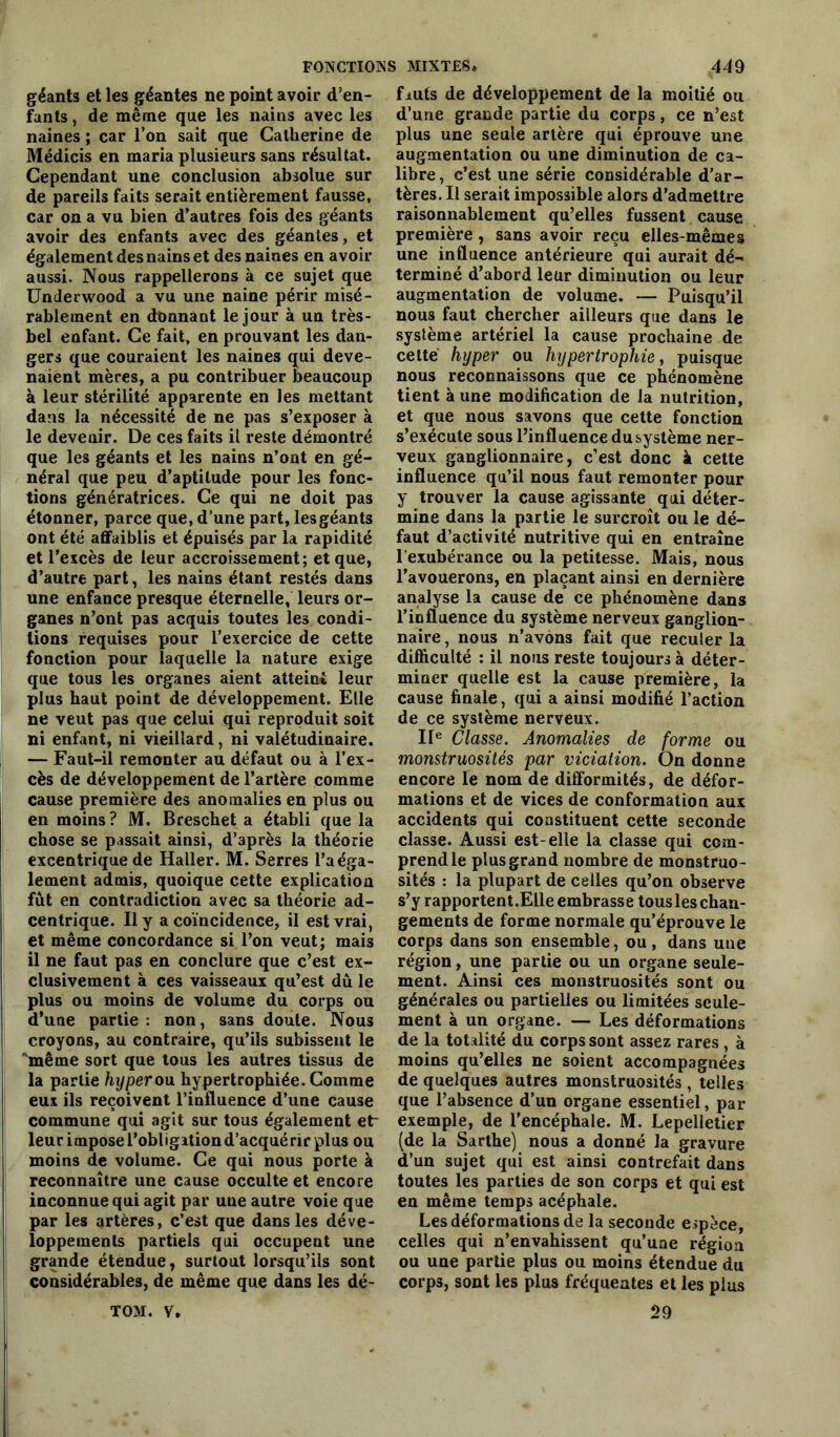 géants et les géantes ne point avoir d’en- fants , de même que les nains avec les naines ; car l’on sait que Catherine de Médicis en maria plusieurs sans résultat. Cependant une conclusion absolue sur de pareils faits serait entièrement fausse, car on a vu bien d’autres fois des géants avoir des enfants avec des géantes, et également des nains et des naines en avoir aussi. Nous rappellerons à ce sujet que Underwood a vu une naine périr misé- rablement en donnant le jour à un très- bel enfant. Ce fait, en prouvant les dan- gers que couraient les naines qui deve- naient mères, a pu contribuer beaucoup à leur stérilité apparente en les mettant dans la nécessité de ne pas s’exposer à le devenir. De ces faits il reste démontré que les géants et les nains n’ont en gé- néral que peu d’aptitude pour les fonc- tions génératrices. Ce qui ne doit pas étonner, parce que, d’une part, lesgéants ont été affaiblis et épuisés par la rapidité et l’excès de leur accroissement; et que, d’autre part, les nains étant restés dans une enfance presque éternelle, leurs or- ganes n’ont pas acquis toutes le3 condi- tions requises pour l’exercice de cette fonction pour laquelle la nature exige que tous les organes aient atteint leur plus haut point de développement. Elle ne veut pas que celui qui reproduit soit ni enfant, ni vieillard, ni valétudinaire. — Faut-il remonter au défaut ou à l’ex- cès de développement de l’artère comme cause première des anomalies en plus ou en moins? M. Breschet a établi que la chose se passait ainsi, d’après la théorie excentrique de Haller. M. Serres l’a éga- lement admis, quoique cette explication fût en contradiction avec sa théorie ad- centrique. Il y a coïncidence, il est vrai, et même concordance si l’on veut; mais il ne faut pas en conclure que c’est ex- clusivement à ces vaisseaux qu’est dû le plus ou moins de volume du corps ou d’une partie: non, sans doute. Nous croyons, au contraire, qu’ils subissent le même sort que tous les autres tissus de la partie hyper ou hypertrophiée. Comme eux ils reçoivent l’influence d’une cause commune qui agit sur tous également et~ leur impose l’obligation d’acquérir plus ou moins de volume. Ce qui nous porte à reconnaître une cause occulte et encore inconnue qui agit par une autre voie que par les artères, c’est que dans les déve- loppements partiels qui occupent une grande étendue, surtout lorsqu’ils sont considérables, de même que dans les dé- fmts de développement de la moitié ou d’une grande partie du corps, ce n’est plus une seule artère qui éprouve une augmentation ou une diminution de ca- libre , c’est une série considérable d’ar- tères. Il serait impossible alors d’admettre raisonnablement qu’elles fussent cause première, sans avoir reçu elles-mêmes une influence antérieure qui aurait dé- terminé d’abord leur diminution ou leur augmentation de volume. — Puisqu’il nou3 faut chercher ailleurs que dans le système artériel la cause prochaine de cette hyper ou hypertrophie, puisque nous reconnaissons que ce phénomène tient aune modification de la nutrition, et que nous savons que cette fonction s’exécute sous l’influence du système ner- veux ganglionnaire, c’est donc à cette influence qu’il nous faut remonter pour y trouver la cause agissante qui déter- mine dans la partie le surcroît ou le dé- faut d’activité nutritive qui en entraîne l'exubérance ou la petitesse. Mais, nous l’avouerons, en plaçant ainsi en dernière analyse la cause de ce phénomène dans l’influence du système nerveux ganglion- naire , nous n’avons fait que reculer la difficulté : il nous reste toujours à déter- miner quelle est la cause première, la cause finale, qui a ainsi modifié l’action de ce système nerveux. IIe Classe. Anomalies de forme ou monstruosités par viciation. On donne encore le nom de difformités, de défor- mations et de vices de conformation aux accidents qui constituent cette seconde classe. Aussi est-elle la classe qui com- prend le plus grand nombre de monstruo- sités : la plupart de celles qu’on observe s’y rapportent.Elle embrasse tous les chan- gements de forme normale qu’éprouve le corps dans son ensemble, ou, dans une région, une partie ou un organe seule- ment. Ainsi ces monstruosités sont ou générales ou partielles ou limitées seule- ment à un organe. — Les déformations de la totalité du corps sont assez rares , à moins qu’elles ne soient accompagnées de quelques autres monstruosités , telles que l’absence d’un organe essentiel, par exemple, de l’encéphale. M. Lepelletier (de la Sarthe) nous a donné la gravure d’un sujet qui est ainsi contrefait dans toutes les parties de son corps et qui est en même temps acéphale. Les déformations de la seconde espèce, celles qui n’envahissent qu’une région ou une partie plus ou moins étendue du corps, sont les plus fréquentes et les plus 29 TOM. V.