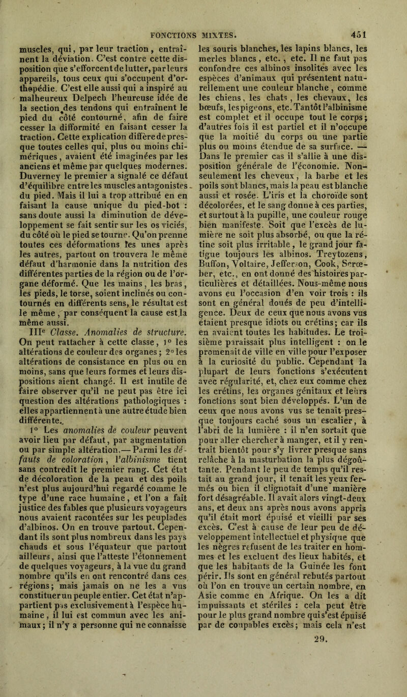 muscles, qui, par leur traction , entraî- nent la déviation. C’est contre cette dis- position que s’efforcent de lutter, parleurs appareils, tous ceux qui s’occupent d’or- thopédie. C’est elle aussi qui a inspiré au malheureux Delpech l’heureuse idée de la sectionnes tendons qui entraînent le pied du côté contourné, afin de faire cesser la difformité en faisant cesser la traction. Cette explication diffère de pres- que toutes celles qui, plus ou moins chi- mériques , avaient été imaginées par les anciens et même par quelques modernes. Duverney le premier a signalé ce défaut d’équilibre entre les muscles antagonistes - du pied. Mais il lui a trop attribué en en faisant la cause unique du pied-bot : sans doute aussi la diminution de déve- loppement se fait sentir sur les os viciés, du côté où le pied se tourne. Qu’on prenne toutes ces déformations les unes après les autres, partout on trouvera le même défaut d’harmonie dans la nutrition des différentes parties de la région ou de l’or- gane déformé. Que les mains , les bras, les pieds, le torse, soient inclinés ou con- tournés en différents sens, le résultat est le même , par conséquent la cause est la même aussi. IIIe Classe. Anomalies de structure. On peut rattacher à cette classe, 1 ° les altérations de couleur des organes ; 2° les altérations de consistance en plus ou en moins, sans que leurs formes et leurs dis- positions aient changé. Il est inutile de faire observer qu’il ne peut pas être ici question des altérations pathologiques : elles appartiennent à une autre étude bien différente., 1° Les anomalies de couleur peuvent avoir lieu par défaut, par augmentation ou par simple altération.— Parmi les dé- fauts de coloration, Valbinisme tient sans contredit le premier rang. Cet état de décoloration de la peau et des poils n’est plus aujourd’hui regardé comme le type d’une race humaine, et l’on a fait justice des fables que plusieurs voyageurs nous avaient racontées sur les peuplades d’albinos. On en trouve partout. Cepen- dant ils sont plus nombreux dans les pays chauds et sous l’équateur que partout ailleurs, ainsi que l’atteste l’étonnement de quelques voyageurs, à la vue du grand nombre qu’ils en ont rencontré dans ces régions; mais jamais on ne les a vus constituerun peuple entier. Cet état n’ap- partient p*s exclusivement à l’espèce hu- maine , il lui est commun avec les ani- maux ; il n’y a personne qui ne connaisse le3 souris blanches, les lapins blancs, les merles blancs , etc., etc. Il ne faut pas confondre ces albinos insolites avec les espèces d’animaux qui présentent natu- rellement une couleur blanche , comme les chiens, les chats, les chevaux, les bœufs, les pigeons, etc. Tantôt l’albinisme est complet et il occupe tout le corps ; d’autres fois il est partiel et il n’occupe que la moitié du corps ou une partie plus ou moins étendue de sa surface. — Dans le premier cas il s’allie à une dis- position générale de l’économie. Non- seulement les cheveux, la barbe et les poils sont blancs, mais la peau est blanche aussi et rosée. L’iris et la choroïde sont décolorées, et le sang donne à ces parties, et surtout à la pupille, une couleur rouge bien manifeste. Soit que l’excès de lu- mière ne soit plus absorbé, ou que la ré- tine soit plus irritable , le grand jour fa-^ tigue toujours les albinos. Treytozens, Buffon, Voltaire, Jefferson, Cook, Scrœ- ber, etc., en ont donné des'histoirespar- ticulières et détaillées. Nous-même nous avons eu l’occasion d’en voir trois : ils sont en général doués de peu d’intelli- gence. Deux de ceux que nous avons vus étaient presque idiots ou crétins ; car ils en avaient toutes les habitudes. Le troi- sième paraissait plus intelligent : on le promenait de ville en ville pour l’exposer à la curiosité du public. Cependant la plupart de leurs fonctions s’exécutent avec régularité, et, chez eux comme chez les crétins, les organes génitaux et leurs fonctions sont bien développés. L’un de ceux que nous avons vus se tenait pres- que toujours caché sous un escalier, à l’abri de la lumière : il n’en sortait que pour aller chercher à manger, et il y ren- trait bientôt pour s’y livrer presque sans relâche à la masturbation la plus dégoû- tante. Pendant le peu de temps qu’il res- tait au grand jour, il tenait les yeux fer- més ou bien il clignotait d’une manière fort désagréable. Il avait alors vingt-deux ans, et deux ans après nous avons appris qu’il était mort épuisé et vieilli par ses excès. C’est à cause de leur peu de dé- veloppement intellectuel et physique que les nègres refusent de les traiter en hom- mes et les excluent des lieux habités, et que les habitants de la Guinée les font périr. Ils sont en général rebutés partout où l’on en trouve un certain nombre, en Asie comme en Afrique. On les a dit impuissants et stériles : cela peut être pour le plus grand nombre qui s’est épuisé par de coupables excès; mais cela n’est 29.