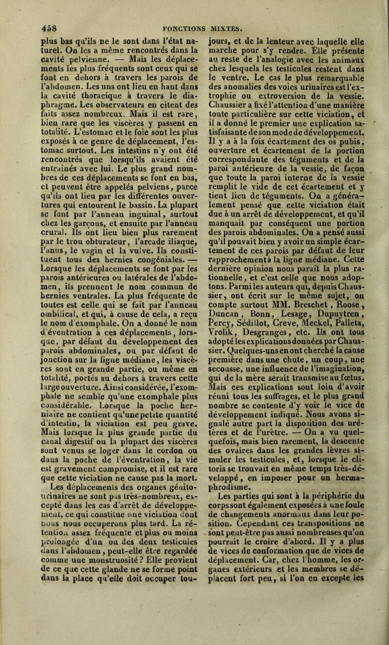 plus bas qu’ils ne le sont dans l’état na- turel. On les a même rencontrés dans la cavité pelvienne. — Mais les déplace- ments les plus fréquents sont ceux qui se font en dehors à travers les parois de l’abdomen. Les uns ont lieu en haut dans la cavité thoracique à travers le dia- phragme. Les observateurs en citent des faits assez nombreux. Mais il est rare, bien rare que les viscères y passent en totalité. L’estomac et le foie sont les plus exposés à ce genre de déplacement, l’es- tomac surtout. Les intestins n’y ont été rencontrés que lorsqu’ils avaient été entraînés avec lui. Le plus grand nom- bres de ces déplacements se font en bas, et peuvent être appelés pelviens, parce qu’ils ont lieu par les différentes ouver- tures qui entourent le bassin. La plupart se font par l’anneau inguinal, surtout chez les garçons, et ensuite par l’anneau crural, lis ont lieu bien plus rarement par le trou obturateur, l’arcade iliaque, l’anus, le vagin et la vulve. Ils consti- tuent tous des hernies congéniales. — Lorsque les déplacements se font par les parois antérieures ou latérales de l’abdo- men, ils prennent le nom commun de hernies ventrales. La plus fréquente de toutes est celle qui se fait par l’anneau ombilical, et qui, à cause de cela, a reçu le nom d’exomphale. On a donné le nom d’éventration à ces déplacements, lors- que, par défaut du développement des parois abdominales, ou par défaut de jonction sur la ligne médiane, les viscè- res sont en grande partie, ou même en totalité, portés au dehors à travers cette large ouverture. Ainsi considérée, l’exom- phale ne semble qu’une exomphale plus considérable. Lorsque la poche her- niaire ne contient qu’une petite quantité d’intestin, la viciation est peu grave. Mais lorsque la plus grande partie du canal digestif ou la plupart des viscères sont venus se loger dans le cordon ou dans la poche de l’éventration, la vie est gravement compromise, et il est rare que cette viciation ne cause pas la mort. Les déplacements des organes génito- urinaires ne sont pas très-nombreux, ex- cepté dans les cas d’arrêt de développe- ment, ce qui constitue nne viciation dont nous nous occuperons plus tard. La ré- tention assez fréquente et plus ou moins prolongée d’un ou des deux testicules dans l’abdomen , peut-elle être regardée comme uue monstruosité ? Elle provient de ce que cette glande ne se forme point dans la place qu’elle doit occuper tou- jours, et de la lenteur avec laquelle elle marche pour s’y rendre. Elle présente au reste de l’analogie avec les animaux chez lesquels les testicules restent dans le ventre. Le cas le plus remarquable des anomalies des voies urinaires est l’ex- trophie ou extroversion de la vessie. Chaussier a fixé l’attention d’une manière toute particulière sur cette viciation, et il a donné le premier une explication sa- tisfaisante de son mode de développement. Il y a à la fois écartement des os pubis, ouverture et écartement de la portion correspondante des téguments et de la paroi antérieure de la vessie, de façon que toute la paroi interne de la vessie remplit le vide de cet écartement et y tient lieu de téguments. On a généra- lement pensé que cette viciation était due à un arrêt de développement, et qu’il manquait par conséquent une portion des parois abdominales. On a pensé aussi qu’il pouvait bien y avoir un simple écar- tement de ces parois par défaut de leur rapprochement à la ligne médiane. Cette dernière opinion nous paraît la plus ra- tionnelle , et c’est celle que nous adop- tons. Parmi les auteurs qui, depuis Chaus- sier, ont écrit sur le même sujet, on compte surtout MM. Breschet, Roose, Duncan , Bonn, Lesage, Dupuytren , Percy, Sédillot, Creve, Meckel, Palleta, Vrolik, Desgranges, etc. Iis ont tous adopté les explications données par Chaus- sier. Quelques-uns en ont cherché la cause première dans une chute, un coup, une secousse, une influence de l’imagination, qui de la mère serait transmise au fœtus. Mais ces explications sont loin d’avoir réuni tous les suffrages, et le plus grand nombre se contente d’y voir le vice de développement indiqué. Nous avons si- gnalé autre part la disposition des uré- tères et de l’urètre. — On a vu quel- quefois, mais bien rarement, la descente des ovaires dans les grandes lèvres si- muler les testicules, et, lorsque le cli- toris se trouvait en même temps très-dé- veloppé, en imposer pour un herma- phrodisme. Les parties qui sont à la périphérie du corps sont également exposées à une foule de changements anormaux dans leur po- sition. Cependant ces transpositions ne sont peut-être pas aussi nombreuses qu’on pourrait le croire d’abord. Il y a plus de vices de conformation que de vices de déplacement. Car, chez l'homme, les or- ganes extérieurs et les membres se dé- placent fort peu, si l’on en excepte les