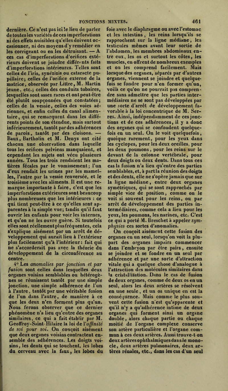 dernière. Ce n’est pas ici le lieu de parler de toutes les variétés de ces imperforations ni des effets nuisibles qu’elles doivent oc- casionner, ni des moyens d’y remédier en les corrigeant ou en les détruisant. — A ces cas d’imperforations d’orifices exté- rieurs doivent se joindre différents faits d’imperforations intérieures. Telles sont celles de l’iris, synézizis ou cataracte pu- pillaire ; celles de l’orifice externe de la matrice, observée par Littré, M. Martin jeune, etc.; celles des conduits tubaires, lesquelles sont assez rares et ont peut être été plutôt soupçonnées que constatées ; celles de la vessie, celles des voies aé- riennes, et enfin celles du canal alimen- taire , qui se remarquent dans les diffé- rents points de son étendue, mais surtout inférieurement, tantôt par des adhérences de parois, tantôt par des cloisons. — Baux, Bartholin et M. Denys ont cité chacun une observation dans laquelle tous les orifices pelviens manquaient, et cependant les sujets ont vécu plusieurs années. Tous les trois rendaient les ma- tières fécales par le vomissement; l’un d’eux rendait les urines par les mamel- les, l’autre par la vessie renversée, et le troisième avec les aliments. Il est une re- marque importante à faire, c’est que les imperforations extérieures sont beaucoup plus nombreuses que les intérieures : ce qui tient peut-être à ce qu’elles sont ap- parentes à la simple vue; tandis qu’il faut ouvrir les enfants pour voiries internes, et qu’on ne les ouvre guère. Si toutefois elles sont réellement plusfréquentes, cela s’explique aisément par un arrêt de dé- veloppement qui aurait lieu à l’extérieur plus facilement qu’à l’intérieur: fait qui ne s’accorderait pas avec la théorie du développement de la circonférence au centre. 4° Les anomalies par jonction et par fusion sont celles dans lesquelles deux organes voisins semblables ou hétérogè- nes se réunissent tantôt par une simple jonction, une simple adhérence de l’un à l’autre, tantôt par une véritable fusion de l’un dans l’autre, de manière à ce que les deux n’en forment plus qu’un. Nous ferons observer que ce dernier phénomène n’a lieu qu’entre des organes similaires, ce qui a fait établir par M. Geoffroy-Saint-Hilaire la loi de l'affinité de soi pour soi. On conçoit aisément que deux organes voisins contractent en- semble des adhérences. Les doigts voi- sins, les dents qui se touchent, les lobes du cerveau avec la faux, les lobes du foie avec le diaphragme ou avec l’estomac et les intestins , les reins lorsqu’ils se rapprochent sur la ligne médiane, les testicules mêmes avant leur sortie de l’abdomen, les membres abdominaux en- tre eux, les os et surtout les côtes, les muscles, en offrent de nombreux exemples et ou les comprend facilement. Mais lorsque des organes, séparés par d’autres organes, viennent se joindre et quelque- fois se fondre pour n’en former qu’un, voilà ce qu’on ne pourrait pas compren- dre sans admettre que les parties inter- médiaires ne se sont pas développées par une sorte d’arrêt de développement fa- vorable à la loi concentrique de M. Ser- res. Ainsi, indépendamment de ces jonc- tions et de ces adhérences, il y a donc des organes qui se confondent quelque- fois en un seul. On le voit quelquefois, quoique rarement, pour les yeux dans les cyclopes, pour les deux oreilles, pour les deux poumons, pour les reins sur le devant de la colonne vertébrale, pour deux doigts ou deux dents. Dans tous ces cas la fusion n’a lieu qu’entre des parties semblables, et, à part la réunion des doigts et des dents, elle ne s’opère jamais que sur la ligne médiane, entre deux organes symétriques, qui se sont rapprochés par simple vice de position, comme on le voit si souvent pour les reins, ou par arrêt de développement des parties in- termédiaires, comme cela a lieu pour les yeux, les poumons, les narines, etc. C’est ce qui a porté M. Breschet à appeler sym~ physies ces sortes d’anomalies. On conçoit aisément cette fusion des organes en un seul, lorsqu’on voit la plu- part des organes impairs commencer dans l’embryon par être pairs, ensuite se joindre et se fondre en un seul par adhérence et par une sorte d’attraction vitale qui a quelque chose d’analogue à l’attraction des molécules similaires dans la cristallisation. Dans le cas de fusion de deux organes, comme de deux os en un seul, alors les deux artères se résolvent en une seule, et un os unique en est la conséquence. Mais comme le plus sou- vent cette fusion n’est qu’apparente et qu’il n’y a qu’adhérence intime de deux organes qui forment ainsi un organe double, alors chaque partie ou chaque moitié de l’organe complexe conserve son artère particulière et l’organe com- mun à ces deux artères. Aussi trouve-t-on deux artèresophthalmiquesdans le mono- cle, deux artères pulmonaires, deux ar- tères rénales, etc., dans les cas d’un seul