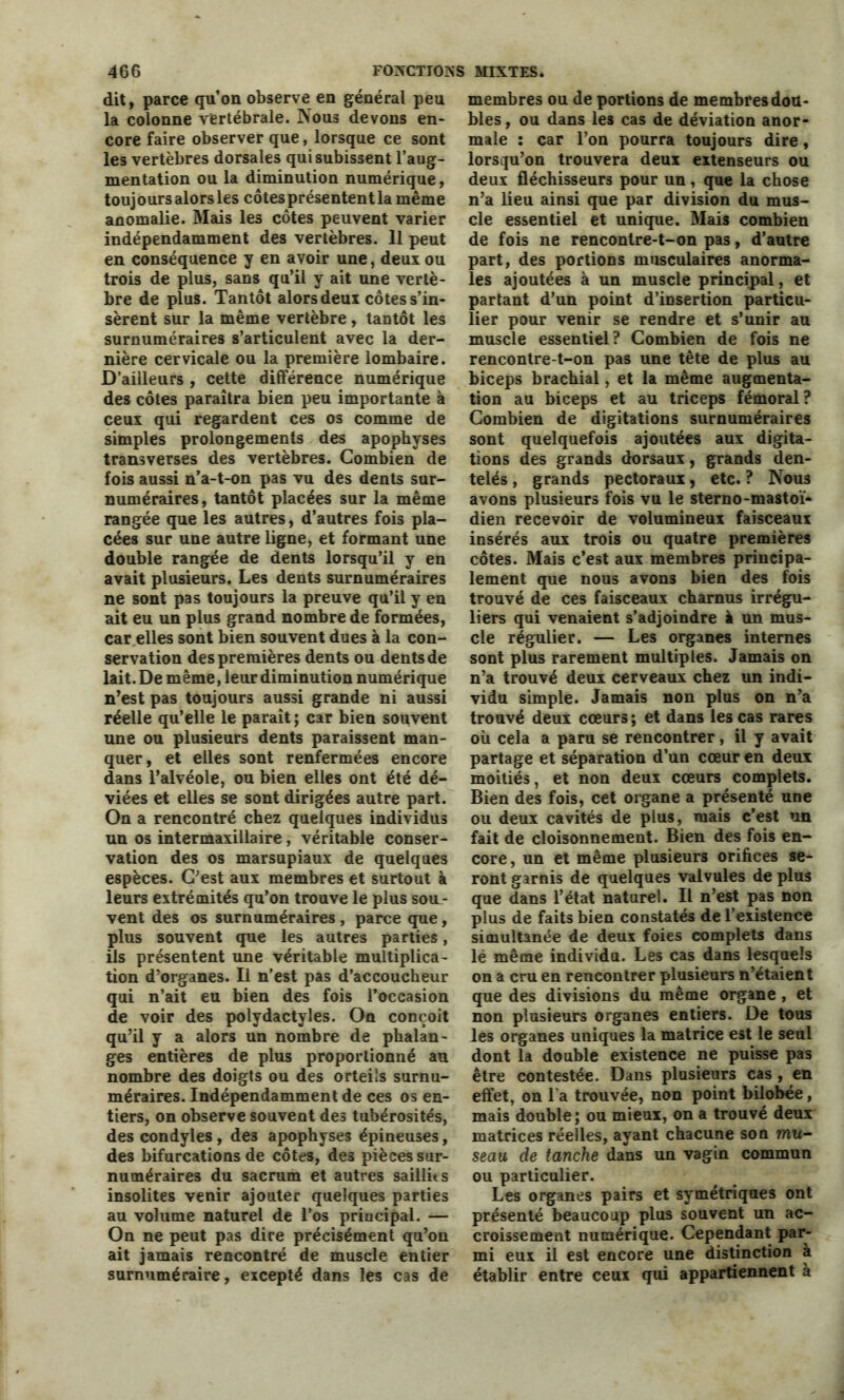 dit, parce qu’on observe en général peu la colonne vertébrale. Nous devons en- core faire observer que, lorsque ce sont les vertèbres dorsales qui subissent l’aug- mentation ou la diminution numérique, toujours alors les côtesprésententla même anomalie. Mais les côtes peuvent varier indépendamment des vertèbres. 11 peut en conséquence y en avoir une, deux ou trois de plus, sans qu’il y ait une vertè- bre de plus. Tantôt alors deux côtes s’in- sèrent sur la même vertèbre, tantôt les surnuméraires s’articulent avec la der- nière cervicale ou la première lombaire. D’ailleurs , cette différence numérique des côtes paraîtra bien peu importante à ceux qui regardent ces os comme de simples prolongements des apophyses transverses des vertèbres. Combien de fois aussi n’a-t-on pas vu des dents sur- numéraires, tantôt placées sur la même rangée que les autres, d’autres fois pla- cées sur une autre ligne, et formant une double rangée de dents lorsqu’il y en avait plusieurs. Les dents surnuméraires ne sont pas toujours la preuve qu’il y en ait eu un plus grand nombre de formées, car elles sont bien souvent dues à la con- servation des premières dents ou dents de lait. De même, leur diminution numérique n’est pas toujours aussi grande ni aussi réelle qu’elle le paraît ; car bien souvent une ou plusieurs dents paraissent man- quer, et elles sont renfermées encore dans l’alvéole, ou bien elles ont été dé- viées et elles se sont dirigées autre part. On a rencontré chez quelques individus un os intermaxillaire, véritable conser- vation des os marsupiaux de quelques espèces. C’est aux membres et surtout à leurs extrémités qu’on trouve le plus sou- vent des os surnuméraires , parce que, plus souvent que les autres parties, ils présentent une véritable multiplica- tion d’organes. Il n’est pas d’accoucheur qui n’ait eu bien des fois l’occasion de voir des polydactyles. On conçoit qu’il y a alors un nombre de phalan- ges entières de plus proportionné au nombre des doigts ou des orteils surnu- méraires. Indépendamment de ces os en- tiers, on observe souvent de3 tubérosités, des condyles , de3 apophyses épineuses, des bifurcations de côtes, des pièces sur- numéraires du sacrum et autres saillit s insolites venir ajouter quelques parties au volume naturel de l’os principal. — On ne peut pas dire précisément qu’on ait jamais rencontré de muscle entier surnuméraire, eicepté dans les cas de membres ou de portions de membres dou- bles , ou dans les cas de déviation anor- male ; car l’on pourra toujours dire, lorsqu’on trouvera deux extenseurs ou deux fléchisseurs pour un, que la chose n’a lieu ainsi que par division du mus- cle essentiel et unique. Mais combien de fois ne rencontre-t-on pas, d’autre part, des portions musculaires anorma- les ajoutées à un muscle principal, et partant d’un point d’insertion particu- lier pour venir se rendre et s’unir au muscle essentiel? Combien de fois ne rencontre-t-on pas une tête de plus au biceps brachial, et la même augmenta- tion au biceps et au triceps fémoral? Combien de digitations surnuméraires sont quelquefois ajoutées aux digita- tions des grands dorsaux, grands den- telés , grands pectoraux, etc. ? Nous avons plusieurs fois vu le sterno-mastoï- dien recevoir de volumineux faisceaux insérés aux trois ou quatre premières côtes. Mais c’est aux membres principa- lement que nous avons bien des fois trouvé de ces faisceaux charnus irrégu- liers qui venaient s’adjoindre à un mus- cle régulier. — Les organes internes sont plus rarement multiples. Jamais on n’a trouvé deux cerveaux chez un indi- vidu simple. Jamais non plus on n’a trouvé deux cœurs ; et dans les cas rares où cela a paru se rencontrer, il y avait partage et séparation d’un cœur en deux moitiés, et non deux cœurs complets. Bien des fois, cet organe a présenté une ou deux cavités de plus, mais c’est un fait de cloisonnement. Bien des fois en- core, un et même plusieurs orifices se- ront garnis de quelques valvules de plus que dans l’état naturel. Il n’est pas non plus de faits bien constatés de l’existence simultanée de deux foies complets dans lé même individu. Les cas dans lesquels on a cru en rencontrer plusieurs n’étaient que des divisions du même organe , et non plusieurs organes entiers. De tous les organes uniques la matrice est le seul dont la double existence ne puisse pas être contestée. Dans plusieurs cas , en effet, on l a trouvée, non point bilobée, mais double; ou mieux, on a trouvé deux matrices réelles, ayant chacune son mu- seau de tanche dans un vagin commun ou particulier. Les organes pairs et symétriques ont présenté beaucoup plus souvent un ac- croissement numérique. Cependant par- mi eux il est encore une distinction à établir entre ceux qui appartiennent à