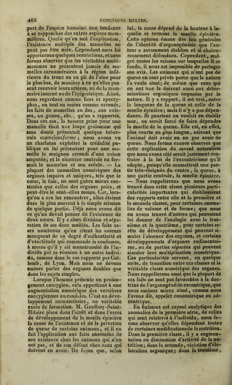 part de l’espèce humaine une tendance à se rapprocher des autres espèces mam- mifères. Quelle qu'en soit l’explication, l’existence multiple des mamelles ne peut pas être niée. Cependant nons lui apporterons quelques restrictions, et nous ferons observer que les véritables multi- mammes ne présentent jamais de ma- melles surnuméraires à la région infé- rieure du tronc ou au pli de l’aine pour le plus bas, de manière à ce qu’elles pus sent recevoir leurs artères, ou de la main* maire interne oude l’épigastrique. Ainsi, nous regardons comme faux et apocry- phes, ou tout au moins comme erronés, les faits de mamelles au dos, aux cuis- ses, au genou, etc., qu’on a rapportés, Dans ces cas, la tumeur prise pour une mamelle était une loupe graisseuse qui sans doute présentait quelque tuber- cule mameloniforme ; nous avons vu un charlatan exploiter la crédulité pu- blique en lui présentant pour une ma- melle le moignon arrondi d’une cuisse amputée ; et la cicatrice centrale en for- mait le mamelon et son aréole. — La plupart des anomalies numériques des organes impairs et uniques, tels que le cœur, le foie, ne sont guère mieux con- statées que celles des organes pairs, et peut-être le sont-elles moins. Car, lors- qu’on a cru les rencontrer, elles étaient dues le plus souvent à la simple scission de quelque partie. Déjà nous avons dit ce qu’on devait penser de l’existence de deux cœurs. Il y a alors division et sépa- ration de ses deux moitiés. Les faits as- sez nombreux qu’en citent les auteurs manquent de ce degré d’authenticité et d’exactitude qui commande la confiance, à moins qu’il y ait monstruosité de l’in- dividu par sa réunion à un autre indivi- du, comme dans le cas rapporté parCol- lomb, de Lyon. Mais nous ne devons encore parler des organes doubles que dans les sujets simples. Lorsque l’homme présente un prolon- gement coccygien, cela appartient à une augmentation numérique des vertèbres coccygiennes ou caudales. C’est un déve- loppement surnuméraire, un véritable excès de formation. M. Geoffroy-Saint- Hilaire place dans l’arrêt et dans l’excès de développement de la moelle épinière la cause de l’existence et de la privation de queue de certains animaux, et il en fait l’application aux faits anormaux de son existence chez les animaux qui n’en ont pas, et de son défaut chez ceux qui doivent en avoir. De façon que, selon lui, la cause dépend de la hauteur à la1- quelle se termine la moelle épinière. Cette opinion émane des lois générales de l’identité d’organogénésie que l’au- teur a savamment établies et si chaleu- reusement défendues. Cependant, mal- gré toutes les raisons sur lesquelles il se fonde, il nous est impossible de partager son avis. Les animaux qui n’ont pas de queue en sont privés parce que la nature l’a voulu ainsi; de même que ceux qui en ont une la doivent aussi aux déter- minations organiques imposées par la nature. Il y a rapport, il est vrai, entre la longueur de la queue et celle de la moelle épinière ; mais il n’y a pas dépen- dance. Si pourtant on voulait en établir une, on serait forcé de faire dépendre la moelle de la queue. Elle est, en effet, plus courte ou plus longue, suivant que l’animal doit avoir ou ne pas avoir de queue. Nous ferons encore observer que cette explication du savant naturaliste que nous avons cité serait justement con- traire à la loi de l’excentricisme qu’il adopte , puisqu’elle soumettrait une par- tie très-éloignée du centre , la queue, à une partie centrale, la moelle épinière. — Nous rappellerons que nous avons trouvé dans cette classe plusieurs parti- cularités importantes qui établissaient des rapports entre elle et la première et la seconde classes, pour certaines anoma- lies de volume et de forme; que nous en avons trouvé d’autres qui pouvaient lui donner de l’analogie avec la troi- sième et la quatrième, pour certains ar- rêts de développement qui peuvent si- muler l’absence des organes, et certains développements d’organes rudimentai- res , ou de parties séparées qui peuvent simuler leur multiplication numérique. Ces particularités servent, en quelque sorte, de transition entre ces classes et la véritable classe numérique des organes. Nous rappellerons aussi que la plupart de ces faits ne sont pas favorables à la doc- trine de l’organogénésie excentrique, que nous aurions mieux aimé, comme nous l’avons dit, appeler concentrique ou ad- centrique. En finissant cet exposé analytique des anomalies de la première série, de celles qui sont relatives à l’individu, nous fe- rons observer qu’elles dépendent toutes de certaines modifications de la nutrition. Dans la première classe, il y a augmen- tation ou diminution d’activité de la nu- trition; dans la seconde, viciation d’éla- boration organique ; dans la troisième,